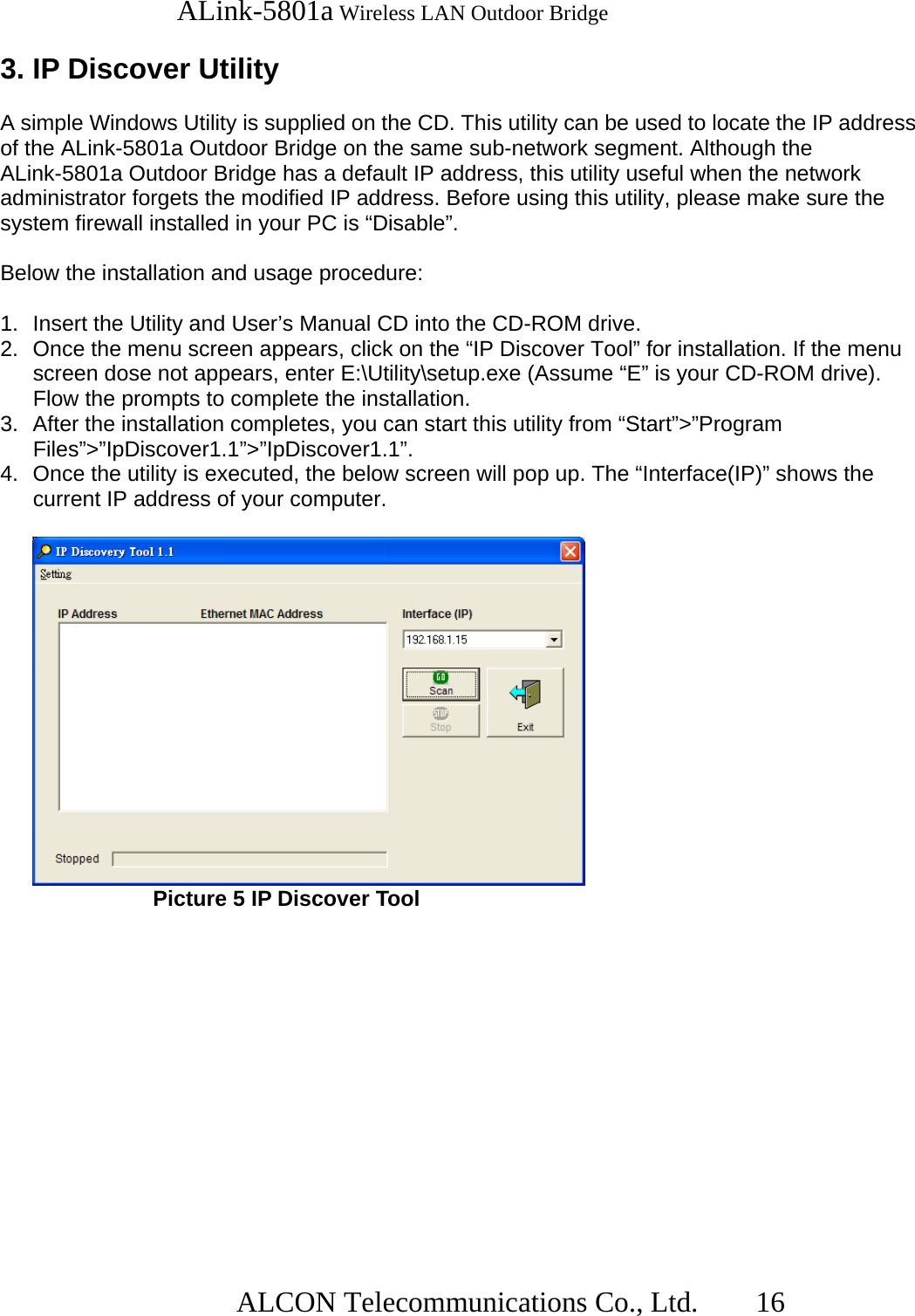   ALink-5801a Wireless LAN Outdoor Bridge                  ALCON Telecommunications Co., Ltd.   16  3. IP Discover Utility  A simple Windows Utility is supplied on the CD. This utility can be used to locate the IP address of the ALink-5801a Outdoor Bridge on the same sub-network segment. Although the ALink-5801a Outdoor Bridge has a default IP address, this utility useful when the network administrator forgets the modified IP address. Before using this utility, please make sure the system firewall installed in your PC is “Disable”.  Below the installation and usage procedure:  1.  Insert the Utility and User’s Manual CD into the CD-ROM drive. 2.  Once the menu screen appears, click on the “IP Discover Tool” for installation. If the menu screen dose not appears, enter E:\Utility\setup.exe (Assume “E” is your CD-ROM drive). Flow the prompts to complete the installation. 3.  After the installation completes, you can start this utility from “Start”&gt;”Program Files”&gt;”IpDiscover1.1”&gt;”IpDiscover1.1”. 4.  Once the utility is executed, the below screen will pop up. The “Interface(IP)” shows the current IP address of your computer.       Picture 5 IP Discover Tool 