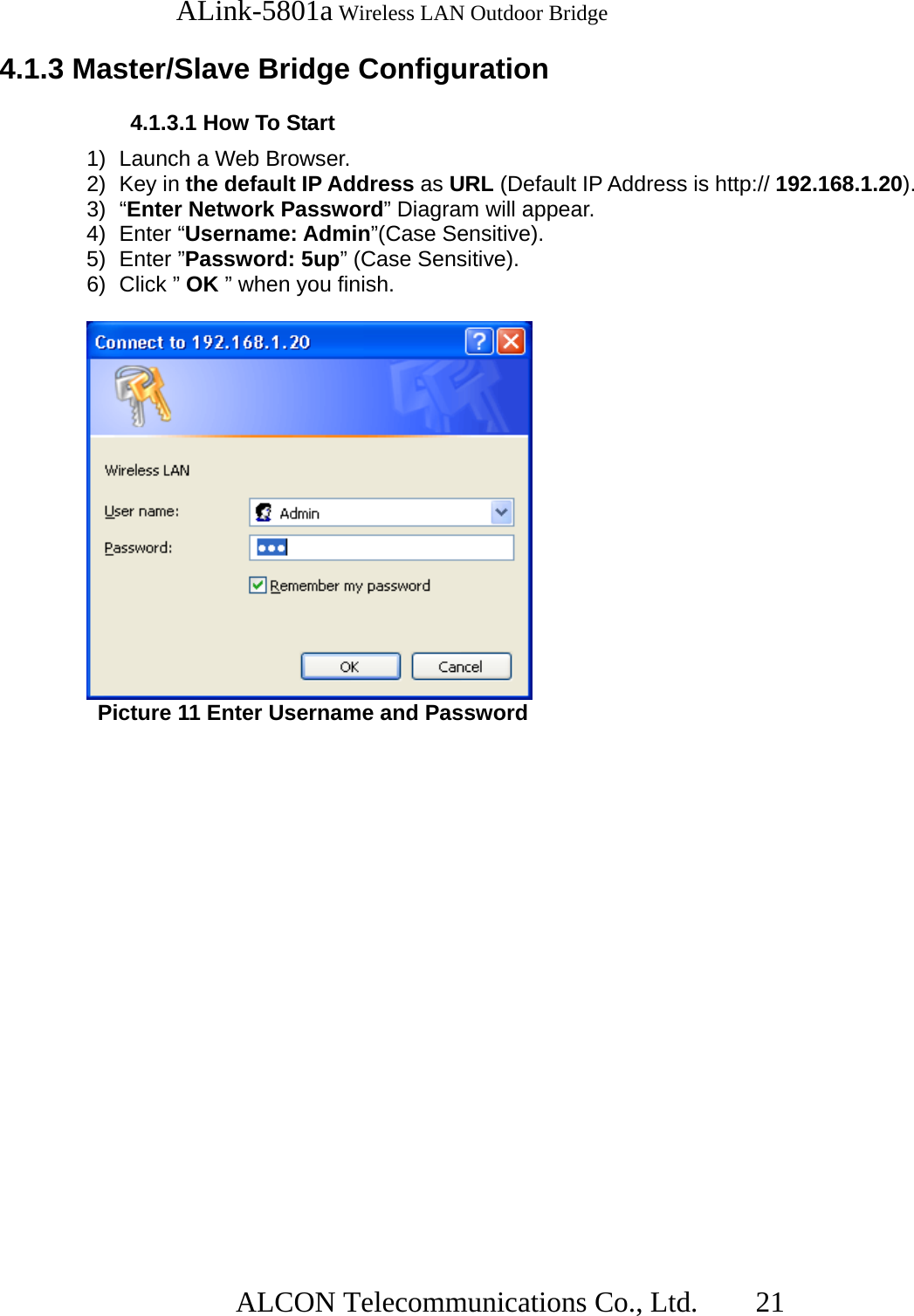   ALink-5801a Wireless LAN Outdoor Bridge                  ALCON Telecommunications Co., Ltd.   21  4.1.3 Master/Slave Bridge Configuration  4.1.3.1 How To Start 1)  Launch a Web Browser. 2) Key in the default IP Address as URL (Default IP Address is http:// 192.168.1.20). 3) “Enter Network Password” Diagram will appear. 4) Enter “Username: Admin”(Case Sensitive). 5) Enter ”Password: 5up” (Case Sensitive). 6) Click ” OK ” when you finish.   Picture 11 Enter Username and Password 