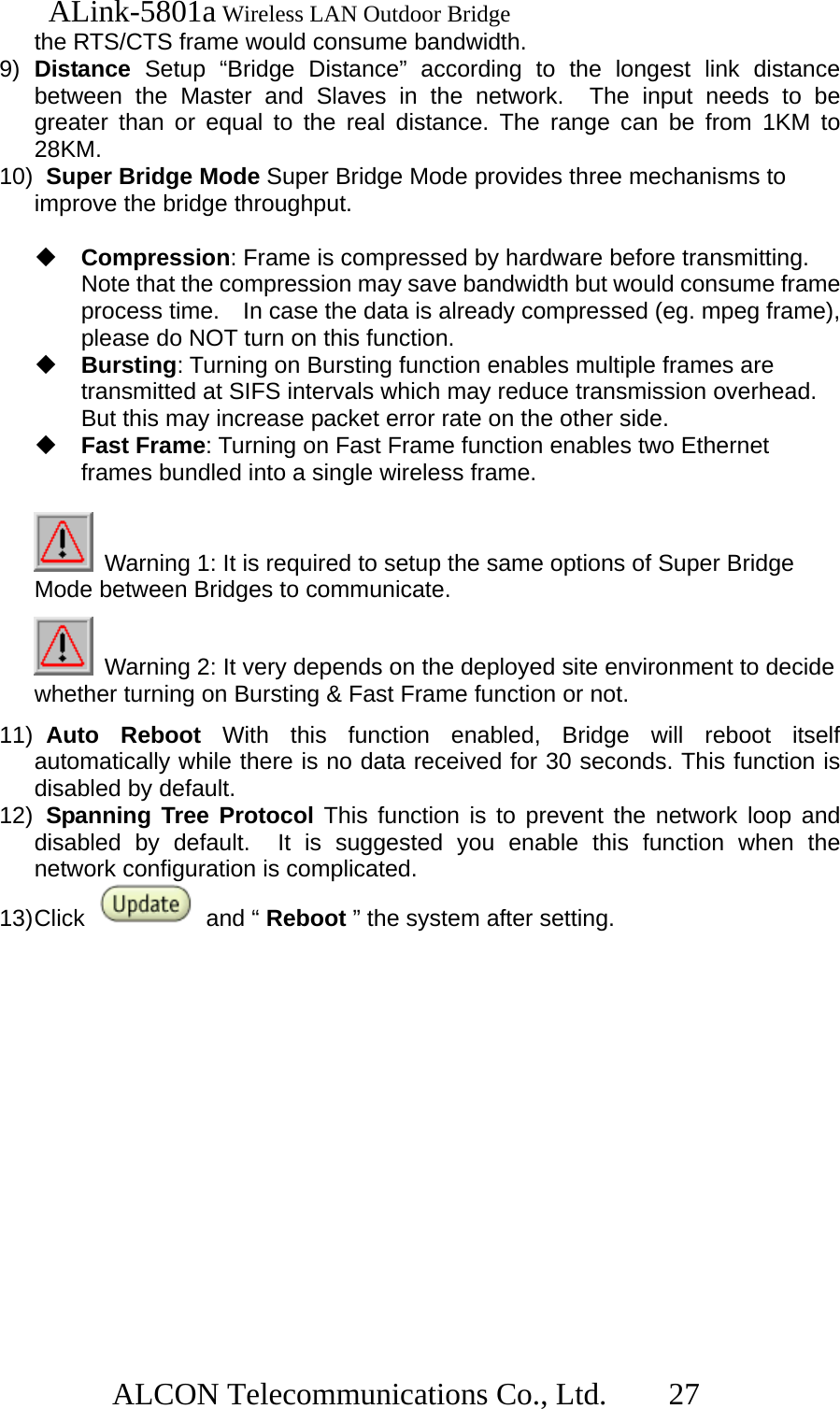   ALink-5801a Wireless LAN Outdoor Bridge                  ALCON Telecommunications Co., Ltd.   27 the RTS/CTS frame would consume bandwidth. 9)  Distance Setup “Bridge Distance” according to the longest link distance between the Master and Slaves in the network.  The input needs to be greater than or equal to the real distance. The range can be from 1KM to 28KM. 10)   Super Bridge Mode Super Bridge Mode provides three mechanisms to improve the bridge throughput.  Compression: Frame is compressed by hardware before transmitting.   Note that the compression may save bandwidth but would consume frame process time.    In case the data is already compressed (eg. mpeg frame), please do NOT turn on this function.  Bursting: Turning on Bursting function enables multiple frames are transmitted at SIFS intervals which may reduce transmission overhead.   But this may increase packet error rate on the other side.  Fast Frame: Turning on Fast Frame function enables two Ethernet frames bundled into a single wireless frame.   Warning 1: It is required to setup the same options of Super Bridge Mode between Bridges to communicate.   Warning 2: It very depends on the deployed site environment to decide whether turning on Bursting &amp; Fast Frame function or not. 11)  Auto  Reboot  With this function enabled, Bridge will reboot itself automatically while there is no data received for 30 seconds. This function is disabled by default. 12)  Spanning Tree Protocol This function is to prevent the network loop and disabled by default.  It is suggested you enable this function when the network configuration is complicated. 13) Click   and “ Reboot ” the system after setting.    