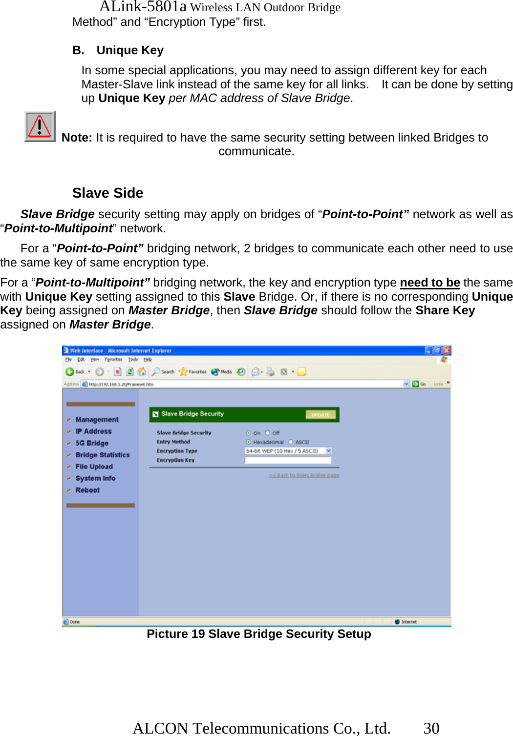   ALink-5801a Wireless LAN Outdoor Bridge                  ALCON Telecommunications Co., Ltd.   30 Method” and “Encryption Type” first.  B. Unique Key In some special applications, you may need to assign different key for each Master-Slave link instead of the same key for all links.    It can be done by setting up Unique Key per MAC address of Slave Bridge.  Note: It is required to have the same security setting between linked Bridges to communicate.  Slave Side Slave Bridge security setting may apply on bridges of “Point-to-Point” network as well as “Point-to-Multipoint” network.     For a “Point-to-Point” bridging network, 2 bridges to communicate each other need to use the same key of same encryption type. For a “Point-to-Multipoint” bridging network, the key and encryption type need to be the same with Unique Key setting assigned to this Slave Bridge. Or, if there is no corresponding Unique Key being assigned on Master Bridge, then Slave Bridge should follow the Share Key assigned on Master Bridge.   Picture 19 Slave Bridge Security Setup   