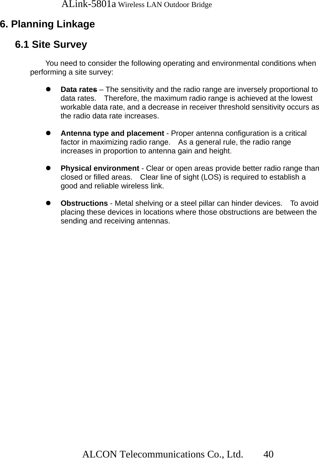   ALink-5801a Wireless LAN Outdoor Bridge                  ALCON Telecommunications Co., Ltd.   40  6. Planning Linkage   6.1 Site Survey    You need to consider the following operating and environmental conditions when performing a site survey:    Data rates – The sensitivity and the radio range are inversely proportional to data rates.    Therefore, the maximum radio range is achieved at the lowest workable data rate, and a decrease in receiver threshold sensitivity occurs as the radio data rate increases.    Antenna type and placement - Proper antenna configuration is a critical factor in maximizing radio range.    As a general rule, the radio range increases in proportion to antenna gain and height.    Physical environment - Clear or open areas provide better radio range than closed or filled areas.    Clear line of sight (LOS) is required to establish a good and reliable wireless link.    Obstructions - Metal shelving or a steel pillar can hinder devices.    To avoid placing these devices in locations where those obstructions are between the sending and receiving antennas. 