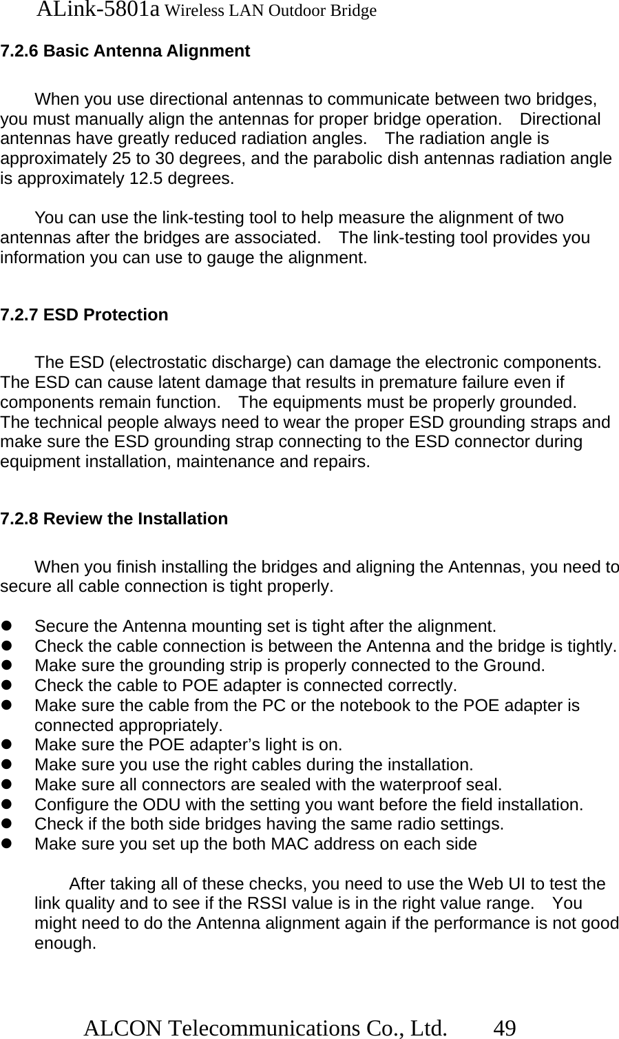   ALink-5801a Wireless LAN Outdoor Bridge                  ALCON Telecommunications Co., Ltd.   49  7.2.6 Basic Antenna Alignment  When you use directional antennas to communicate between two bridges, you must manually align the antennas for proper bridge operation.    Directional antennas have greatly reduced radiation angles.    The radiation angle is approximately 25 to 30 degrees, and the parabolic dish antennas radiation angle is approximately 12.5 degrees.  You can use the link-testing tool to help measure the alignment of two antennas after the bridges are associated.    The link-testing tool provides you information you can use to gauge the alignment.      7.2.7 ESD Protection  The ESD (electrostatic discharge) can damage the electronic components. The ESD can cause latent damage that results in premature failure even if components remain function.   The equipments must be properly grounded.   The technical people always need to wear the proper ESD grounding straps and make sure the ESD grounding strap connecting to the ESD connector during equipment installation, maintenance and repairs.    7.2.8 Review the Installation  When you finish installing the bridges and aligning the Antennas, you need to secure all cable connection is tight properly.    Secure the Antenna mounting set is tight after the alignment.   Check the cable connection is between the Antenna and the bridge is tightly.   Make sure the grounding strip is properly connected to the Ground.   Check the cable to POE adapter is connected correctly.   Make sure the cable from the PC or the notebook to the POE adapter is connected appropriately.   Make sure the POE adapter’s light is on.   Make sure you use the right cables during the installation.   Make sure all connectors are sealed with the waterproof seal.   Configure the ODU with the setting you want before the field installation.   Check if the both side bridges having the same radio settings.   Make sure you set up the both MAC address on each side    After taking all of these checks, you need to use the Web UI to test the link quality and to see if the RSSI value is in the right value range.    You might need to do the Antenna alignment again if the performance is not good enough.  