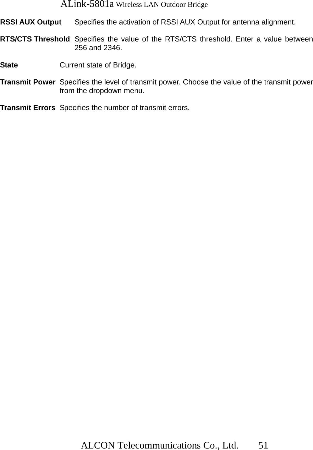   ALink-5801a Wireless LAN Outdoor Bridge                  ALCON Telecommunications Co., Ltd.   51  RSSI AUX Output  Specifies the activation of RSSI AUX Output for antenna alignment.   RTS/CTS Threshold  Specifies the value of the RTS/CTS threshold. Enter a value between 256 and 2346.  State  Current state of Bridge.  Transmit Power  Specifies the level of transmit power. Choose the value of the transmit power from the dropdown menu.  Transmit Errors  Specifies the number of transmit errors. 
