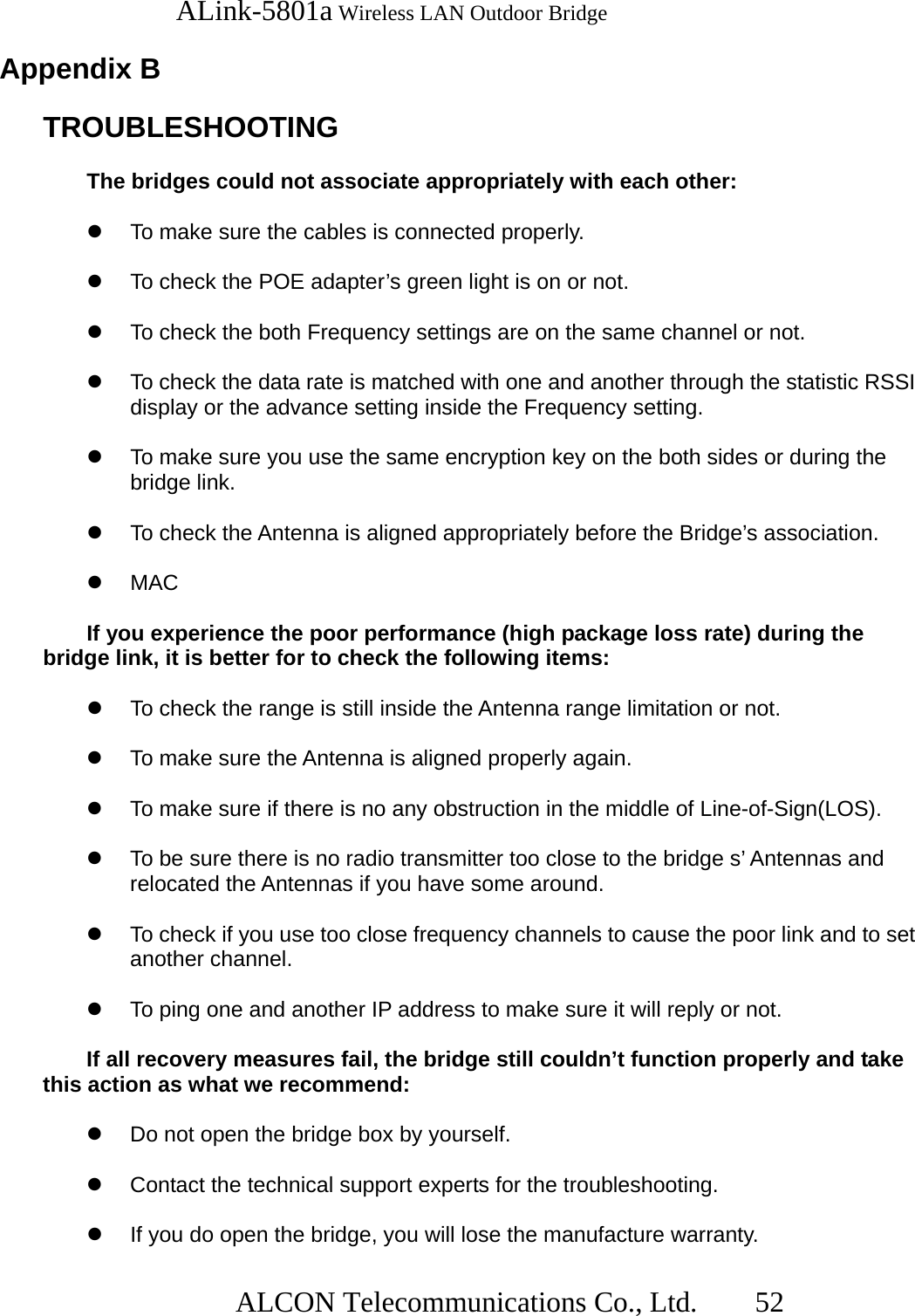   ALink-5801a Wireless LAN Outdoor Bridge                  ALCON Telecommunications Co., Ltd.   52  Appendix B   TROUBLESHOOTING    The bridges could not associate appropriately with each other:    To make sure the cables is connected properly.    To check the POE adapter’s green light is on or not.    To check the both Frequency settings are on the same channel or not.    To check the data rate is matched with one and another through the statistic RSSI display or the advance setting inside the Frequency setting.      To make sure you use the same encryption key on the both sides or during the bridge link.    To check the Antenna is aligned appropriately before the Bridge’s association.    MAC  If you experience the poor performance (high package loss rate) during the bridge link, it is better for to check the following items:        To check the range is still inside the Antenna range limitation or not.      To make sure the Antenna is aligned properly again.    To make sure if there is no any obstruction in the middle of Line-of-Sign(LOS).    To be sure there is no radio transmitter too close to the bridge s’ Antennas and relocated the Antennas if you have some around.        To check if you use too close frequency channels to cause the poor link and to set another channel.    To ping one and another IP address to make sure it will reply or not.  If all recovery measures fail, the bridge still couldn’t function properly and take this action as what we recommend:    Do not open the bridge box by yourself.      Contact the technical support experts for the troubleshooting.    If you do open the bridge, you will lose the manufacture warranty. 