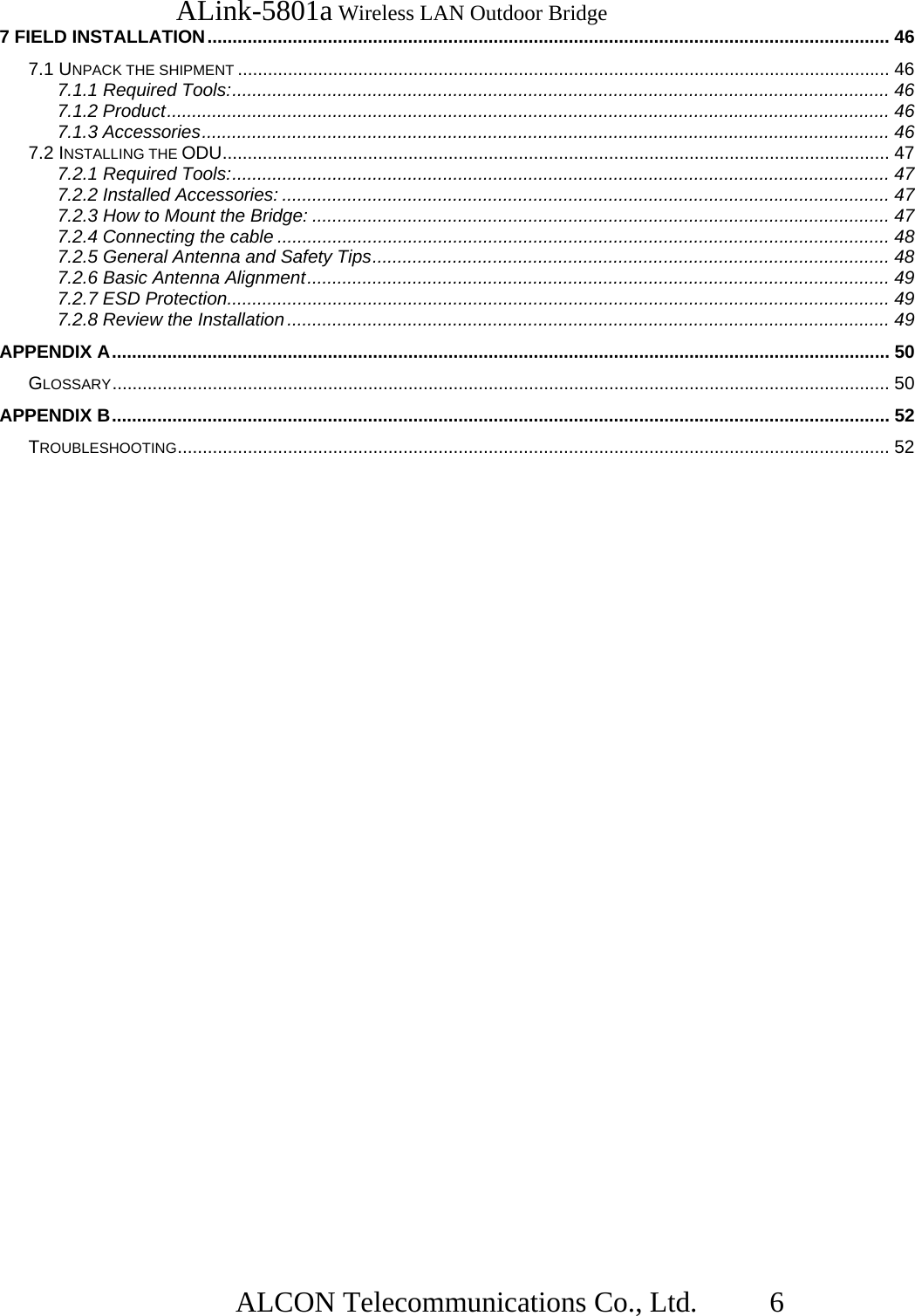   ALink-5801a Wireless LAN Outdoor Bridge                  ALCON Telecommunications Co., Ltd.   6 7 FIELD INSTALLATION........................................................................................................................................ 46 7.1 UNPACK THE SHIPMENT .................................................................................................................................. 46 7.1.1 Required Tools:................................................................................................................................... 46 7.1.2 Product................................................................................................................................................ 46 7.1.3 Accessories......................................................................................................................................... 46 7.2 INSTALLING THE ODU..................................................................................................................................... 47 7.2.1 Required Tools:................................................................................................................................... 47 7.2.2 Installed Accessories: ......................................................................................................................... 47 7.2.3 How to Mount the Bridge: ................................................................................................................... 47 7.2.4 Connecting the cable .......................................................................................................................... 48 7.2.5 General Antenna and Safety Tips....................................................................................................... 48 7.2.6 Basic Antenna Alignment.................................................................................................................... 49 7.2.7 ESD Protection.................................................................................................................................... 49 7.2.8 Review the Installation ........................................................................................................................ 49 APPENDIX A........................................................................................................................................................... 50 GLOSSARY........................................................................................................................................................... 50 APPENDIX B........................................................................................................................................................... 52 TROUBLESHOOTING.............................................................................................................................................. 52 