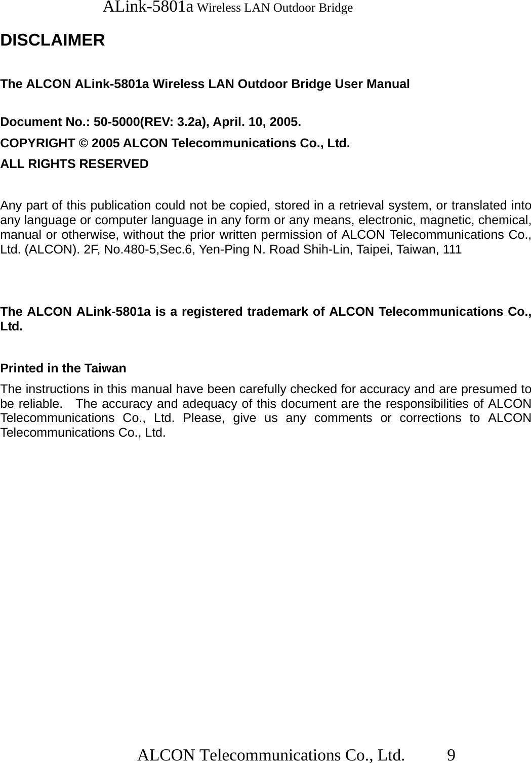   ALink-5801a Wireless LAN Outdoor Bridge                  ALCON Telecommunications Co., Ltd.   9  DISCLAIMER  The ALCON ALink-5801a Wireless LAN Outdoor Bridge User Manual  Document No.: 50-5000(REV: 3.2a), April. 10, 2005. COPYRIGHT © 2005 ALCON Telecommunications Co., Ltd. ALL RIGHTS RESERVED  Any part of this publication could not be copied, stored in a retrieval system, or translated into any language or computer language in any form or any means, electronic, magnetic, chemical, manual or otherwise, without the prior written permission of ALCON Telecommunications Co., Ltd. (ALCON). 2F, No.480-5,Sec.6, Yen-Ping N. Road Shih-Lin, Taipei, Taiwan, 111   The ALCON ALink-5801a is a registered trademark of ALCON Telecommunications Co., Ltd.  Printed in the Taiwan The instructions in this manual have been carefully checked for accuracy and are presumed to be reliable.   The accuracy and adequacy of this document are the responsibilities of ALCON Telecommunications Co., Ltd. Please, give us any comments or corrections to ALCON Telecommunications Co., Ltd. 