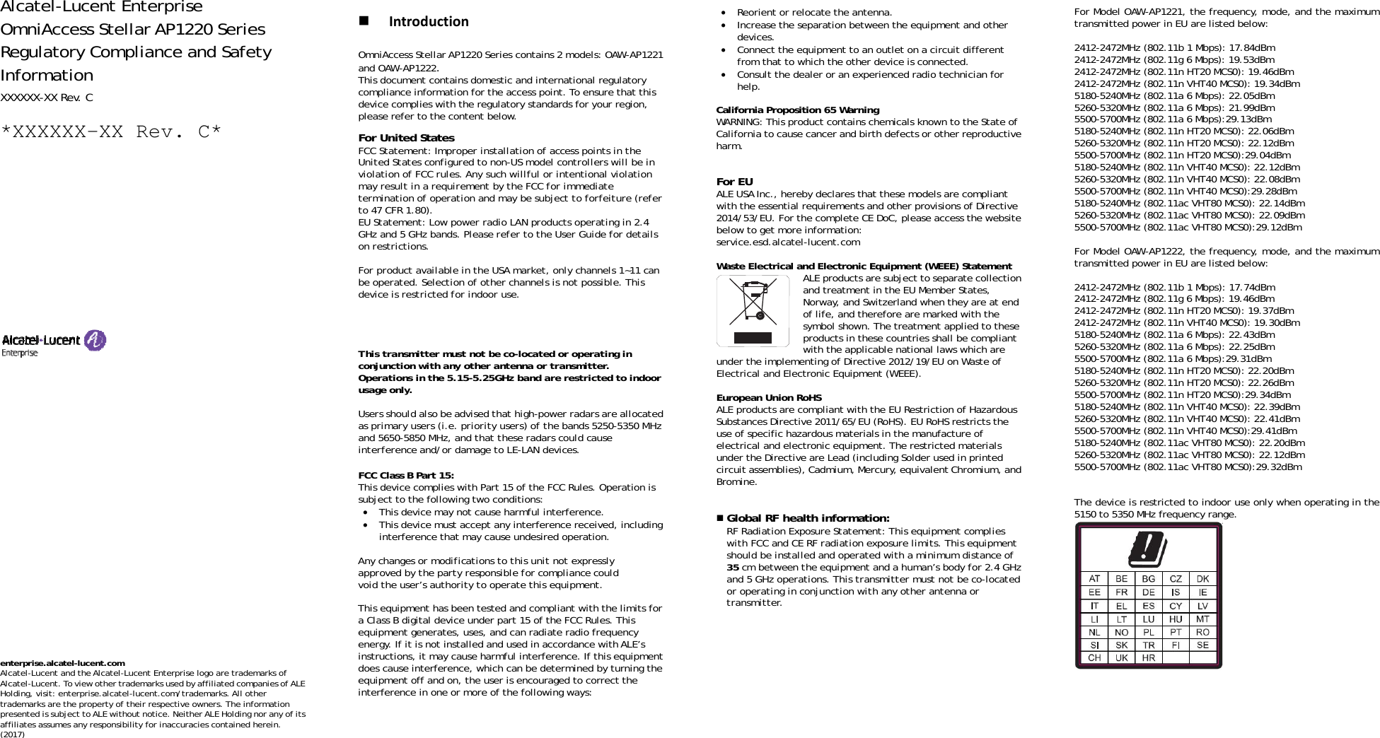 Alcatel-Lucent Enterprise OmniAccess Stellar AP1220 Series Regulatory Compliance and Safety Information XXXXXX-XX Rev. C *XXXXXX-XX Rev. C*                                     enterprise.alcatel-lucent.com  Alcatel-Lucent and the Alcatel-Lucent Enterprise logo are trademarks of Alcatel-Lucent. To view other trademarks used by affiliated companies of ALE Holding, visit: enterprise.alcatel-lucent.com/trademarks. All other trademarks are the property of their respective owners. The information presented is subject to ALE without notice. Neither ALE Holding nor any of its affiliates assumes any responsibility for inaccuracies contained herein. (2017)   IntroductionOmniAccess Stellar AP1220 Series contains 2 models: OAW-AP1221 and OAW-AP1222. This document contains domestic and international regulatory compliance information for the access point. To ensure that this device complies with the regulatory standards for your region, please refer to the content below. For United States FCC Statement: Improper installation of access points in the United States configured to non-US model controllers will be in violation of FCC rules. Any such willful or intentional violation may result in a requirement by the FCC for immediate termination of operation and may be subject to forfeiture (refer to 47 CFR 1.80). EU Statement: Low power radio LAN products operating in 2.4 GHz and 5 GHz bands. Please refer to the User Guide for details on restrictions.  For product available in the USA market, only channels 1~11 can be operated. Selection of other channels is not possible. This device is restricted for indoor use.  Dynamic Frequency Selection (DFS) for devices operating in the bands 5250- 5350 MHz,5470-5600 MHz and 5650-5725 MHz.  This transmitter must not be co-located or operating in conjunction with any other antenna or transmitter. Operations in the 5.15-5.25GHz band are restricted to indoor usage only.  Users should also be advised that high-power radars are allocated as primary users (i.e. priority users) of the bands 5250-5350 MHz and 5650-5850 MHz, and that these radars could cause interference and/or damage to LE-LAN devices.  FCC Class B Part 15: This device complies with Part 15 of the FCC Rules. Operation is subject to the following two conditions: • This device may not cause harmful interference. • This device must accept any interference received, including interference that may cause undesired operation.  Any changes or modifications to this unit not expressly approved by the party responsible for compliance could void the user’s authority to operate this equipment.  This equipment has been tested and compliant with the limits for a Class B digital device under part 15 of the FCC Rules. This equipment generates, uses, and can radiate radio frequency energy. If it is not installed and used in accordance with ALE’s instructions, it may cause harmful interference. If this equipment does cause interference, which can be determined by turning the equipment off and on, the user is encouraged to correct the interference in one or more of the following ways:     • Reorient or relocate the antenna. • Increase the separation between the equipment and other devices. • Connect the equipment to an outlet on a circuit different from that to which the other device is connected.  • Consult the dealer or an experienced radio technician for help.  California Proposition 65 Warning WARNING: This product contains chemicals known to the State of California to cause cancer and birth defects or other reproductive harm.  For EU ALE USA Inc., hereby declares that these models are compliant with the essential requirements and other provisions of Directive 2014/53/EU. For the complete CE DoC, please access the website below to get more information:   service.esd.alcatel-lucent.com  Waste Electrical and Electronic Equipment (WEEE) Statement ALE products are subject to separate collection and treatment in the EU Member States, Norway, and Switzerland when they are at end of life, and therefore are marked with the symbol shown. The treatment applied to these products in these countries shall be compliant with the applicable national laws which are under the implementing of Directive 2012/19/EU on Waste of Electrical and Electronic Equipment (WEEE).  European Union RoHS ALE products are compliant with the EU Restriction of Hazardous Substances Directive 2011/65/EU (RoHS). EU RoHS restricts the use of specific hazardous materials in the manufacture of electrical and electronic equipment. The restricted materials under the Directive are Lead (including Solder used in printed circuit assemblies), Cadmium, Mercury, equivalent Chromium, and Bromine.    Global RF health information:  RF Radiation Exposure Statement: This equipment complies with FCC and CE RF radiation exposure limits. This equipment should be installed and operated with a minimum distance of 35 cm between the equipment and a human’s body for 2.4 GHz and 5 GHz operations. This transmitter must not be co-located or operating in conjunction with any other antenna or transmitter.              For Model OAW-AP1221, the frequency, mode, and the maximum transmitted power in EU are listed below:  2412-2472MHz (802.11b 1 Mbps): 17.84dBm   2412-2472MHz (802.11g 6 Mbps): 19.53dBm   2412-2472MHz (802.11n HT20 MCS0): 19.46dBm   2412-2472MHz (802.11n VHT40 MCS0): 19.34dBm   5180-5240MHz (802.11a 6 Mbps): 22.05dBm 5260-5320MHz (802.11a 6 Mbps): 21.99dBm 5500-5700MHz (802.11a 6 Mbps):29.13dBm 5180-5240MHz (802.11n HT20 MCS0): 22.06dBm 5260-5320MHz (802.11n HT20 MCS0): 22.12dBm 5500-5700MHz (802.11n HT20 MCS0):29.04dBm 5180-5240MHz (802.11n VHT40 MCS0): 22.12dBm 5260-5320MHz (802.11n VHT40 MCS0): 22.08dBm 5500-5700MHz (802.11n VHT40 MCS0):29.28dBm 5180-5240MHz (802.11ac VHT80 MCS0): 22.14dBm 5260-5320MHz (802.11ac VHT80 MCS0): 22.09dBm 5500-5700MHz (802.11ac VHT80 MCS0):29.12dBm  For Model OAW-AP1222, the frequency, mode, and the maximum transmitted power in EU are listed below:  2412-2472MHz (802.11b 1 Mbps): 17.74dBm   2412-2472MHz (802.11g 6 Mbps): 19.46dBm   2412-2472MHz (802.11n HT20 MCS0): 19.37dBm   2412-2472MHz (802.11n VHT40 MCS0): 19.30dBm   5180-5240MHz (802.11a 6 Mbps): 22.43dBm 5260-5320MHz (802.11a 6 Mbps): 22.25dBm 5500-5700MHz (802.11a 6 Mbps):29.31dBm 5180-5240MHz (802.11n HT20 MCS0): 22.20dBm 5260-5320MHz (802.11n HT20 MCS0): 22.26dBm 5500-5700MHz (802.11n HT20 MCS0):29.34dBm 5180-5240MHz (802.11n VHT40 MCS0): 22.39dBm 5260-5320MHz (802.11n VHT40 MCS0): 22.41dBm 5500-5700MHz (802.11n VHT40 MCS0):29.41dBm 5180-5240MHz (802.11ac VHT80 MCS0): 22.20dBm 5260-5320MHz (802.11ac VHT80 MCS0): 22.12dBm 5500-5700MHz (802.11ac VHT80 MCS0):29.32dBm   The device is restricted to indoor use only when operating in the 5150 to 5350 MHz frequency range.      