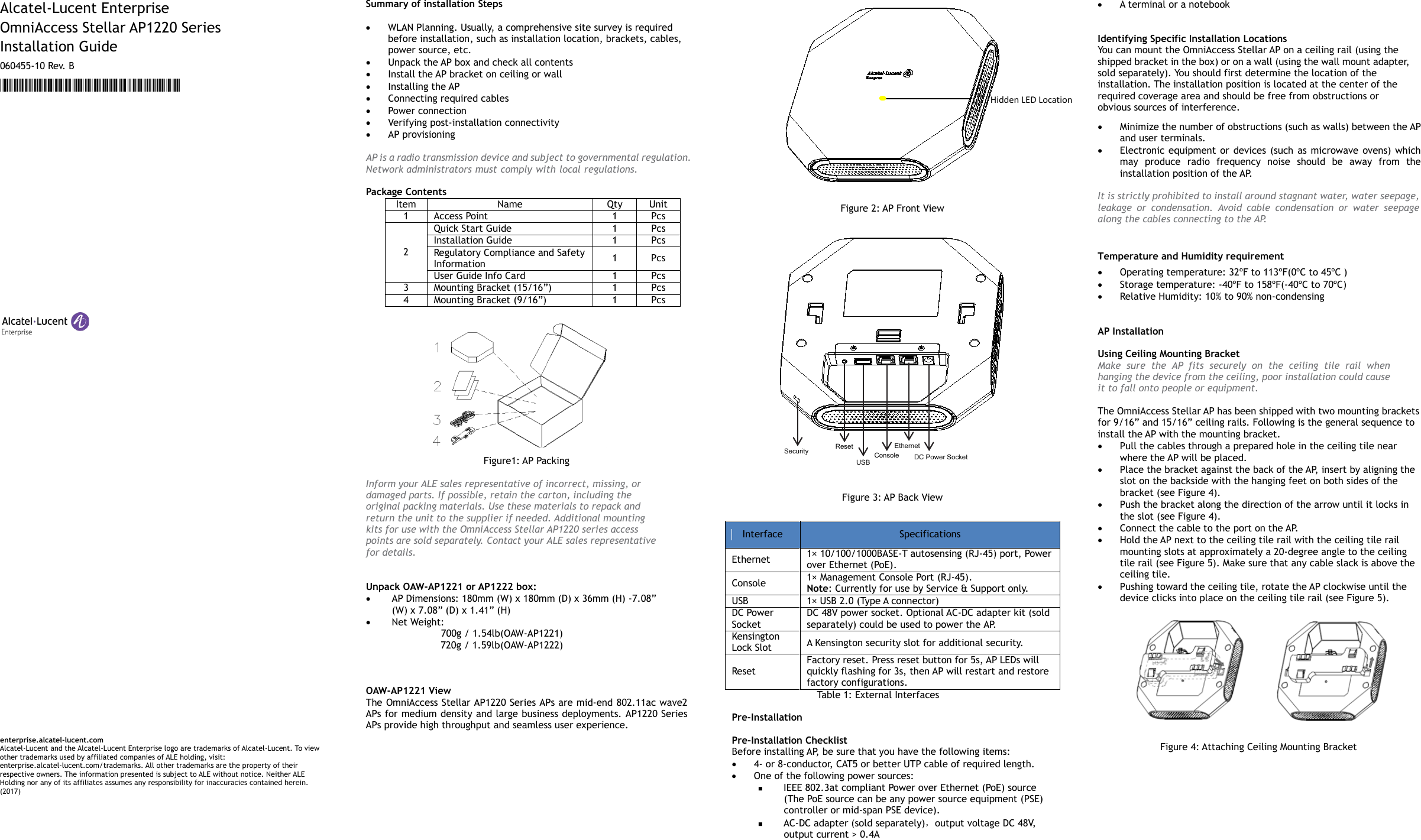    Alcatel-Lucent Enterprise OmniAccess Stellar AP1220 Series   Installation Guide 060455-10 Re v.  B *060455-10 Rev. B*                                                        enterprise.alcatel-lucent.com Alcatel-Lucent and the Alcatel-Lucent Enterprise logo are trademarks of Alcatel-Lucent. To view other trademarks used by affiliated companies of ALE holding, visit: enterprise.alcatel-lucent.com/trademarks. All other trademarks are the property of their respective owners. The information presented is subject to ALE without notice. Neither ALE Holding nor any of its affiliates assumes any responsibility for inaccuracies contained herein. (2017)     Summary of installation Steps    • WLAN Planning. Usually, a comprehensive site survey is required before installation, such as installation location, brackets, cables, power source, etc. • Unpack the AP box and check all contents • Install the AP bracket on ceiling or wall • Installing the AP • Connecting required cables • Power connection • Verifying post-installation connectivity • AP provisioning  AP is a radio transmission device and subject to governmental regulation. Network administrators must comply with local regulations.    Package Contents Item Name Qty Unit 1 Access Point 1 Pcs 2 Quick Start Guide 1 Pcs Installation Guide 1 Pcs Regulatory Compliance and Safety Information 1  Pcs User Guide Info Card 1 Pcs 3 Mounting Bracket (15/16”) 1 Pcs 4 Mounting Bracket (9/16”) 1 Pcs            Figure1: AP Packing  Inform your ALE sales representative of incorrect, missing, or damaged parts. If possible, retain the carton, including the original packing materials. Use these materials to repack and return the unit to the supplier if needed. Additional mounting kits for use with the OmniAccess Stellar AP1220 series access points are sold separately. Contact your ALE sales representative for details.   Unpack OAW-AP1221 or AP1222 box:   • AP Dimensions: 180mm (W) x 180mm (D) x 36mm (H) -7.08” (W) x 7.08” (D) x 1.41” (H) • Net Weight:   700g / 1.54lb(OAW-AP1221)        720g / 1.59lb(OAW-AP1222)    OAW-AP1221 View The OmniAccess Stellar AP1220 Series APs are mid-end 802.11ac wave2 APs for medium density and large business deployments. AP1220 Series APs provide high throughput and seamless user experience.    Figure 2: AP Front View   Figure 3: AP Back View Interface Specifications Ethernet   1× 10/100/1000BASE-T autosensing (RJ-45) port, Power over Ethernet (PoE).   Console   1× Management Console Port (RJ-45). Note: Currently for use by Service &amp; Support only. USB   1× USB 2.0 (Type A connector) DC Power Socket DC 48V power socket. Optional AC-DC adapter kit (sold separately) could be used to power the A P.  Kensington Lock Slot A Kensington security slot for additional security. Reset Factory reset. Press reset button for 5s, AP LEDs will quickly flashing for 3s, then AP will restart and restore factory configurations. Tabl e  1 :  External Interfaces  Pre-Installation  Pre-Installation Checklist Before installing AP, be sure that you have the following items: • 4- or 8-conductor, CAT5  or better UTP cable of required length. • One of the following power sources:  IEEE 802.3at compliant Power over Ethernet (PoE) source (The PoE source can be any power source equipment (PSE) controller or mid-span PSE device).  AC-DC adapter (sold separately)，output voltage DC 48V, output current &gt; 0.4A • A terminal or a notebook   Identifying Specific Installation Locations You can mount the OmniAccess Stellar AP on a ceiling rail (using the shipped bracket in the box) or on a wall (using the wall mount adapter, sold separately). You should first determine the location of the installation. The installation position is located at the center of the required coverage area and should be free from obstructions or obvious sources of interference. • Minimize the number of obstructions (such as walls) between the AP and user terminals. • Electronic equipment or devices (such as microwave ovens) which may produce radio frequency noise should be away from the installation position of the AP.  It is strictly prohibited to install around stagnant water, water seepage, leakage or condensation. Avoid cable condensation or water seepage along the cables connecting to t h e  A P.   Temperature and Humidity requirement • Operating temperature: 32ºF to 113ºF(0ºC to 45ºC ) • Storage temperature: -40ºF to 158ºF(-40ºC to 70ºC) • Relative Humidity: 10% to 90% non-condensing   AP Installation  Using Ceiling Mounting Bracket Make sure the AP fits securely on the ceiling tile rail when hanging the device from the ceiling, poor installation could cause it to fall onto people or equipment.  The OmniAccess Stellar AP has been shipped with two mounting brackets for 9/16” and 15/16” ceiling rails. Following is the general sequence to install the AP with the mounting bracket. • Pull the cables through a prepared hole in the ceiling tile near where the AP will be placed. • Place the bracket against the back of the AP, insert by aligning the slot on the backside with the hanging feet on both sides of the bracket (see Figure 4). • Push the bracket along the direction of the arrow until it locks in the slot (see Figure 4). • Connect the cable to the port on the AP. • Hold the AP next to the ceiling tile rail with the ceiling tile rail mounting slots at approximately a 20-degree angle to the ceiling tile rail (see Figure 5). Make sure that any cable slack is above the ceiling tile. • Pushing toward the ceiling tile, rotate the AP clockwise until the device clicks into place on the ceiling tile rail (see Figure 5).             Figure 4: Attaching Ceiling Mounting Bracket    Hidden LED Location Security   Console  Ethernet    DC Power Socket  Reset    USB      