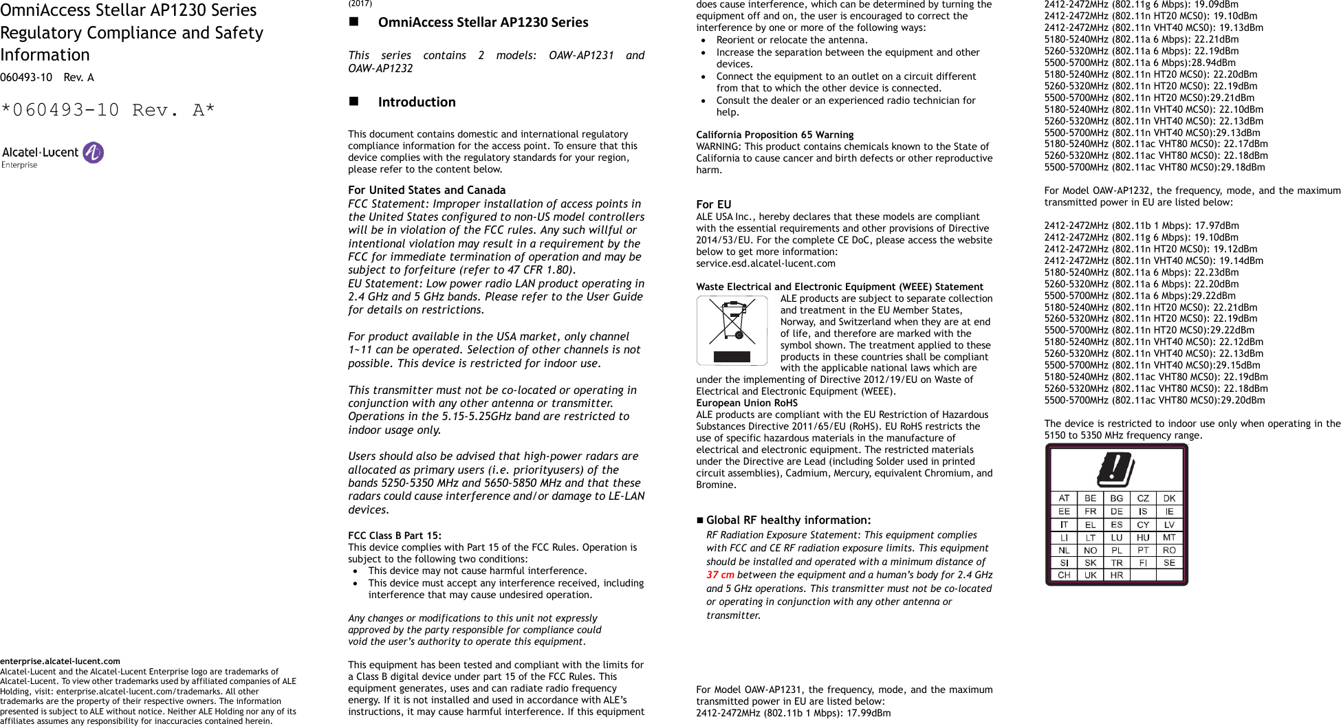        OmniAccess Stellar AP1230 Series Regulatory Compliance and Safety Information 060493-10    Rev. A *060493-10 Rev. A*                                     enterprise.alcatel-lucent.com   Alcatel-Lucent and the Alcatel-Lucent Enterprise logo are trademarks of Alcatel-Lucent. To view other trademarks used by affiliated companies of ALE Holding, visit: enterprise.alcatel-lucent.com/trademarks. All other trademarks are the property of their respective owners. The information presented is subject to ALE without notice. Neither ALE Holding nor any of its affiliates assumes any responsibility for inaccuracies contained herein. (2017)  OmniAccess Stellar AP1230 Series This  series  contains  2  models:  OAW-AP1231  and OAW-AP1232   Introduction This document contains domestic and international regulatory compliance information for the access point. To ensure that this device complies with the regulatory standards for your region, please refer to the content below. For United States and Canada FCC Statement: Improper installation of access points in the United States configured to non-US model controllers will be in violation of the FCC rules. Any such willful or intentional violation may result in a requirement by the FCC for immediate termination of operation and may be subject to forfeiture (refer to 47 CFR 1.80). EU Statement: Low power radio LAN product operating in 2.4 GHz and 5 GHz bands. Please refer to the User Guide for details on restrictions.  For product available in the USA market, only channel 1~11 can be operated. Selection of other channels is not possible. This device is restricted for indoor use.  This transmitter must not be co-located or operating in conjunction with any other antenna or transmitter. Operations in the 5.15-5.25GHz band are restricted to indoor usage only.  Users should also be advised that high-power radars are allocated as primary users (i.e. priorityusers) of the bands 5250-5350 MHz and 5650-5850 MHz and that these radars could cause interference and/or damage to LE-LAN devices.  FCC Class B Part 15: This device complies with Part 15 of the FCC Rules. Operation is subject to the following two conditions:  This device may not cause harmful interference.  This device must accept any interference received, including interference that may cause undesired operation.  Any changes or modifications to this unit not expressly approved by the party responsible for compliance could void the user’s authority to operate this equipment.  This equipment has been tested and compliant with the limits for a Class B digital device under part 15 of the FCC Rules. This equipment generates, uses and can radiate radio frequency energy. If it is not installed and used in accordance with ALE’s instructions, it may cause harmful interference. If this equipment does cause interference, which can be determined by turning the equipment off and on, the user is encouraged to correct the interference by one or more of the following ways:  Reorient or relocate the antenna.  Increase the separation between the equipment and other devices.  Connect the equipment to an outlet on a circuit different from that to which the other device is connected.    Consult the dealer or an experienced radio technician for help.  California Proposition 65 Warning WARNING: This product contains chemicals known to the State of California to cause cancer and birth defects or other reproductive harm.  For EU ALE USA Inc., hereby declares that these models are compliant with the essential requirements and other provisions of Directive 2014/53/EU. For the complete CE DoC, please access the website below to get more information:   service.esd.alcatel-lucent.com  Waste Electrical and Electronic Equipment (WEEE) Statement ALE products are subject to separate collection and treatment in the EU Member States, Norway, and Switzerland when they are at end of life, and therefore are marked with the symbol shown. The treatment applied to these products in these countries shall be compliant with the applicable national laws which are under the implementing of Directive 2012/19/EU on Waste of Electrical and Electronic Equipment (WEEE). European Union RoHS ALE products are compliant with the EU Restriction of Hazardous Substances Directive 2011/65/EU (RoHS). EU RoHS restricts the use of specific hazardous materials in the manufacture of electrical and electronic equipment. The restricted materials under the Directive are Lead (including Solder used in printed circuit assemblies), Cadmium, Mercury, equivalent Chromium, and Bromine.    Global RF healthy information:   RF Radiation Exposure Statement: This equipment complies with FCC and CE RF radiation exposure limits. This equipment should be installed and operated with a minimum distance of 37 cm between the equipment and a human’s body for 2.4 GHz and 5 GHz operations. This transmitter must not be co-located or operating in conjunction with any other antenna or transmitter.       For Model OAW-AP1231, the frequency, mode, and the maximum transmitted power in EU are listed below: 2412-2472MHz (802.11b 1 Mbps): 17.99dBm   2412-2472MHz (802.11g 6 Mbps): 19.09dBm   2412-2472MHz (802.11n HT20 MCS0): 19.10dBm   2412-2472MHz (802.11n VHT40 MCS0): 19.13dBm   5180-5240MHz (802.11a 6 Mbps): 22.21dBm 5260-5320MHz (802.11a 6 Mbps): 22.19dBm 5500-5700MHz (802.11a 6 Mbps):28.94dBm 5180-5240MHz (802.11n HT20 MCS0): 22.20dBm 5260-5320MHz (802.11n HT20 MCS0): 22.19dBm 5500-5700MHz (802.11n HT20 MCS0):29.21dBm 5180-5240MHz (802.11n VHT40 MCS0): 22.10dBm 5260-5320MHz (802.11n VHT40 MCS0): 22.13dBm 5500-5700MHz (802.11n VHT40 MCS0):29.13dBm 5180-5240MHz (802.11ac VHT80 MCS0): 22.17dBm 5260-5320MHz (802.11ac VHT80 MCS0): 22.18dBm 5500-5700MHz (802.11ac VHT80 MCS0):29.18dBm  For Model OAW-AP1232, the frequency, mode, and the maximum transmitted power in EU are listed below:  2412-2472MHz (802.11b 1 Mbps): 17.97dBm   2412-2472MHz (802.11g 6 Mbps): 19.10dBm   2412-2472MHz (802.11n HT20 MCS0): 19.12dBm   2412-2472MHz (802.11n VHT40 MCS0): 19.14dBm   5180-5240MHz (802.11a 6 Mbps): 22.23dBm 5260-5320MHz (802.11a 6 Mbps): 22.20dBm 5500-5700MHz (802.11a 6 Mbps):29.22dBm 5180-5240MHz (802.11n HT20 MCS0): 22.21dBm 5260-5320MHz (802.11n HT20 MCS0): 22.19dBm 5500-5700MHz (802.11n HT20 MCS0):29.22dBm 5180-5240MHz (802.11n VHT40 MCS0): 22.12dBm 5260-5320MHz (802.11n VHT40 MCS0): 22.13dBm 5500-5700MHz (802.11n VHT40 MCS0):29.15dBm 5180-5240MHz (802.11ac VHT80 MCS0): 22.19dBm 5260-5320MHz (802.11ac VHT80 MCS0): 22.18dBm 5500-5700MHz (802.11ac VHT80 MCS0):29.20dBm  The device is restricted to indoor use only when operating in the 5150 to 5350 MHz frequency range.    