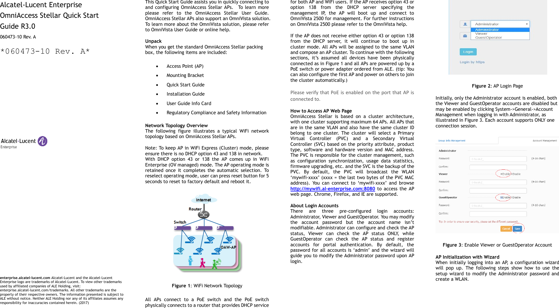   Alcatel-Lucent Enterprise   OmniAccess Stellar Quick Start   Guide R3.0 060473-10 Rev. A *060473-10 Rev. A*                                 enterprise.alcatel-lucent.com Alcatel-Lucent and the Alcatel-Lucent Enterprise logo are trademarks of Alcatel-Lucent. To view other trademarks used by affiliated companies of ALE Holding, visit: enterprise.alcatel-lucent.com/trademarks. All other trademarks are the property of their respective owners. The information presented is subject to ALE without notice. Neither ALE Holding nor any of its affiliates assumes any responsibility for inaccuracies contained herein. (2017)  This Quick Start Guide assists you in quickly connecting to and configuring OmniAccess  Stellar APs.    To  learn  more please  refer  to  the  OmniAccess  Stellar  User  Guide. OmniAccess Stellar APs also support an OmniVista solution. To learn more about the OmniVista solution, please refer to OmniVista User Guide or online help.   Unpack   When you get the standard OmniAccess Stellar packing box, the following items are included:    Access Point (AP)  Mounting Bracket  Quick Start Guide  Installation Guide  User Guide Info Card  Regulatory Compliance and Safety Information  Network Topology Overview The  following  figure  illustrates  a  typical  WiFi  network topology based on OmniAccess Stellar APs.   Note: To keep AP in WiFi Express (Cluster) mode, please ensure there is no DHCP option 43 and 138 in network. With  DHCP  option  43  or  138  the  AP  comes  up  in  WiFi Enterprise (OV managed) mode. The AP operating mode is retained  once  it  completes  the  automatic  selection.  To reselect operating mode, user can press reset button for 5 seconds to reset to factory default and reboot it.  Figure 1: WiFi Network Topology All  APs  connect  to  a  PoE  switch  and  the  PoE  switch physically connects to a router that provides DHCP service for both AP and WiFi users. If the AP receives option 43 or option  138  from  the  DHCP  server  specifying  the management  IP,  the  AP  will  boot  up  and  connect  to OmniVista 2500 for management. For further instructions on OmniVista 2500 please refer to the OmniVista help. If the AP does not receive either option 43 or option 138 from  the  DHCP  server,  it  will  continue  to  boot  up  in cluster mode. All APs will be assigned to the same VLAN and compose an AP cluster. To continue with the following sections,  it’s  assumed  all  devices  have  been  physically connected as in Figure 1 and all APs are powered up by a PoE switch or power adapter ordered from ALE. (tip: You can also configure the first AP and power on others to join the cluster automatically.) Please verify that PoE  is enabled on the port that AP  is connected to. How to Access AP Web Page OmniAccess  Stellar  is  based  on  a  cluster  architecture, with one cluster supporting maximum 64 APs. All APs that are in the same VLAN and also have the same cluster ID belong  to  one  cluster.  The  cluster  will  select  a  Primary Virtual  Controller  (PVC)  and  a  Secondary  Virtual Controller (SVC) based on the priority attribute, product type,  software  and  hardware  version  and  MAC  address. The PVC is responsible for the cluster management, such as  configuration  synchronization,  usage  data  statistics, firmware upgrading, etc. and the SVC is the backup of the PVC.  By  default,  the  PVC  will  broadcast  the  WLAN ‘mywifi-xxxx’ (xxxx = the last two bytes of the PVC MAC address).  You  can  connect  to  ‘mywifi-xxxx’  and  browse   http://mywifi.al-enterprise.com:8080  to  access  the  AP web page. Chrome, Firefox, and IE are supported.   About Login Accounts There  are  three  pre-configured  login  accounts: Administrator, Viewer and GuestOperator. You may modify the  account  password  but  the  account  name  isn’t modifiable. Administrator can configure and check the AP status,  Viewer  can  check  the  AP  status  ONLY,  while GuestOperator  can  check  the  AP  status  and  register accounts  for  portal  authentication.  By  default,  the password for all accounts is ‘admin’ and the wizard will guide you to modify the Administrator password upon AP login.    Figure 2: AP Login Page Initially, only the Administrator account is enabled, both the Viewer and GuestOperator accounts are disabled but may be enabled by clicking System-&gt;General-&gt;Account Management when logging in with Administrator, as illustrated in Figure 3. Each account supports ONLY one connection session.  Figure 3: Enable Viewer or GuestOperator Account AP Initialization with Wizard When initially logging into an AP, a configuration wizard will  pop  up.  The  following  steps  show  how  to  use  the setup  wizard  to  modify the  Administrator  password  and create a WLAN.     