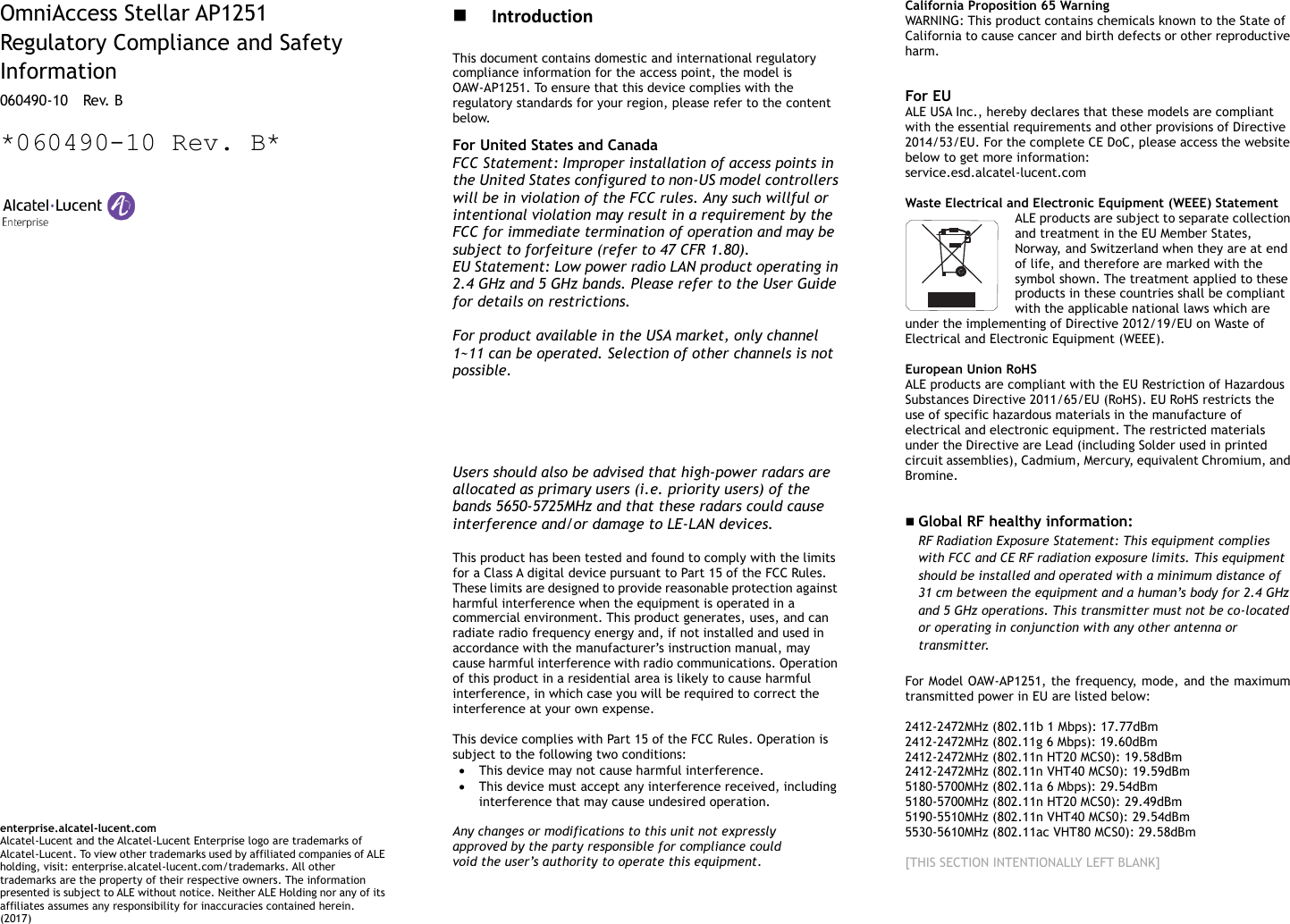        OmniAccess Stellar AP1251 Regulatory Compliance and Safety Information 060490-10    Rev. B  *060490-10 Rev. B*                                      enterprise.alcatel-lucent.com   Alcatel-Lucent and the Alcatel-Lucent Enterprise logo are trademarks of Alcatel-Lucent. To view other trademarks used by affiliated companies of ALE holding, visit: enterprise.alcatel-lucent.com/trademarks. All other trademarks are the property of their respective owners. The information presented is subject to ALE without notice. Neither ALE Holding nor any of its affiliates assumes any responsibility for inaccuracies contained herein. (2017)   Introduction This document contains domestic and international regulatory compliance information for the access point, the model is OAW-AP1251. To ensure that this device complies with the regulatory standards for your region, please refer to the content below. For United States and Canada FCC Statement: Improper installation of access points in the United States configured to non-US model controllers will be in violation of the FCC rules. Any such willful or intentional violation may result in a requirement by the FCC for immediate termination of operation and may be subject to forfeiture (refer to 47 CFR 1.80). EU Statement: Low power radio LAN product operating in 2.4 GHz and 5 GHz bands. Please refer to the User Guide for details on restrictions.  For product available in the USA market, only channel 1~11 can be operated. Selection of other channels is not possible. This device is restricted for indoor use.  Dynamic Frequency Selection (DFS) for devices operating in the bands 5470-5600 MHz and 5650-5725 MHz.   Users should also be advised that high-power radars are allocated as primary users (i.e. priority users) of the bands 5650-5725MHz and that these radars could cause interference and/or damage to LE-LAN devices.  This product has been tested and found to comply with the limits for a Class A digital device pursuant to Part 15 of the FCC Rules. These limits are designed to provide reasonable protection against harmful interference when the equipment is operated in a commercial environment. This product generates, uses, and can radiate radio frequency energy and, if not installed and used in accordance with the manufacturer’s instruction manual, may cause harmful interference with radio communications. Operation of this product in a residential area is likely to cause harmful interference, in which case you will be required to correct the interference at your own expense.  This device complies with Part 15 of the FCC Rules. Operation is subject to the following two conditions:  This device may not cause harmful interference.  This device must accept any interference received, including interference that may cause undesired operation.  Any changes or modifications to this unit not expressly approved by the party responsible for compliance could void the user’s authority to operate this equipment.      California Proposition 65 Warning WARNING: This product contains chemicals known to the State of California to cause cancer and birth defects or other reproductive harm.  For EU ALE USA Inc., hereby declares that these models are compliant with the essential requirements and other provisions of Directive 2014/53/EU. For the complete CE DoC, please access the website below to get more information:   service.esd.alcatel-lucent.com  Waste Electrical and Electronic Equipment (WEEE) Statement ALE products are subject to separate collection and treatment in the EU Member States, Norway, and Switzerland when they are at end of life, and therefore are marked with the symbol shown. The treatment applied to these products in these countries shall be compliant with the applicable national laws which are under the implementing of Directive 2012/19/EU on Waste of Electrical and Electronic Equipment (WEEE).  European Union RoHS ALE products are compliant with the EU Restriction of Hazardous Substances Directive 2011/65/EU (RoHS). EU RoHS restricts the use of specific hazardous materials in the manufacture of electrical and electronic equipment. The restricted materials under the Directive are Lead (including Solder used in printed circuit assemblies), Cadmium, Mercury, equivalent Chromium, and Bromine.    Global RF healthy information:   RF Radiation Exposure Statement: This equipment complies with FCC and CE RF radiation exposure limits. This equipment should be installed and operated with a minimum distance of 31 cm between the equipment and a human’s body for 2.4 GHz and 5 GHz operations. This transmitter must not be co-located or operating in conjunction with any other antenna or transmitter.   For Model OAW-AP1251, the frequency, mode, and the maximum transmitted power in EU are listed below:  2412-2472MHz (802.11b 1 Mbps): 17.77dBm   2412-2472MHz (802.11g 6 Mbps): 19.60dBm   2412-2472MHz (802.11n HT20 MCS0): 19.58dBm   2412-2472MHz (802.11n VHT40 MCS0): 19.59dBm   5180-5700MHz (802.11a 6 Mbps): 29.54dBm 5180-5700MHz (802.11n HT20 MCS0): 29.49dBm 5190-5510MHz (802.11n VHT40 MCS0): 29.54dBm 5530-5610MHz (802.11ac VHT80 MCS0): 29.58dBm  [THIS SECTION INTENTIONALLY LEFT BLANK]           