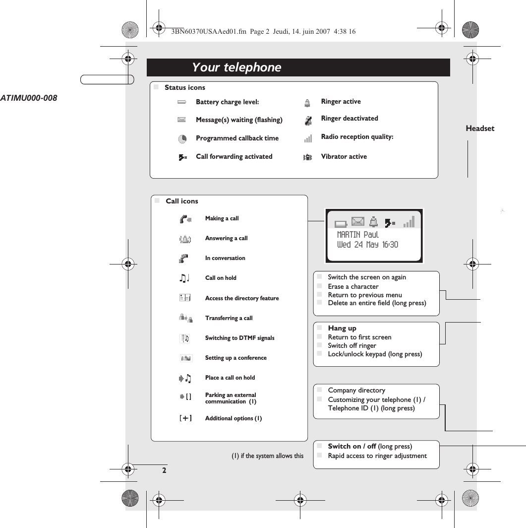 Your telephone2Telephone(1) if the system allows this123MARTIN PaulWed 24 May 16:30HeadsetATIMU000-008Status iconsBattery charge level: Ringer activeMessage(s) waiting (flashing) Ringer deactivatedProgrammed callback time Radio reception quality:Call forwarding activated Vibrator activeCall iconsMaking a callAnswering a callIn conversationCall on holdAccess the directory featureTransferring a callSwitching to DTMF signalsSetting up a conferencePlace a call on holdParking an external communication  (1)Additional options (1)Switch the screen on againErase a characterReturn to previous menuDelete an entire field (long press)Switch on / off (long press)Rapid access to ringer adjustmentHang upReturn to first screenSwitch off ringerLock/unlock keypad (long press)Company directoryCustomizing your telephone (1) / Telephone ID (1) (long press)3BN60370USAAed01.fm  Page 2  Jeudi, 14. juin 2007  4:38 16