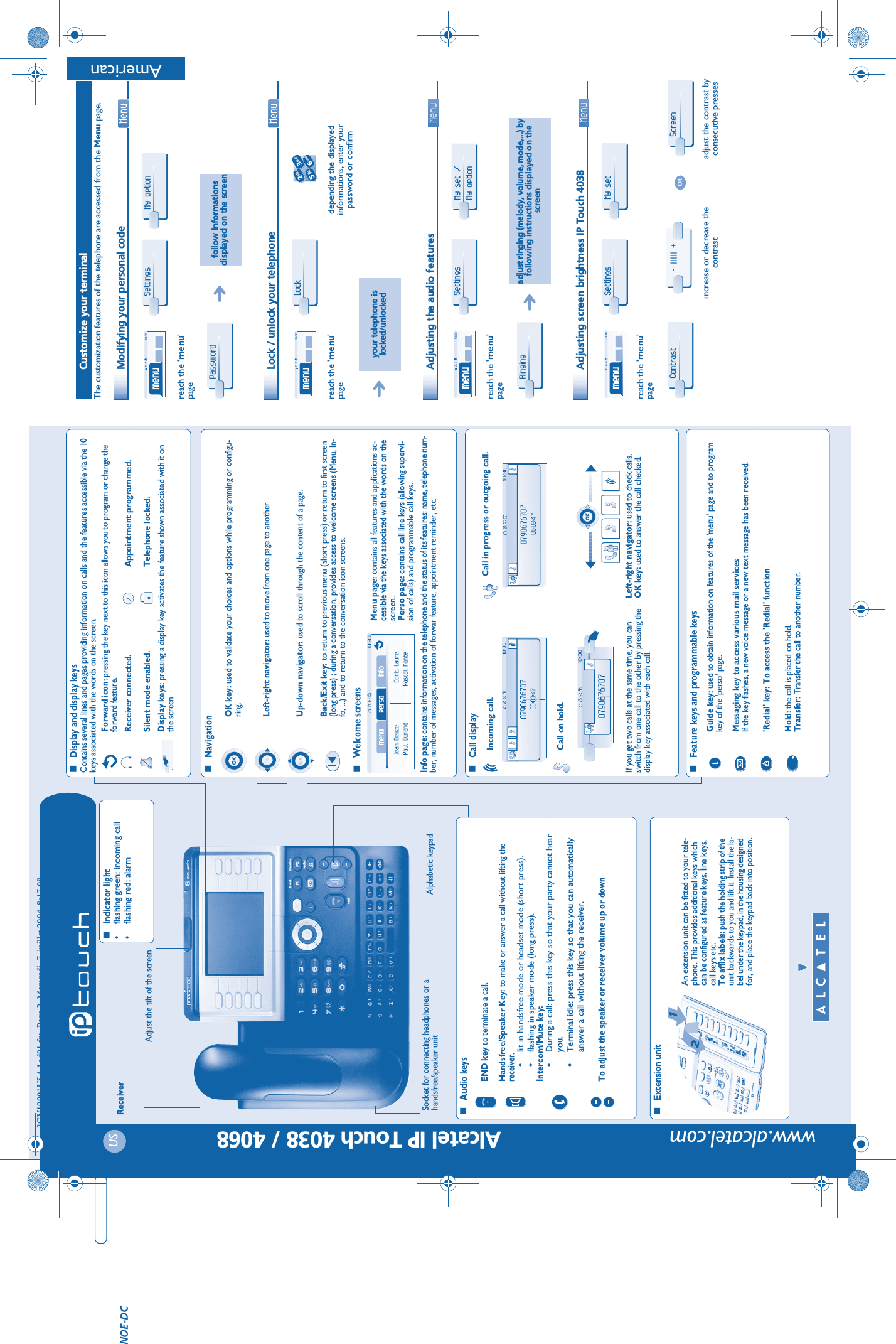   USAlcatel IP Touch 4038 / 4068 www.alcatel.comtransferh oldredialendTelephoneReceiverSocket for connecting headphones or a handsfree/speaker unitAudio keysEND key to terminate a call.Handsfree/Speaker Key: to make or answer a call without lifting the receiver.•lit in handsfree mode or headset mode (short press).•flashing in speaker mode (long press).Intercom/Mute key:•During a call: press this key so that your party cannot hear you.•Terminal idle: press this key so that you can automatically answer a call without lifting the receiver.To adjust the speaker or receiver volume up or downExtension unitAn extension unit can be fitted to your tele-phone. This provides additional keys which can be configured as feature keys, line keys, call keys etc.To affix labels: push the holding strip of the unit backwards to you and lift it. Install the la-bel under the keypad, in the housing designed for, and place the keypad back into position.Indicator light•flashing green: incoming call•flashing red: alarmAlphabetic keypadDisplay and display keysContains several lines and pages providing information on calls and the features accessible via the 10 keys associated with the words on the screen.Forward icon: pressing the key next to this icon allows you to program or change the forward feature.Receiver connected. Appointment programmed.Silent mode enabled. Telephone locked.Display keys: pressing a display key activates the feature shown associated with it on the screen.NavigationWelcome screensOK key: used to validate your choices and options while programming or configu-ring.Left-right navigator: used to move from one page to another.Up-down navigator: used to scroll through the content of a page.Back/Exit key: to return to previous menu (short press) or return to first screen (long press) ; during a conversation, provides access to welcome screens (Menu, In-fo, ...) and to return to the conversation icon screens.Menu page: contains all features and applications ac-cessible via the keys associated with the words on the screen..Perso page: contains call line keys (allowing supervi-sion of calls) and programmable call keys.Info page: contains information on the telephone and the status of its features: name, telephone num-ber, number of messages, activation of forwar feature, appointment reminder, etc.Call displayIncoming call. Call in progress or outgoing call.Call on hold.If you get two calls at the same time, you can switch from one call to the other by pressing the display key associated with each call.Left-right navigator: used to check calls. OK key: used to answer the call checked.Feature keys and programmable keysGuide key: used to obtain information on features of the &apos;menu&apos; page and to program key of the &apos;perso&apos; page.Messaging key to access various mail servicesIf the key flashes, a new voice message or a new text message has been received.&apos;Redial&apos; key: To access the &apos;Redial&apos; function.Hold: the call is placed on hold.Transfer: Transfer the call to another number.Adjust the tilt of the screenNOE-DC3GV19001USAAed01.fm  Page 2  Mercredi, 7. juillet 2004  8:17 08AmericanOther Customize your terminalThe customization features of the telephone are accessed from the Menu page. Modifying your personal code  Lock / unlock your telephone  Adjusting the audio features  Adjusting screen brightness IP Touch 4038 reach the &apos;menu&apos;pagefollow informations displayed on the screenreach the &apos;menu&apos;pagedepending the displayed informations, enter your password or confirmyour telephone is locked/unlockedreach the &apos;menu&apos;pageadjust ringing (melody, volume, mode,...) by following instructions displayed on the screenreach the &apos;menu&apos;pageincrease or decrease the contrastadjust the contrast by consecutive pressesSettings My option Password Lock 2653ab cdefjklmnoSettings My set / My option Ringing Settings My set Contrast - ||||| +ORScreen 