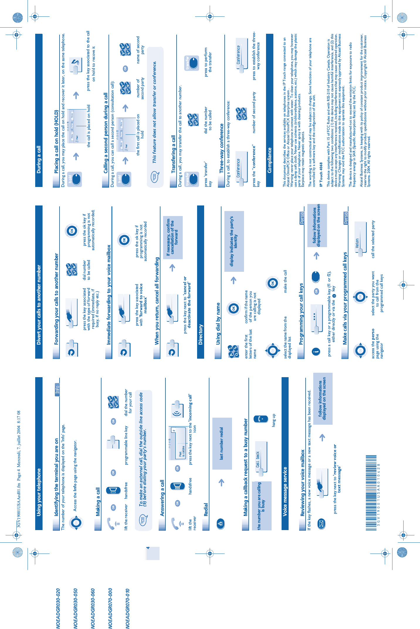 4 Using your telephone Identifying the terminal you are on The number of your telephone is displayed on the &apos;Info&apos; page. Making a call Answering a call Redial Making a callback request to a busy number Voice message service Reviewing your voice mailboxIf the key flashes, a new voice message or a new text message has been received.Access the Info page using the navigator.lift the receiver handsfree programmable line key dial the number for your callTo make an external call, dial the outside line access code (9) before dialing your party&apos;s number.lift the receiverhandsfree press the key next to the &apos;incoming call&apos;iconlast number redialthe number you are calling is busyhang upfollow informations displayed on the screenpress the key next to &apos;review voice or text message&apos;OROROR2653ab cdefjklmnoORORPaulis callingCall back  Divert your calls to another number Forwarding your calls to another number Immediate forwarding to your voice mailbox When you return, cancel all forwarding Directory Using dial by name Programming your call keys  Make calls via your programmed call keys  press the key associated with the type of forward required (immediate, if busy, if no reply etc.)dial number to be calledpress the ok key if programming is not automatically recorded;press the key associated with &apos;forward to voice mailbox&apos;press the ok key if programming is not automatically recordedif necessary, confirm cancellation of the forwardpress the key next to &apos;cancel or deactivate the forward&apos;display indicates the party’s identityenter the first letters of the last nameconfirm if the name of the person you are calling is not displayedselect the name from the displayed listmake the callfollow informations displayed on the screenpress a call key or a programmable key (f1 or f2), either directly or via the       keyaccess the persopage using the navigatorselect the party you want to call from the programmed call keyscall the selected party2653ab cdefjklmno…ORHelen  During a call Placing a call on hold (HOLD)During a call, you may place the call on hold and recover it later, on the same telephone. Calling a second person during a callDuring a call, you can call a second person (consultation call): Transfering a callDuring a call, you may transfer the call to another number. Three-way conferenceDuring a call, to establish a three-way conference: ComplianceThis document describes the services available on telephones in the IP Touch range connected to an Alcatel OmniPCX Office or Alcatel OmniPCX Enterprise system .Warning: never place your telephone in contact with water. To clean your telephone, you may however use a damp soft cloth. Never use solvents (trichlorethylene, acetone, etc.) which may damage the plastic parts of your telephone. Never spray it with cleaning products.Earpiece may retain magnetic objects.The wording is not contractual and may be subject to change. Some functions of your telephone are controlled by a software key and the configuration of the unit.IP Touch 4068This device complies with Part 15 of FCC Rules and with RSS-210 of Industry Canada. Operation is subject to the following two conditions: (1) this device may not cause harmful interference, and (2) this device must accept any interference received, including interference that may cause undesired operation. Warning: Changes or modifications made to this equipment not expressly approved by Alcatel Business Systems may void the FCC authorization to operate this equipment.The device is designed and manufactured not to exceed the emission limits for exposure to radio frequency energy in SAR (Specific Absorption Rate) set by the FCC.Alcatel Business Systems, in keeping with its policy of constant product improvement for the customer, reserves the right to modify product specifications without prior notice. Copyright © Alcatel Business Systems. 2004. All rights reserved.the call is placed on holdpress the key associated to the call on hold to recove itthe first call is placed on holdnumber of second partyname of second partyThis feature does not allow transfer or conference.press &apos;transfer&apos; keydial the number to be calledpress to perform the transferpress the “conference”keynumber of second party press to establish the three-way conferenceh oldPerso PersoMenuPaulh oldPerso PersoMenuPaul2653ab cdefjklmnoOR2653ab cdefjklmnotransfer2653ab cdefjklmnotransferConference 2653ab cdefjklmnoConference NOEADGR030-020NOEADGR030-050NOEADGR030-060NOEADGR070-000NOEADGR070-0103GV19001USAAed01.fm  Page 4  Mercredi, 7. juillet 2004  8:17 08à3GV19001USAA010428êìïä