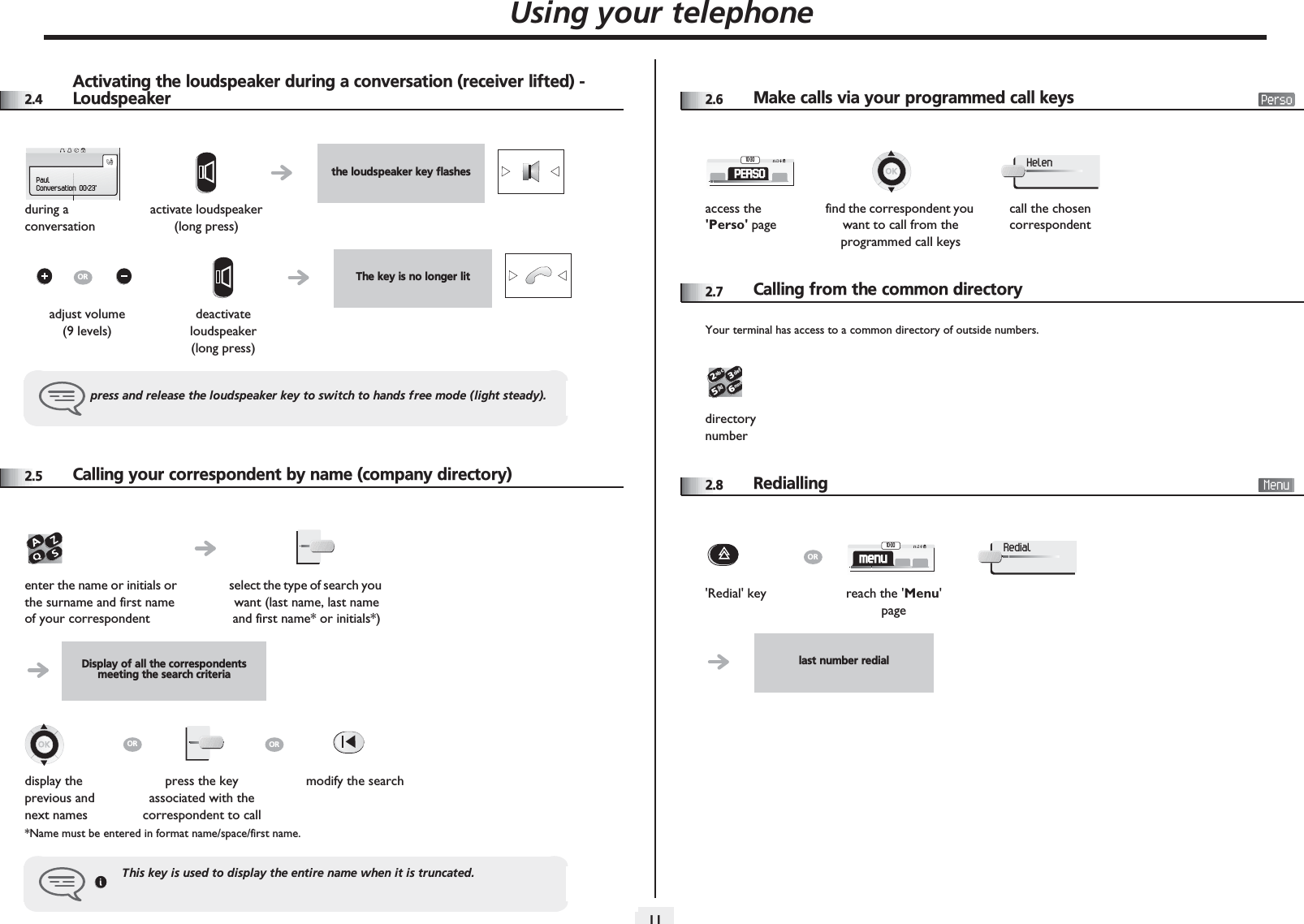 Using your telephone1122.4Activating the loudspeaker during a conversation (receiver lifted) - Loudspeaker2.5 Calling your correspondent by name (company directory)*Name must be entered in format name/space/first name.the loudspeaker key flashesduring a conversationactivate loudspeaker(long press)The key is no longer litadjust volume (9 levels)deactivate loudspeaker (long press)press and release the loudspeaker key to switch to hands free mode (light steady).PaulConversation 00:23&apos;ORenter the name or initials or the surname and first name of your correspondentselect the type of search you want (last name, last name and first name* or initials*)Display of all the correspondents meeting the search criteriadisplay the previous and next namespress the key associated with the correspondent to callmodify the searchThis key is used to display the entire name when it is truncated.OROR2.6 Make calls via your programmed call keys2.7 Calling from the common directoryYour terminal has access to a common directory of outside numbers.2.8 Redialling access the &apos;Perso&apos; pagefind the correspondent you want to call from the programmed call keyscall the chosen correspondentPERSO10:30Helen directory number2653ab cdefjklmno&apos;Redial&apos; key reach the &apos;Menu&apos; pagelast number redialORmenu10:30Redial