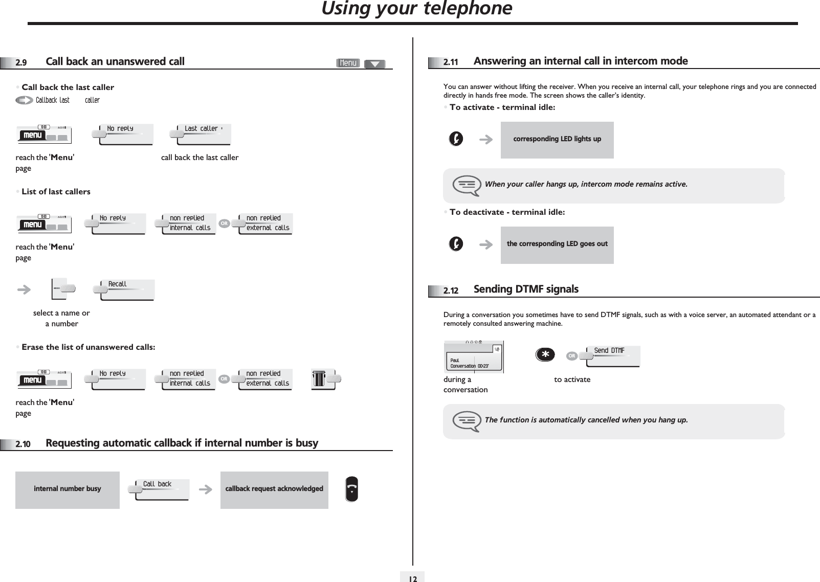 Using your telephone1222.9 Call back an unanswered call•Call back the last caller•List of last callers•Erase the list of unanswered calls:2.10 Requesting automatic callback if internal number is busyreach the &apos;Menu&apos; pagecall back the last callerreach the &apos;Menu&apos; pageselect a name or a numberreach the &apos;Menu&apos; pageCallback last  callermenu10:30No replyLast caller :menu10:30No replynon replied internal callsORnon replied external callsRecallmenu10:30No replynon replied internal callsORnon replied external callsinternal number busy callback request acknowledgedCall back2.11Answering an internal call in intercom modeYou can answer without lifting the receiver. When you receive an internal call, your telephone rings and you are connected directly in hands free mode. The screen shows the caller’s identity.•To activate - terminal idle:•To deactivate - terminal idle:2.12Sending DTMF signalsDuring a conversation you sometimes have to send DTMF signals, such as with a voice server, an automated attendant or a remotely consulted answering machine.corresponding LED lights upWhen your caller hangs up, intercom mode remains active.the corresponding LED goes outduring a conversationto activateThe function is automatically cancelled when you hang up.PaulConversation 00:23&apos;*ORSend DTMF