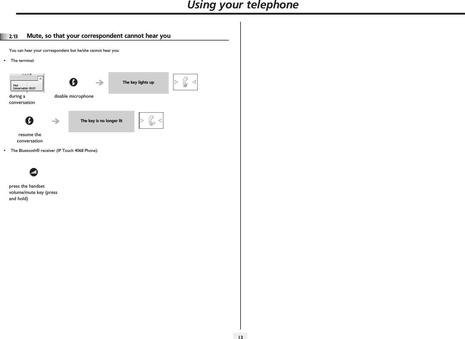 Using your telephone1322.13 Mute, so that your correspondent cannot hear youYou can hear your correspondent but he/she cannot hear you:•The terminal:•The Bluetooth® receiver (IP Touch 4068 Phone):The key lights upduring a conversationdisable microphoneThe key is no longer litresume the conversationpress the handset volume/mute key (press and hold)PaulConversation 00:23&apos;