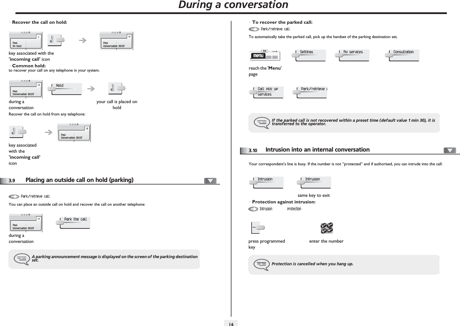 During a conversation163•Recover the call on hold:•Common hold:to recover your call on any telephone in your system.Recover the call on hold from any telephone:3.9 Placing an outside call on hold (parking)You can place an outside call on hold and recover the call on another telephone:key associated with the &apos;incoming call&apos; iconduring a conversationyour call is placed on holdkey associated with the &apos;incoming call&apos; iconPaulOn holdPaulConversation 00:23&apos;PaulConversation 00:23&apos;HoldPaulConversation 00:23&apos;during a conversationA parking announcement message is displayed on the screen of the parking destination set.Park/retrieve callPaulConversation 00:23&apos;Park the call•To recover the parked call:To automatically take the parked call, pick up the handset of the parking destination set.3.10Intrusion into an internal conversationYour correspondent’s line is busy. If the number is not “protected” and if authorised, you can intrude into the call:•Protection against intrusion:reach the &apos;Menu&apos; pageIf the parked call is not recovered within a preset time (default value 1 min 30), it is transferred to the operator.Park/retrieve callmenu10:30SettingsMy servicesConsultationCall pick up servicesPark/retrieve csame key to exitpress programmed keyenter the numberProtection is cancelled when you hang up.IntrusionIntrusionIntrusion protection2653ab cdefjklmno