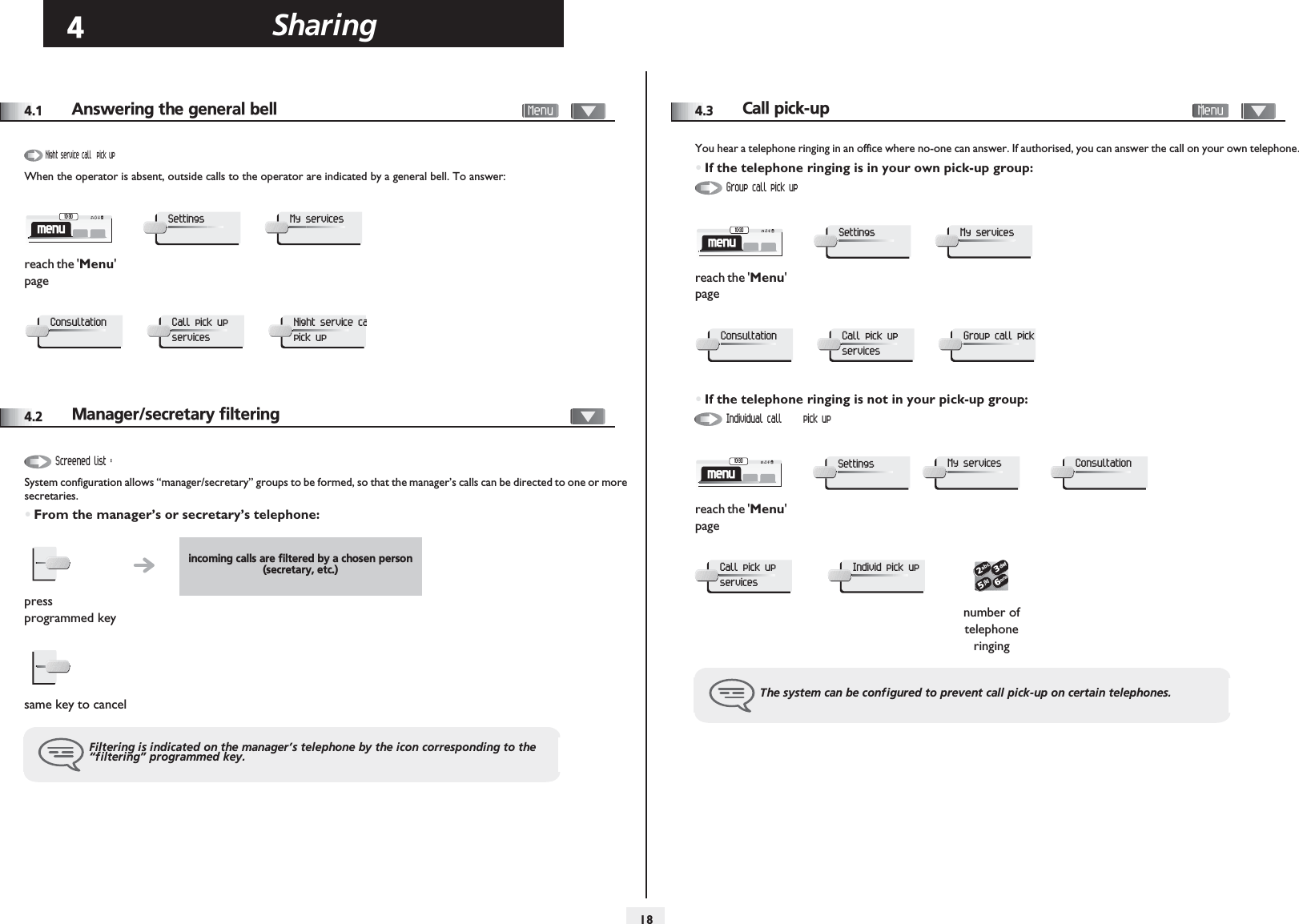 Sharing184Other4.1 Answering the general bell       When the operator is absent, outside calls to the operator are indicated by a general bell. To answer:4.2 Manager/secretary filteringSystem configuration allows “manager/secretary” groups to be formed, so that the manager’s calls can be directed to one or more secretaries.•From the manager’s or secretary’s telephone:reach the &apos;Menu&apos; pageNight service call  pick upmenu10:30SettingsMy servicesConsultationCall pick up servicesNight service capick upincoming calls are filtered by a chosen person (secretary, etc.)press programmed keysame key to cancelFiltering is indicated on the manager’s telephone by the icon corresponding to the “filtering” programmed key.Screened list :4.3Call pick-up       You hear a telephone ringing in an office where no-one can answer. If authorised, you can answer the call on your own telephone.•If the telephone ringing is in your own pick-up group:•If the telephone ringing is not in your pick-up group:reach the &apos;Menu&apos; pagereach the &apos;Menu&apos; pagenumber of telephone ringingThe system can be configured to prevent call pick-up on certain telephones.Group call pick upmenu10:30SettingsMy servicesConsultationCall pick up servicesGroup call pick Individual call  pick upmenu10:30SettingsMy servicesConsultationCall pick up servicesIndivid pick up2653ab cdefjklmno