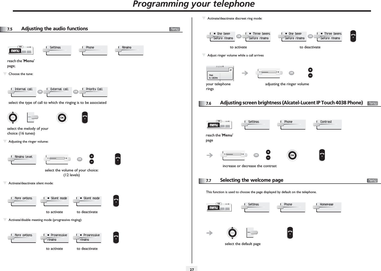 Programming your telephone2777.5 Adjusting the audio functionsTChoose the tune:TAdjusting the ringer volume:TActivate/deactivate silent mode:TActivate/disable meeting mode (progressive ringing):reach the &apos;Menu&apos; page;select the type of call to which the ringing is to be associatedselect the melody of your choice (16 tunes)select the volume of your choice: (12 levels)to activate to deactivateto activate to deactivatemenu10:30SettingsPhoneRingingInternal callORExternal callORPriority CallRinging levelORMore options¤ Silent mode× Silent modeMore options¤ Progressive ringing× Progressive ringingTTActivate/deactivate discreet ring mode:TAdjust ringer volume while a call arrives7.6Adjusting screen brightness (Alcatel-Lucent IP Touch 4038 Phone) 7.7Selecting the welcome pageThis function is used to choose the page displayed by default on the telephone.to activate to deactivateyour telephone ringsadjusting the ringer volume¤ One beep before ringingOR¤ Three beeps before ringing× One beep before ringingOR× Three beeps before ringingPaulis callingORreach the &apos;Menu&apos; pageincrease or decrease the contrastmenu10:30SettingsPhoneContrastORselect the default pagemenu10:30SettingsPhoneHomepage