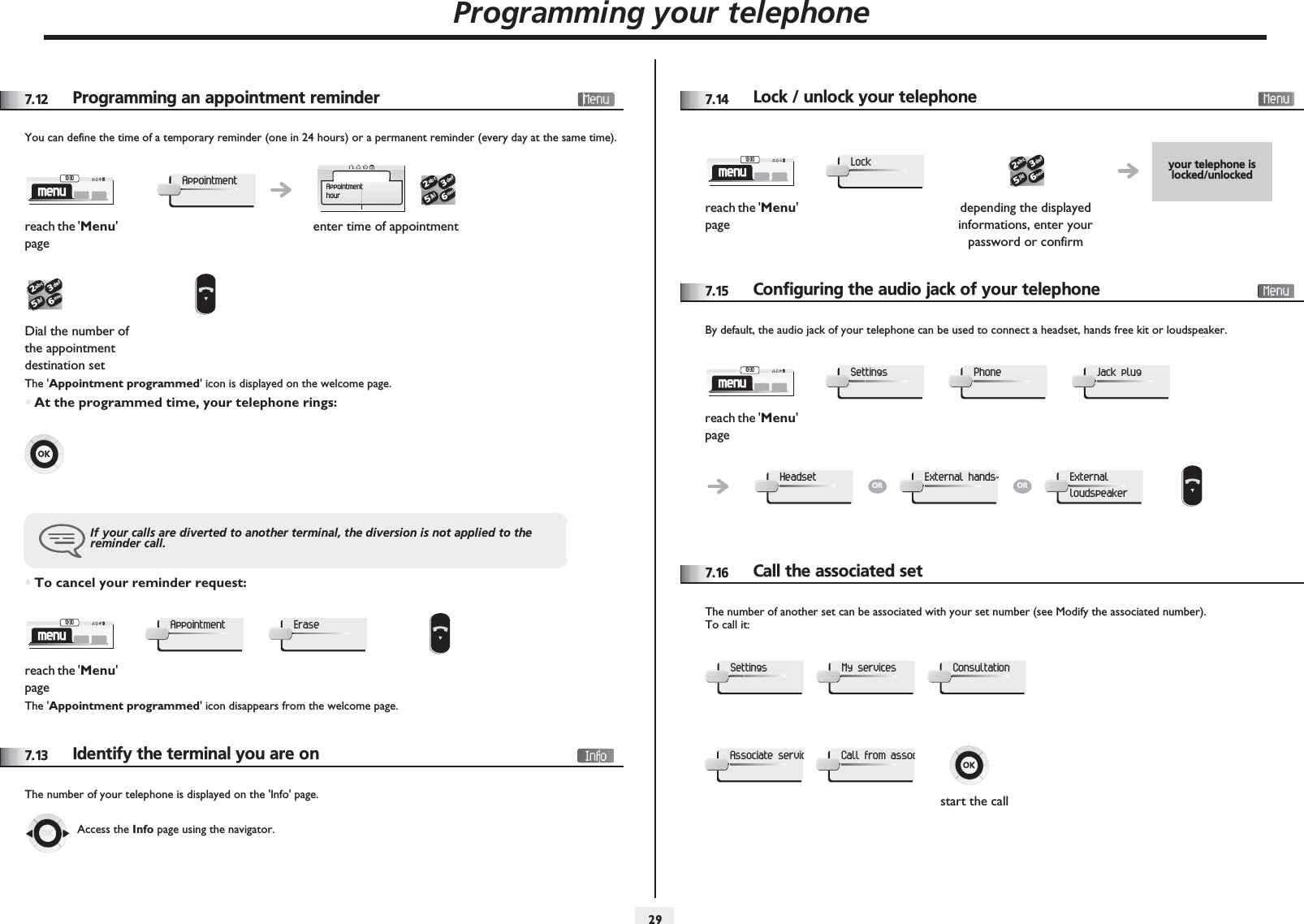 Programming your telephone2977.12 Programming an appointment reminderYou can define the time of a temporary reminder (one in 24 hours) or a permanent reminder (every day at the same time).The &apos;Appointment programmed&apos; icon is displayed on the welcome page.•At the programmed time, your telephone rings:•To cancel your reminder request:The &apos;Appointment programmed&apos; icon disappears from the welcome page.7.13 Identify the terminal you are onThe number of your telephone is displayed on the &apos;Info&apos; page.reach the &apos;Menu&apos; pageenter time of appointmentDial the number of the appointment destination setIf your calls are diverted to another terminal, the diversion is not applied to the reminder call.reach the &apos;Menu&apos; pagemenu10:30AppointmentAppointmenthour2653ab cdefjklmno2653ab cdefjklmnomenu10:30AppointmentEraseAccess the Info page using the navigator.7.14 Lock / unlock your telephone7.15 Configuring the audio jack of your telephoneBy default, the audio jack of your telephone can be used to connect a headset, hands free kit or loudspeaker.7.16 Call the associated setThe number of another set can be associated with your set number (see Modify the associated number).To call it:your telephone is locked/unlockedreach the &apos;Menu&apos; pagedepending the displayed informations, enter your password or confirmmenu10:30Lock2653ab cdefjklmnoreach the &apos;Menu&apos; pagemenu10:30SettingsPhoneJack plugHeadsetORExternal hands-ORExternal loudspeakerstart the callSettingsMy servicesConsultationAssociate servicCall from assoc