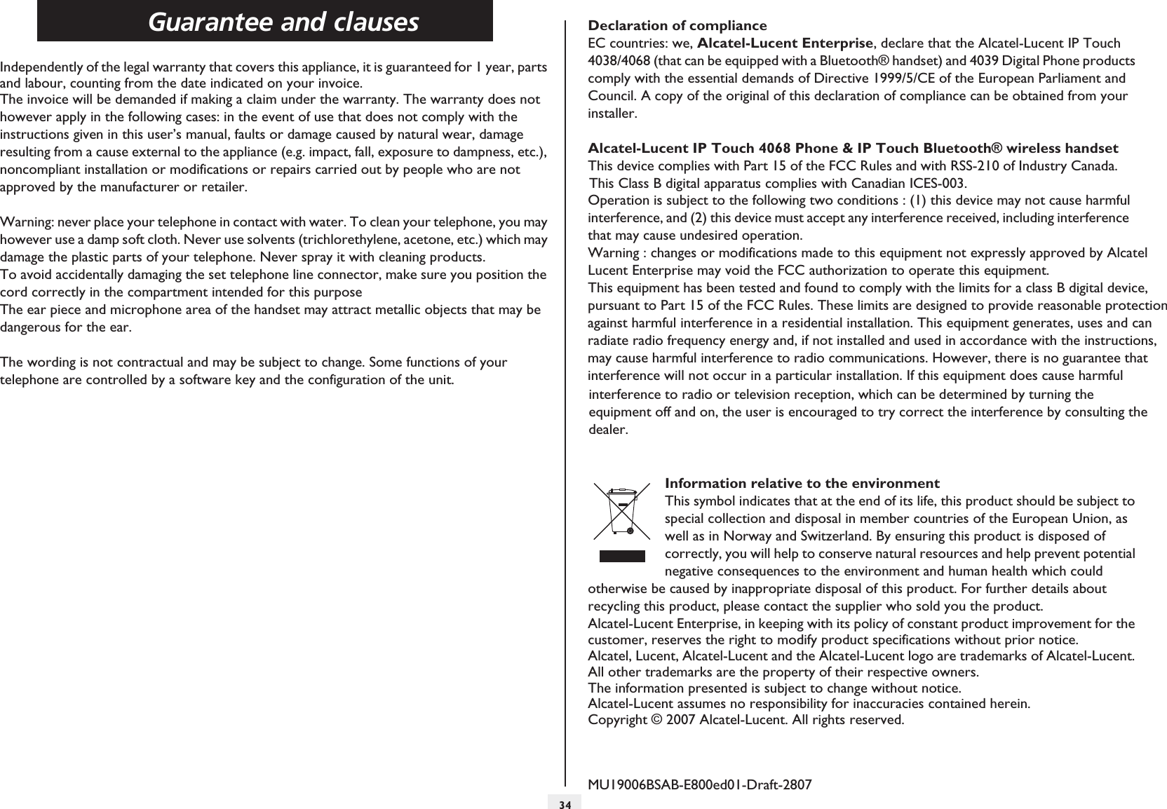 Guarantee and clauses34howtocIndependently of the legal warranty that covers this appliance, it is guaranteed for 1 year, parts and labour, counting from the date indicated on your invoice.The invoice will be demanded if making a claim under the warranty. The warranty does not however apply in the following cases: in the event of use that does not comply with the instructions given in this user’s manual, faults or damage caused by natural wear, damage resulting from a cause external to the appliance (e.g. impact, fall, exposure to dampness, etc.), noncompliant installation or modifications or repairs carried out by people who are not approved by the manufacturer or retailer.Warning: never place your telephone in contact with water. To clean your telephone, you may however use a damp soft cloth. Never use solvents (trichlorethylene, acetone, etc.) which may damage the plastic parts of your telephone. Never spray it with cleaning products.To avoid accidentally damaging the set telephone line connector, make sure you position the cord correctly in the compartment intended for this purposeThe ear piece and microphone area of the handset may attract metallic objects that may be dangerous for the ear.The wording is not contractual and may be subject to change. Some functions of your telephone are controlled by a software key and the configuration of the unit.Declaration of complianceEC countries: we, Alcatel-Lucent Enterprise, declare that the Alcatel-Lucent IP Touch 4038/4068 (that can be equipped with a Bluetooth® handset) and 4039 Digital Phone products comply with the essential demands of Directive 1999/5/CE of the European Parliament and Council. A copy of the original of this declaration of compliance can be obtained from your installer.Alcatel-Lucent IP Touch 4068 Phone &amp; IP Touch Bluetooth® wireless handset This device complies with Part 15 of the FCC Rules and with RSS-210 of Industry Canada.Operation is subject to the following two conditions : (1) this device may not cause harmful interference, and (2) this device must accept any interference received, including interferencethat may cause undesired operation.  Warning : changes or modifications made to this equipment not expressly approved by AlcatelLucent Enterprise may void the FCC authorization to operate this equipment.This equipment has been tested and found to comply with the limits for a class B digital device,pursuant to Part 15 of the FCC Rules. These limits are designed to provide reasonable protection Information relative to the environmentThis symbol indicates that at the end of its life, this product should be subject to special collection and disposal in member countries of the European Union, as well as in Norway and Switzerland. By ensuring this product is disposed of correctly, you will help to conserve natural resources and help prevent potential negative consequences to the environment and human health which could otherwise be caused by inappropriate disposal of this product. For further details about recycling this product, please contact the supplier who sold you the product.Alcatel-Lucent Enterprise, in keeping with its policy of constant product improvement for the customer, reserves the right to modify product specifications without prior notice. Alcatel, Lucent, Alcatel-Lucent and the Alcatel-Lucent logo are trademarks of Alcatel-Lucent. All other trademarks are the property of their respective owners.The information presented is subject to change without notice.Alcatel-Lucent assumes no responsibility for inaccuracies contained herein. Copyright © 2007 Alcatel-Lucent. All rights reserved. MU19006BSAB-E800ed01-Draft-2807against harmful interference in a residential installation. This equipment generates, uses and can radiate radio frequency energy and, if not installed and used in accordance with the instructions, may cause harmful interference to radio communications. However, there is no guarantee that interference will not occur in a particular installation. If this equipment does cause harmful interference to radio or television reception, which can be determined by turning the equipment off and on, the user is encouraged to try correct the interference by consulting thedealer.This Class B digital apparatus complies with Canadian ICES-003.