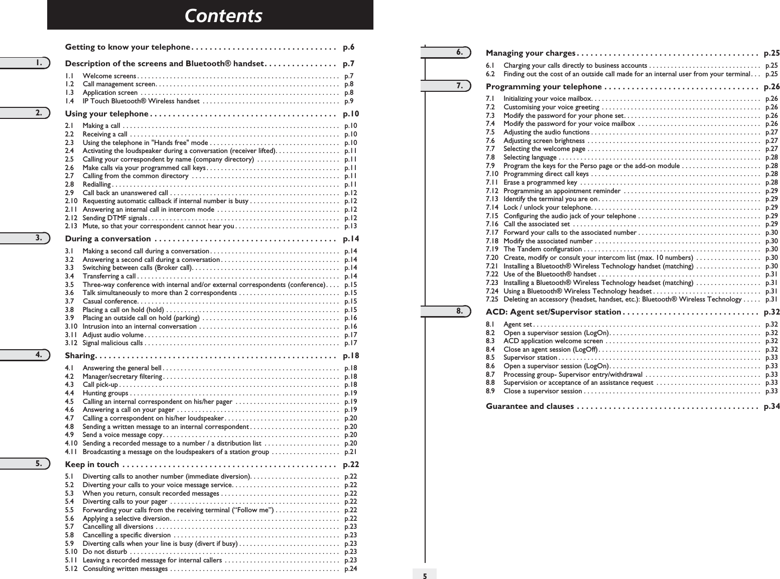 Contents5TocGetting to know your telephone . . . . . . . . . . . . . . . . . . . . . . . . . . . . . . . .   p.61. Description of the screens and Bluetooth® handset. . . . . . . . . . . . . . . .   p.71.1 Welcome screens . . . . . . . . . . . . . . . . . . . . . . . . . . . . . . . . . . . . . . . . . . . . . . . . . . . . . . . .   p.71.2 Call management screen. . . . . . . . . . . . . . . . . . . . . . . . . . . . . . . . . . . . . . . . . . . . . . . . . . .    p.81.3 Application screen  . . . . . . . . . . . . . . . . . . . . . . . . . . . . . . . . . . . . . . . . . . . . . . . . . . . . . . .    p.81.4 IP Touch Bluetooth® Wireless handset  . . . . . . . . . . . . . . . . . . . . . . . . . . . . . . . . . . . . . .    p.92. Using your telephone . . . . . . . . . . . . . . . . . . . . . . . . . . . . . . . . . . . . . . . . .   p.102.1 Making a call . . . . . . . . . . . . . . . . . . . . . . . . . . . . . . . . . . . . . . . . . . . . . . . . . . . . . . . . . . . .    p.102.2 Receiving a call  . . . . . . . . . . . . . . . . . . . . . . . . . . . . . . . . . . . . . . . . . . . . . . . . . . . . . . . . . .    p.102.3 Using the telephone in &quot;Hands free&quot; mode . . . . . . . . . . . . . . . . . . . . . . . . . . . . . . . . . . . .    p.102.4 Activating the loudspeaker during a conversation (receiver lifted). . . . . . . . . . . . . . . . . .    p.112.5 Calling your correspondent by name (company directory)  . . . . . . . . . . . . . . . . . . . . . . .    p.112.6 Make calls via your programmed call keys. . . . . . . . . . . . . . . . . . . . . . . . . . . . . . . . . . . . .    p.112.7 Calling from the common directory  . . . . . . . . . . . . . . . . . . . . . . . . . . . . . . . . . . . . . . . . .    p.112.8 Redialling . . . . . . . . . . . . . . . . . . . . . . . . . . . . . . . . . . . . . . . . . . . . . . . . . . . . . . . . . . . . . . .    p.112.9 Call back an unanswered call . . . . . . . . . . . . . . . . . . . . . . . . . . . . . . . . . . . . . . . . . . . . . . .    p.122.10 Requesting automatic callback if internal number is busy . . . . . . . . . . . . . . . . . . . . . . . . .    p.122.11 Answering an internal call in intercom mode  . . . . . . . . . . . . . . . . . . . . . . . . . . . . . . . . . .    p.122.12 Sending DTMF signals . . . . . . . . . . . . . . . . . . . . . . . . . . . . . . . . . . . . . . . . . . . . . . . . . . . . .   p.122.13 Mute, so that your correspondent cannot hear you . . . . . . . . . . . . . . . . . . . . . . . . . . . . .    p.133. During a conversation  . . . . . . . . . . . . . . . . . . . . . . . . . . . . . . . . . . . . . . . .   p.143.1 Making a second call during a conversation. . . . . . . . . . . . . . . . . . . . . . . . . . . . . . . . . . . .    p.143.2 Answering a second call during a conversation . . . . . . . . . . . . . . . . . . . . . . . . . . . . . . . . .    p.143.3 Switching between calls (Broker call). . . . . . . . . . . . . . . . . . . . . . . . . . . . . . . . . . . . . . . . .    p.143.4 Transferring a call . . . . . . . . . . . . . . . . . . . . . . . . . . . . . . . . . . . . . . . . . . . . . . . . . . . . . . . .    p.143.5 Three-way conference with internal and/or external correspondents (conference). . . .    p.153.6 Talk simultaneously to more than 2 correspondents . . . . . . . . . . . . . . . . . . . . . . . . . . . .    p.153.7 Casual conference. . . . . . . . . . . . . . . . . . . . . . . . . . . . . . . . . . . . . . . . . . . . . . . . . . . . . . . .    p.153.8 Placing a call on hold (hold) . . . . . . . . . . . . . . . . . . . . . . . . . . . . . . . . . . . . . . . . . . . . . . . .   p.153.9 Placing an outside call on hold (parking)  . . . . . . . . . . . . . . . . . . . . . . . . . . . . . . . . . . . . . .    p.163.10 Intrusion into an internal conversation . . . . . . . . . . . . . . . . . . . . . . . . . . . . . . . . . . . . . . .    p.163.11 Adjust audio volume . . . . . . . . . . . . . . . . . . . . . . . . . . . . . . . . . . . . . . . . . . . . . . . . . . . . . .    p.173.12 Signal malicious calls . . . . . . . . . . . . . . . . . . . . . . . . . . . . . . . . . . . . . . . . . . . . . . . . . . . . . .    p.174. Sharing. . . . . . . . . . . . . . . . . . . . . . . . . . . . . . . . . . . . . . . . . . . . . . . . . . . . .   p.184.1 Answering the general bell . . . . . . . . . . . . . . . . . . . . . . . . . . . . . . . . . . . . . . . . . . . . . . . . .    p.184.2 Manager/secretary filtering . . . . . . . . . . . . . . . . . . . . . . . . . . . . . . . . . . . . . . . . . . . . . . . . .    p.184.3 Call pick-up . . . . . . . . . . . . . . . . . . . . . . . . . . . . . . . . . . . . . . . . . . . . . . . . . . . . . . . . . . . . .    p.184.4 Hunting groups . . . . . . . . . . . . . . . . . . . . . . . . . . . . . . . . . . . . . . . . . . . . . . . . . . . . . . . . . .    p.194.5 Calling an internal correspondent on his/her pager  . . . . . . . . . . . . . . . . . . . . . . . . . . . . .    p.194.6 Answering a call on your pager . . . . . . . . . . . . . . . . . . . . . . . . . . . . . . . . . . . . . . . . . . . . .    p.194.7 Calling a correspondent on his/her loudspeaker. . . . . . . . . . . . . . . . . . . . . . . . . . . . . . . .    p.204.8 Sending a written message to an internal correspondent . . . . . . . . . . . . . . . . . . . . . . . . .    p.204.9 Send a voice message copy. . . . . . . . . . . . . . . . . . . . . . . . . . . . . . . . . . . . . . . . . . . . . . . . .    p.204.10 Sending a recorded message to a number / a distribution list  . . . . . . . . . . . . . . . . . . . . .    p.204.11 Broadcasting a message on the loudspeakers of a station group . . . . . . . . . . . . . . . . . . .    p.215. Keep in touch  . . . . . . . . . . . . . . . . . . . . . . . . . . . . . . . . . . . . . . . . . . . . . . .   p.225.1 Diverting calls to another number (immediate diversion). . . . . . . . . . . . . . . . . . . . . . . . .    p.225.2 Diverting your calls to your voice message service. . . . . . . . . . . . . . . . . . . . . . . . . . . . . .    p.225.3 When you return, consult recorded messages . . . . . . . . . . . . . . . . . . . . . . . . . . . . . . . . .    p.225.4 Diverting calls to your pager . . . . . . . . . . . . . . . . . . . . . . . . . . . . . . . . . . . . . . . . . . . . . . .    p.225.5 Forwarding your calls from the receiving terminal (“Follow me”) . . . . . . . . . . . . . . . . . .    p.225.6 Applying a selective diversion. . . . . . . . . . . . . . . . . . . . . . . . . . . . . . . . . . . . . . . . . . . . . . .    p.225.7 Cancelling all diversions . . . . . . . . . . . . . . . . . . . . . . . . . . . . . . . . . . . . . . . . . . . . . . . . . . .    p.235.8 Cancelling a specific diversion  . . . . . . . . . . . . . . . . . . . . . . . . . . . . . . . . . . . . . . . . . . . . . .    p.235.9 Diverting calls when your line is busy (divert if busy) . . . . . . . . . . . . . . . . . . . . . . . . . . . .    p.235.10 Do not disturb  . . . . . . . . . . . . . . . . . . . . . . . . . . . . . . . . . . . . . . . . . . . . . . . . . . . . . . . . . .    p.235.11 Leaving a recorded message for internal callers . . . . . . . . . . . . . . . . . . . . . . . . . . . . . . . .    p.235.12 Consulting written messages . . . . . . . . . . . . . . . . . . . . . . . . . . . . . . . . . . . . . . . . . . . . . . .    p.246. Managing your charges . . . . . . . . . . . . . . . . . . . . . . . . . . . . . . . . . . . . . . . .   p.256.1 Charging your calls directly to business accounts . . . . . . . . . . . . . . . . . . . . . . . . . . . . . . .    p.256.2 Finding out the cost of an outside call made for an internal user from your terminal. . .    p.257. Programming your telephone . . . . . . . . . . . . . . . . . . . . . . . . . . . . . . . . . .  p.267.1 Initializing your voice mailbox. . . . . . . . . . . . . . . . . . . . . . . . . . . . . . . . . . . . . . . . . . . . . . .    p.267.2 Customising your voice greeting  . . . . . . . . . . . . . . . . . . . . . . . . . . . . . . . . . . . . . . . . . . . .    p.267.3 Modify the password for your phone set. . . . . . . . . . . . . . . . . . . . . . . . . . . . . . . . . . . . . .    p.267.4 Modify the password for your voice mailbox  . . . . . . . . . . . . . . . . . . . . . . . . . . . . . . . . . .    p.267.5 Adjusting the audio functions . . . . . . . . . . . . . . . . . . . . . . . . . . . . . . . . . . . . . . . . . . . . . . .    p.277.6 Adjusting screen brightness  . . . . . . . . . . . . . . . . . . . . . . . . . . . . . . . . . . . . . . . . . . . . . . . .    p.277.7 Selecting the welcome page . . . . . . . . . . . . . . . . . . . . . . . . . . . . . . . . . . . . . . . . . . . . . . . .    p.277.8 Selecting language . . . . . . . . . . . . . . . . . . . . . . . . . . . . . . . . . . . . . . . . . . . . . . . . . . . . . . . .    p.287.9 Program the keys for the Perso page or the add-on module . . . . . . . . . . . . . . . . . . . . . .    p.287.10 Programming direct call keys . . . . . . . . . . . . . . . . . . . . . . . . . . . . . . . . . . . . . . . . . . . . . . .    p.287.11 Erase a programmed key  . . . . . . . . . . . . . . . . . . . . . . . . . . . . . . . . . . . . . . . . . . . . . . . . . .    p.287.12 Programming an appointment reminder  . . . . . . . . . . . . . . . . . . . . . . . . . . . . . . . . . . . . . .    p.297.13 Identify the terminal you are on . . . . . . . . . . . . . . . . . . . . . . . . . . . . . . . . . . . . . . . . . . . . .    p.297.14 Lock / unlock your telephone. . . . . . . . . . . . . . . . . . . . . . . . . . . . . . . . . . . . . . . . . . . . . . .    p.297.15 Configuring the audio jack of your telephone . . . . . . . . . . . . . . . . . . . . . . . . . . . . . . . . . .    p.297.16 Call the associated set  . . . . . . . . . . . . . . . . . . . . . . . . . . . . . . . . . . . . . . . . . . . . . . . . . . . .    p.297.17 Forward your calls to the associated number . . . . . . . . . . . . . . . . . . . . . . . . . . . . . . . . . .    p.307.18 Modify the associated number . . . . . . . . . . . . . . . . . . . . . . . . . . . . . . . . . . . . . . . . . . . . . .    p.307.19 The Tandem configuration . . . . . . . . . . . . . . . . . . . . . . . . . . . . . . . . . . . . . . . . . . . . . . . . .    p.307.20 Create, modify or consult your intercom list (max. 10 numbers)  . . . . . . . . . . . . . . . . . .    p.307.21 Installing a Bluetooth® Wireless Technology handset (matching) . . . . . . . . . . . . . . . . . .    p.307.22 Use of the Bluetooth® handset . . . . . . . . . . . . . . . . . . . . . . . . . . . . . . . . . . . . . . . . . . . . .    p.317.23 Installing a Bluetooth® Wireless Technology headset (matching)  . . . . . . . . . . . . . . . . . .    p.317.24 Using a Bluetooth® Wireless Technology headset . . . . . . . . . . . . . . . . . . . . . . . . . . . . . .    p.317.25 Deleting an accessory (headset, handset, etc.): Bluetooth® Wireless Technology . . . . .    p.318. ACD: Agent set/Supervisor station . . . . . . . . . . . . . . . . . . . . . . . . . . . . . .   p.328.1 Agent set . . . . . . . . . . . . . . . . . . . . . . . . . . . . . . . . . . . . . . . . . . . . . . . . . . . . . . . . . . . . . . .    p.328.2 Open a supervisor session (LogOn). . . . . . . . . . . . . . . . . . . . . . . . . . . . . . . . . . . . . . . . . .    p.328.3 ACD application welcome screen . . . . . . . . . . . . . . . . . . . . . . . . . . . . . . . . . . . . . . . . . . .    p.328.4 Close an agent session (LogOff) . . . . . . . . . . . . . . . . . . . . . . . . . . . . . . . . . . . . . . . . . . . . .    p.328.5 Supervisor station . . . . . . . . . . . . . . . . . . . . . . . . . . . . . . . . . . . . . . . . . . . . . . . . . . . . . . . .    p.338.6 Open a supervisor session (LogOn). . . . . . . . . . . . . . . . . . . . . . . . . . . . . . . . . . . . . . . . . .    p.338.7 Processing group- Supervisor entry/withdrawal  . . . . . . . . . . . . . . . . . . . . . . . . . . . . . . . .    p.338.8 Supervision or acceptance of an assistance request  . . . . . . . . . . . . . . . . . . . . . . . . . . . . .    p.338.9 Close a supervisor session . . . . . . . . . . . . . . . . . . . . . . . . . . . . . . . . . . . . . . . . . . . . . . . . .    p.33Guarantee and clauses . . . . . . . . . . . . . . . . . . . . . . . . . . . . . . . . . . . . . . . .   p.34