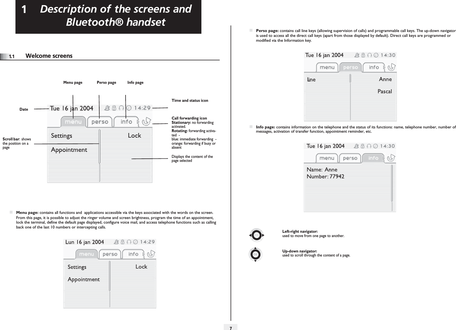 Description of the screens and Bluetooth® handset17Other1.1 Welcome screensMenu page Perso page Info pageTime and status iconDateScroll bar:  shows the position on a pageCall forwarding icon   Stationary: no forwarding activated.   Rotating: forwarding activa-ted  - blue: immediate forwarding  - orange: forwarding if busy or absentDisplays the content of the page selectedMenu page: contains all functions and  applications accessible via the keys associated with the words on the screen. From this page, it is possible to adjust the ringer volume and screen brightness, program the time of an appointment, lock the terminal, define the default page displayed, configure voice mail, and access telephone functions such as calling back one of the last 10 numbers or intercepting calls.Perso page: contains call line keys (allowing supervision of calls) and programmable call keys. The up-down navigator is used to access all the direct call keys (apart from those displayed by default). Direct call keys are programmed or modified via the Information key.Info page: contains information on the telephone and the status of its functions: name, telephone number, number of messages, activation of transfer function, appointment reminder, etc.Left-right navigator: used to move from one page to another.Up-down navigator: used to scroll through the content of a page.
