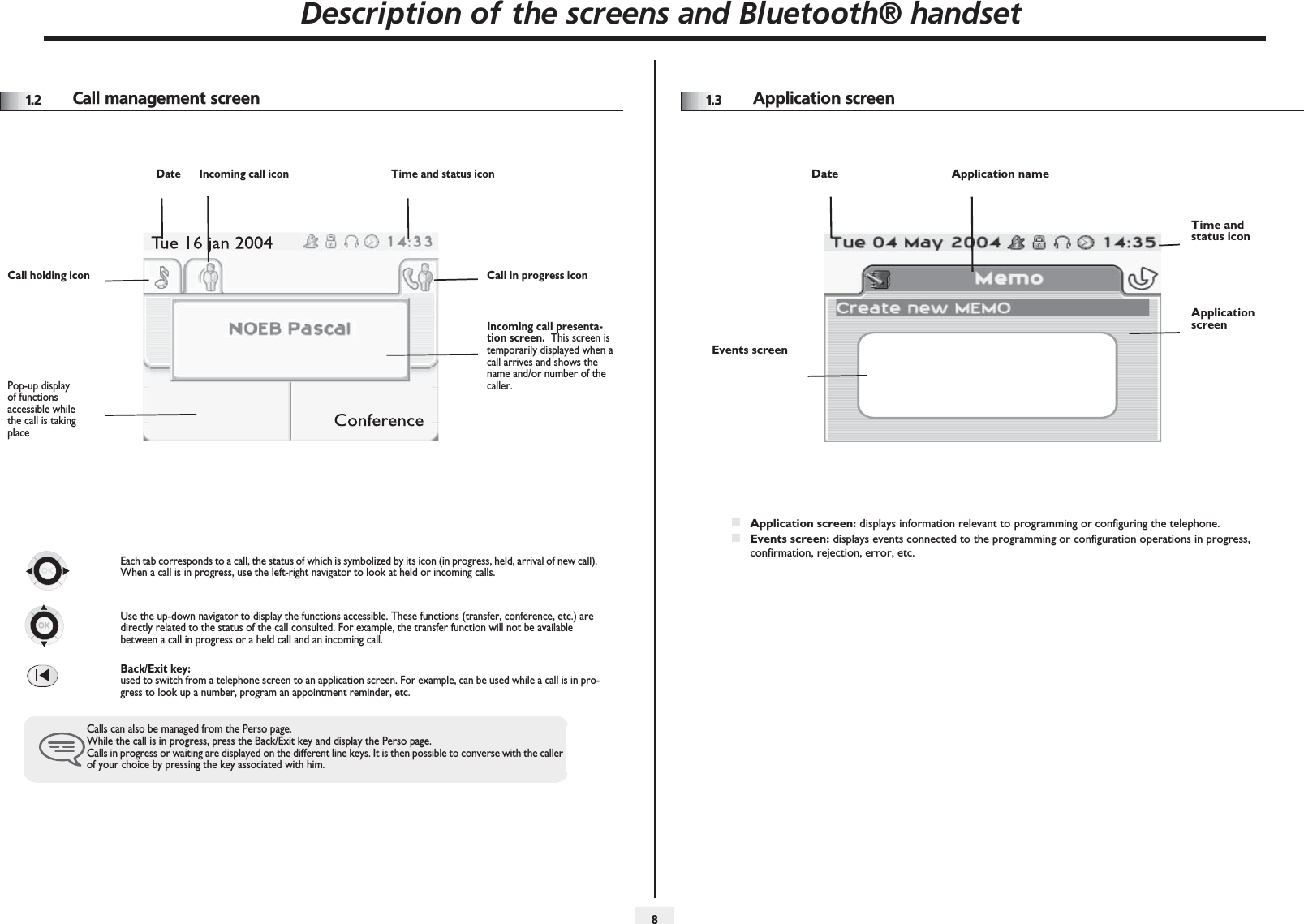Description of the screens and Bluetooth® handset811.2 Call management screenDate Incoming call icon Time and status iconCall holding icon Call in progress iconPop-up display of functions accessible while the call is taking placeIncoming call presenta-tion screen.  This screen is temporarily displayed when a call arrives and shows the name and/or number of the caller.Each tab corresponds to a call, the status of which is symbolized by its icon (in progress, held, arrival of new call). When a call is in progress, use the left-right navigator to look at held or incoming calls.Use the up-down navigator to display the functions accessible. These functions (transfer, conference, etc.) are directly related to the status of the call consulted. For example, the transfer function will not be available between a call in progress or a held call and an incoming call.Back/Exit key:used to switch from a telephone screen to an application screen. For example, can be used while a call is in pro-gress to look up a number, program an appointment reminder, etc.Calls can also be managed from the Perso page.While the call is in progress, press the Back/Exit key and display the Perso page.Calls in progress or waiting are displayed on the different line keys. It is then possible to converse with the caller of your choice by pressing the key associated with him.1.3 Application screenDate Application nameTime and status iconApplication screenEvents screenApplication screen: displays information relevant to programming or configuring the telephone.Events screen: displays events connected to the programming or configuration operations in progress, confirmation, rejection, error, etc.