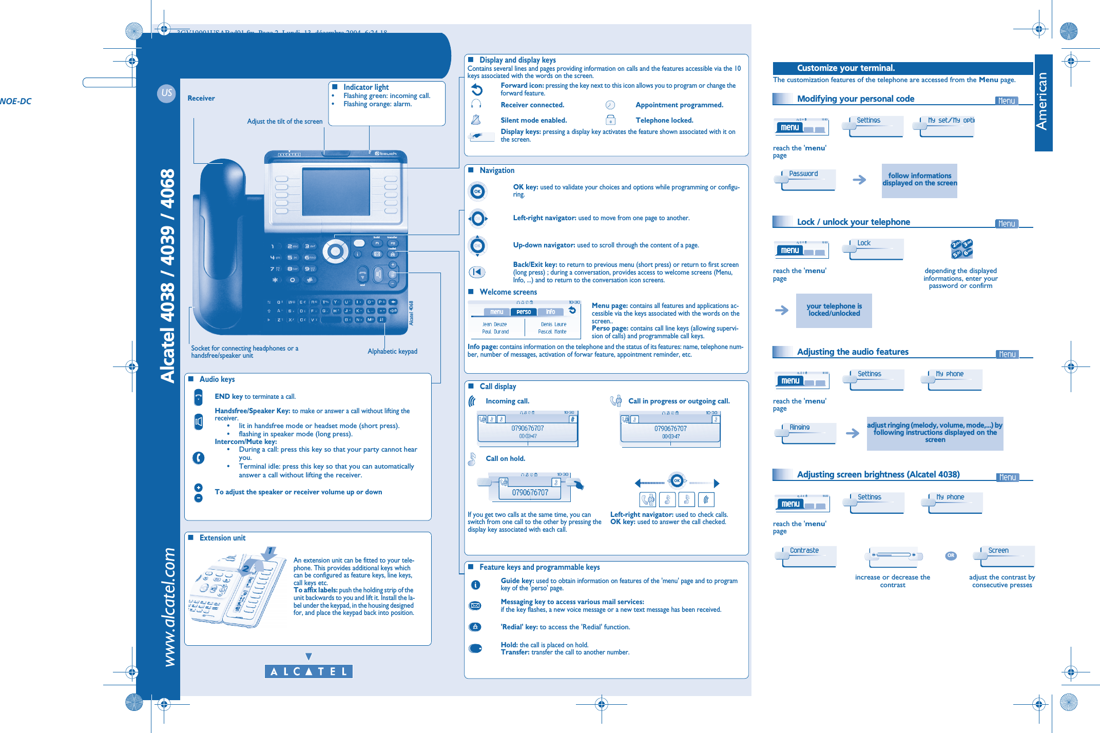   USAlcatel 4038 / 4039 / 4068 www.alcatel.comtransferh oldredialendTelephoneReceiverSocket for connecting headphones or a handsfree/speaker unitAudio keysEND key to terminate a call.Handsfree/Speaker Key: to make or answer a call without lifting the receiver.•lit in handsfree mode or headset mode (short press).•flashing in speaker mode (long press).Intercom/Mute key:•During a call: press this key so that your party cannot hear you.•Terminal idle: press this key so that you can automatically answer a call without lifting the receiver.To adjust the speaker or receiver volume up or downExtension unitAn extension unit can be fitted to your tele-phone. This provides additional keys which can be configured as feature keys, line keys, call keys etc.To affix labels: push the holding strip of the unit backwards to you and lift it. Install the la-bel under the keypad, in the housing designed for, and place the keypad back into position.Indicator light•Flashing green: incoming call.•Flashing orange: alarm.Alphabetic keypadDisplay and display keysContains several lines and pages providing information on calls and the features accessible via the 10 keys associated with the words on the screen.Forward icon: pressing the key next to this icon allows you to program or change the forward feature.Receiver connected. Appointment programmed.Silent mode enabled. Telephone locked.Display keys: pressing a display key activates the feature shown associated with it on the screen.NavigationWelcome screensOK key: used to validate your choices and options while programming or configu-ring.Left-right navigator: used to move from one page to another.Up-down navigator: used to scroll through the content of a page.Back/Exit key: to return to previous menu (short press) or return to first screen (long press) ; during a conversation, provides access to welcome screens (Menu, Info, ...) and to return to the conversation icon screens.Menu page: contains all features and applications ac-cessible via the keys associated with the words on the screen..Perso page: contains call line keys (allowing supervi-sion of calls) and programmable call keys.Info page: contains information on the telephone and the status of its features: name, telephone num-ber, number of messages, activation of forwar feature, appointment reminder, etc.Call displayIncoming call. Call in progress or outgoing call.Call on hold.If you get two calls at the same time, you can switch from one call to the other by pressing the display key associated with each call.Left-right navigator: used to check calls. OK key: used to answer the call checked.Feature keys and programmable keysGuide key: used to obtain information on features of the &apos;menu&apos; page and to program key of the &apos;perso&apos; page.Messaging key to access various mail services:if the key flashes, a new voice message or a new text message has been received.&apos;Redial&apos; key: to access the &apos;Redial&apos; function.Hold: the call is placed on hold.Transfer: transfer the call to another number.Adjust the tilt of the screenNOE-DC3GV19001USABed01.fm  Page 2  Lundi, 13. décembre 2004  6:24 18AmericanOther Customize your terminal.The customization features of the telephone are accessed from the Menu page. Modifying your personal code  Lock / unlock your telephone  Adjusting the audio features  Adjusting screen brightness (Alcatel 4038)reach the &apos;menu&apos;pagefollow informations displayed on the screenreach the &apos;menu&apos;pagedepending the displayed informations, enter your password or confirmyour telephone is locked/unlockedreach the &apos;menu&apos;pageadjust ringing (melody, volume, mode,...) by following instructions displayed on the screenreach the &apos;menu&apos;pageincrease or decrease the contrastadjust the contrast by consecutive pressesSettings My set/My optioPassword Lock 2653ab cdefjklmnoSettings My phone Ringing Settings My phone Contraste ORScreen Alcatel 4068