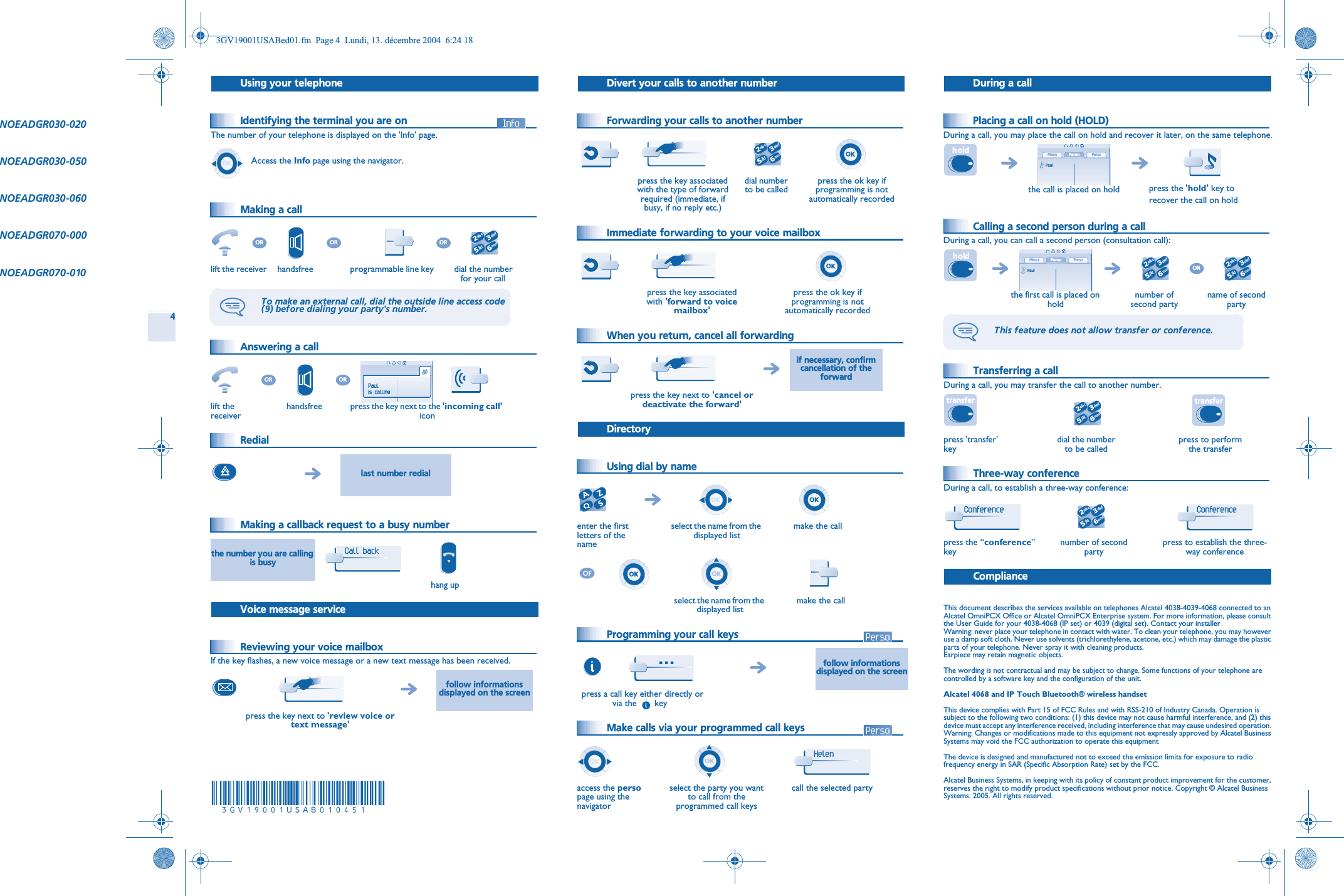 4 Using your telephone Identifying the terminal you are on The number of your telephone is displayed on the &apos;Info&apos; page. Making a call Answering a call Redial Making a callback request to a busy number Voice message service Reviewing your voice mailboxIf the key flashes, a new voice message or a new text message has been received.Access the Info page using the navigator.lift the receiver handsfree programmable line key dial the number for your callTo make an external call, dial the outside line access code (9) before dialing your party&apos;s number.lift the receiverhandsfree press the key next to the &apos;incoming call&apos;iconlast number redialthe number you are calling is busyhang upfollow informations displayed on the screenpress the key next to &apos;review voice or text message&apos;OROROR2653ab cdefjklmnoORORPaulis callingCall back  Divert your calls to another number Forwarding your calls to another number Immediate forwarding to your voice mailbox When you return, cancel all forwarding Directory Using dial by name Programming your call keys  Make calls via your programmed call keys  press the key associated with the type of forward required (immediate, if busy, if no reply etc.)dial number to be calledpress the ok key if programming is not automatically recordedpress the key associated with &apos;forward to voice mailbox&apos;press the ok key if programming is not automatically recordedif necessary, confirm cancellation of the forwardpress the key next to &apos;cancel or deactivate the forward&apos;enter the first letters of the nameselect the name from the displayed listmake the callselect the name from the displayed listmake the callfollow informations displayed on the screenpress a call key either directly or   via the       keyaccess the persopage using the navigatorselect the party you want to call from the programmed call keyscall the selected party2653ab cdefjklmno…Helen  During a call Placing a call on hold (HOLD)During a call, you may place the call on hold and recover it later, on the same telephone. Calling a second person during a callDuring a call, you can call a second person (consultation call): Transferring a callDuring a call, you may transfer the call to another number. Three-way conferenceDuring a call, to establish a three-way conference: ComplianceThis document describes the services available on telephones Alcatel 4038-4039-4068 connected to an Alcatel OmniPCX Office or Alcatel OmniPCX Enterprise system. For more information, please consult the User Guide for your 4038-4068 (IP set) or 4039 (digital set). Contact your installerWarning: never place your telephone in contact with water. To clean your telephone, you may however use a damp soft cloth. Never use solvents (trichlorethylene, acetone, etc.) which may damage the plastic parts of your telephone. Never spray it with cleaning products.Earpiece may retain magnetic objects.The wording is not contractual and may be subject to change. Some functions of your telephone are controlled by a software key and the configuration of the unit.Alcatel 4068 and IP Touch Bluetooth® wireless handsetThis device complies with Part 15 of FCC Rules and with RSS-210 of Industry Canada. Operation is subject to the following two conditions: (1) this device may not cause harmful interference, and (2) this device must accept any interference received, including interference that may cause undesired operation. Warning: Changes or modifications made to this equipment not expressly approved by Alcatel Business Systems may void the FCC authorization to operate this equipmentThe device is designed and manufactured not to exceed the emission limits for exposure to radio frequency energy in SAR (Specific Absorption Rate) set by the FCC.Alcatel Business Systems, in keeping with its policy of constant product improvement for the customer, reserves the right to modify product specifications without prior notice. Copyright © Alcatel Business Systems. 2005. All rights reserved.the call is placed on hold press the &apos;hold&apos; key to recover the call on holdthe first call is placed on holdnumber of second partyname of second partyThis feature does not allow transfer or conference.press &apos;transfer&apos; keydial the number to be calledpress to perform the transferpress the “conference”keynumber of second partypress to establish the three-way conferenceh oldPerso PersoMenuPaulh oldPerso PersoMenuPaul2653ab cdefjklmnoOR2653ab cdefjklmnotransfer2653ab cdefjklmnotransferConference 2653ab cdefjklmnoConference NOEADGR030-020NOEADGR030-050NOEADGR030-060NOEADGR070-000NOEADGR070-0103GV19001USABed01.fm  Page 4  Lundi, 13. décembre 2004  6:24 18à3GV19001USAB010451ïîïä