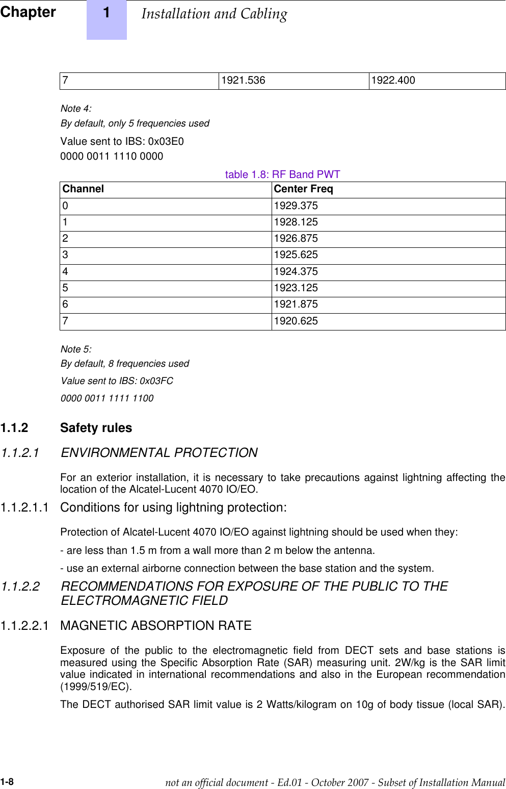 7 1921.536 1922.400Note 4:By default, only 5 frequencies usedValue sent to IBS: 0x03E00000 0011 1110 0000table 1.8: RF Band PWTChannel Center Freq0 1929.3751 1928.1252 1926.8753 1925.6254 1924.3755 1923.1256 1921.8757 1920.625Note 5:By default, 8 frequencies usedValue sent to IBS: 0x03FC0000 0011 1111 11001.1.2 Safety rules1.1.2.1 ENVIRONMENTAL PROTECTIONFor an exterior installation, it is necessary to take precautions against lightning affecting thelocation of the Alcatel-Lucent 4070 IO/EO.1.1.2.1.1 Conditions for using lightning protection:Protection of Alcatel-Lucent 4070 IO/EO against lightning should be used when they:- are less than 1.5 m from a wall more than 2 m below the antenna.- use an external airborne connection between the base station and the system.1.1.2.2 RECOMMENDATIONS FOR EXPOSURE OF THE PUBLIC TO THEELECTROMAGNETIC FIELD1.1.2.2.1 MAGNETIC ABSORPTION RATEExposure of the public to the electromagnetic field from DECT sets and base stations ismeasured using the Specific Absorption Rate (SAR) measuring unit. 2W/kg is the SAR limitvalue indicated in international recommendations and also in the European recommendation(1999/519/EC).The DECT authorised SAR limit value is 2 Watts/kilogram on 10g of body tissue (local SAR).Chapter 1  !&quot;1-8              