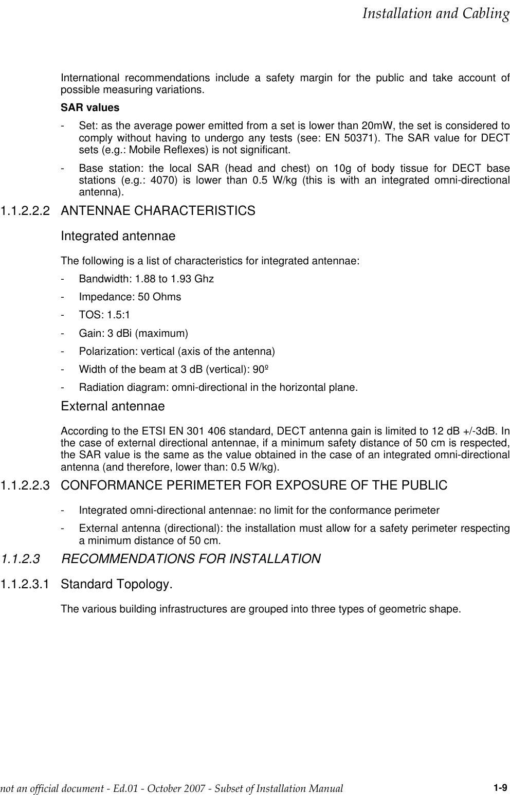 International recommendations include a safety margin for the public and take account ofpossible measuring variations.SAR values- Set: as the average power emitted from a set is lower than 20mW, the set is considered tocomply without having to undergo any tests (see: EN 50371). The SAR value for DECTsets (e.g.: Mobile Reflexes) is not significant.- Base station: the local SAR (head and chest) on 10g of body tissue for DECT basestations (e.g.: 4070) is lower than 0.5 W/kg (this is with an integrated omni-directionalantenna).1.1.2.2.2 ANTENNAE CHARACTERISTICSIntegrated antennaeThe following is a list of characteristics for integrated antennae:- Bandwidth: 1.88 to 1.93 Ghz- Impedance: 50 Ohms- TOS: 1.5:1- Gain: 3 dBi (maximum)- Polarization: vertical (axis of the antenna)- Width of the beam at 3 dB (vertical): 90º- Radiation diagram: omni-directional in the horizontal plane.External antennaeAccording to the ETSI EN 301 406 standard, DECT antenna gain is limited to 12 dB +/-3dB. Inthe case of external directional antennae, if a minimum safety distance of 50 cm is respected,the SAR value is the same as the value obtained in the case of an integrated omni-directionalantenna (and therefore, lower than: 0.5 W/kg).1.1.2.2.3 CONFORMANCE PERIMETER FOR EXPOSURE OF THE PUBLIC- Integrated omni-directional antennae: no limit for the conformance perimeter- External antenna (directional): the installation must allow for a safety perimeter respectinga minimum distance of 50 cm.1.1.2.3 RECOMMENDATIONS FOR INSTALLATION1.1.2.3.1 Standard Topology.The various building infrastructures are grouped into three types of geometric shape.  !&quot;              1-9