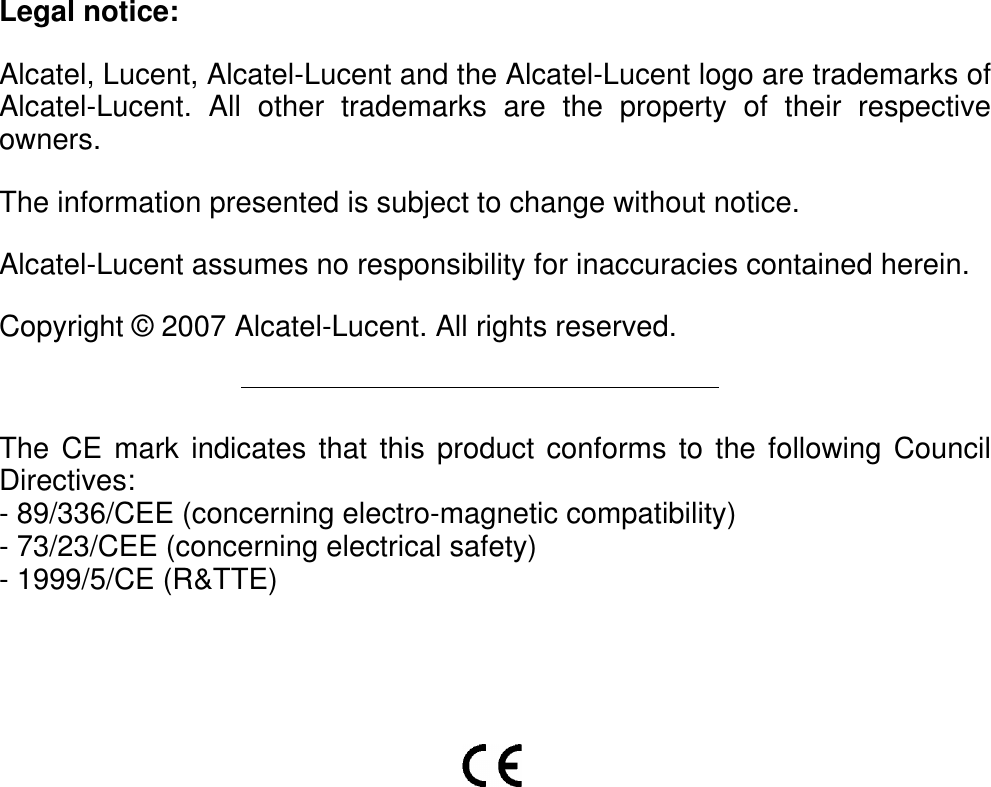 Legal notice:Alcatel, Lucent, Alcatel-Lucent and the Alcatel-Lucent logo are trademarks ofAlcatel-Lucent. All other trademarks are the property of their respectiveowners.The information presented is subject to change without notice.Alcatel-Lucent assumes no responsibility for inaccuracies contained herein.Copyright © 2007 Alcatel-Lucent. All rights reserved.The CE mark indicates that this product conforms to the following CouncilDirectives:- 89/336/CEE (concerning electro-magnetic compatibility)- 73/23/CEE (concerning electrical safety)- 1999/5/CE (R&amp;TTE)