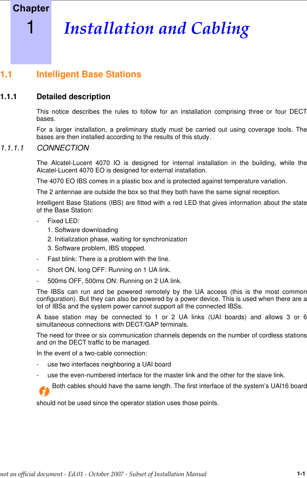 1.1 Intelligent Base Stations1.1.1 Detailed descriptionThis notice describes the rules to follow for an installation comprising three or four DECTbases.For a larger installation, a preliminary study must be carried out using coverage tools. Thebases are then installed according to the results of this study.1.1.1.1 CONNECTIONThe Alcatel-Lucent 4070 IO is designed for internal installation in the building, while theAlcatel-Lucent 4070 EO is designed for external installation.The 4070 EO IBS comes in a plastic box and is protected against temperature variation.The 2 antennae are outside the box so that they both have the same signal reception.Intelligent Base Stations (IBS) are fitted with a red LED that gives information about the stateof the Base Station:- Fixed LED:1. Software downloading2. Initialization phase, waiting for synchronization3. Software problem, IBS stopped.- Fast blink: There is a problem with the line.- Short ON, long OFF: Running on 1 UA link.- 500ms OFF, 500ms ON: Running on 2 UA link.The IBSs can run and be powered remotely by the UA access (this is the most commonconfiguration). But they can also be powered by a power device. This is used when there are alot of IBSs and the system power cannot support all the connected IBSs.A base station may be connected to 1 or 2 UA links (UAI boards) and allows 3 or 6simultaneous connections with DECT/GAP terminals.The need for three or six communication channels depends on the number of cordless stationsand on the DECT traffic to be managed.In the event of a two-cable connection:- use two interfaces neighboring a UAI board- use the even-numbered interface for the master link and the other for the slave link.Both cables should have the same length. The first interface of the system’s UAI16 boardshould not be used since the operator station uses those points.1                1-1