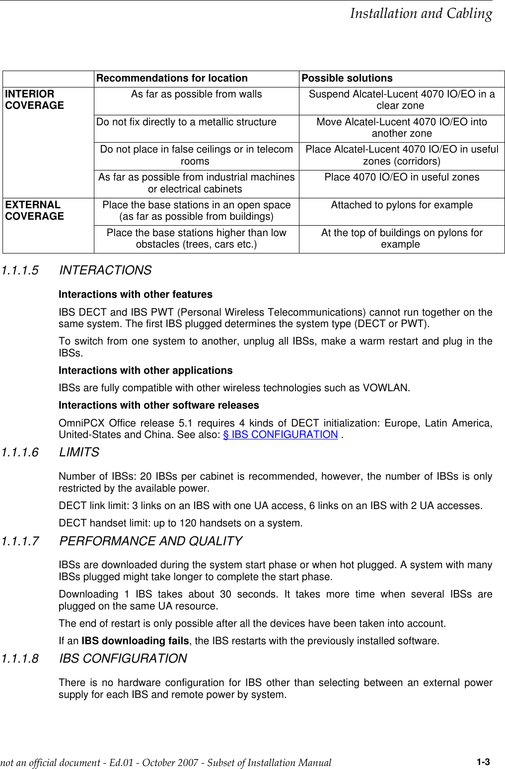 Recommendations for location Possible solutionsINTERIORCOVERAGE As far as possible from walls Suspend Alcatel-Lucent 4070 IO/EO in aclear zoneDo not fix directly to a metallic structure Move Alcatel-Lucent 4070 IO/EO intoanother zoneDo not place in false ceilings or in telecomrooms Place Alcatel-Lucent 4070 IO/EO in usefulzones (corridors)As far as possible from industrial machinesor electrical cabinets Place 4070 IO/EO in useful zonesEXTERNALCOVERAGE Place the base stations in an open space(as far as possible from buildings) Attached to pylons for examplePlace the base stations higher than lowobstacles (trees, cars etc.) At the top of buildings on pylons forexample1.1.1.5 INTERACTIONSInteractions with other featuresIBS DECT and IBS PWT (Personal Wireless Telecommunications) cannot run together on thesame system. The first IBS plugged determines the system type (DECT or PWT).To switch from one system to another, unplug all IBSs, make a warm restart and plug in theIBSs.Interactions with other applicationsIBSs are fully compatible with other wireless technologies such as VOWLAN.Interactions with other software releasesOmniPCX Office release 5.1 requires 4 kinds of DECT initialization: Europe, Latin America,United-States and China. See also: § IBS CONFIGURATION .1.1.1.6 LIMITSNumber of IBSs: 20 IBSs per cabinet is recommended, however, the number of IBSs is onlyrestricted by the available power.DECT link limit: 3 links on an IBS with one UA access, 6 links on an IBS with 2 UA accesses.DECT handset limit: up to 120 handsets on a system.1.1.1.7 PERFORMANCE AND QUALITYIBSs are downloaded during the system start phase or when hot plugged. A system with manyIBSs plugged might take longer to complete the start phase.Downloading 1 IBS takes about 30 seconds. It takes more time when several IBSs areplugged on the same UA resource.The end of restart is only possible after all the devices have been taken into account.If an IBS downloading fails, the IBS restarts with the previously installed software.1.1.1.8 IBS CONFIGURATIONThere is no hardware configuration for IBS other than selecting between an external powersupply for each IBS and remote power by system.  !&quot;              1-3