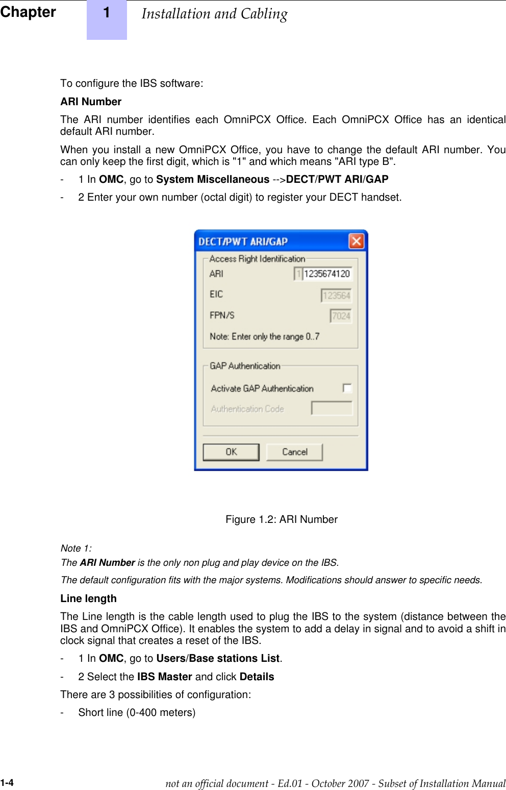 To configure the IBS software:ARI NumberThe ARI number identifies each OmniPCX Office. Each OmniPCX Office has an identicaldefault ARI number.When you install a new OmniPCX Office, you have to change the default ARI number. Youcan only keep the first digit, which is &quot;1&quot; and which means &quot;ARI type B&quot;.- 1 In OMC,gotoSystem Miscellaneous --&gt;DECT/PWT ARI/GAP- 2 Enter your own number (octal digit) to register your DECT handset.___change-begin______change-end___Figure 1.2: ARI NumberNote 1:The ARI Number is the only non plug and play device on the IBS.The default configuration fits with the major systems. Modifications should answer to specific needs.Line lengthThe Line length is the cable length used to plug the IBS to the system (distance between theIBS and OmniPCX Office). It enables the system to add a delay in signal and to avoid a shift inclock signal that creates a reset of the IBS.- 1 In OMC,gotoUsers/Base stations List.- 2 Select the IBS Master and click DetailsThere are 3 possibilities of configuration:- Short line (0-400 meters)Chapter 1  !&quot;1-4              