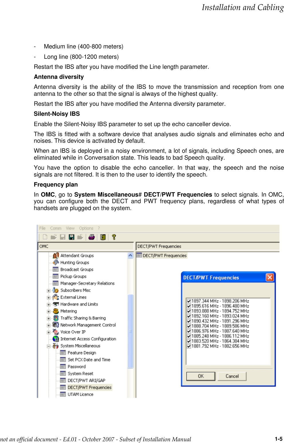 - Medium line (400-800 meters)- Long line (800-1200 meters)Restart the IBS after you have modified the Line length parameter.Antenna diversityAntenna diversity is the ability of the IBS to move the transmission and reception from oneantenna to the other so that the signal is always of the highest quality.Restart the IBS after you have modified the Antenna diversity parameter.Silent-Noisy IBSEnable the Silent-Noisy IBS parameter to set up the echo canceller device.The IBS is fitted with a software device that analyses audio signals and eliminates echo andnoises. This device is activated by default.When an IBS is deployed in a noisy environment, a lot of signals, including Speech ones, areeliminated while in Conversation state. This leads to bad Speech quality.You have the option to disable the echo canceller. In that way, the speech and the noisesignals are not filtered. It is then to the user to identify the speech.Frequency planIn OMC,gotoSystem Miscellaneous#DECT/PWT Frequencies to select signals. In OMC,you can configure both the DECT and PWT frequency plans, regardless of what types ofhandsets are plugged on the system.___change-begin___  !&quot;              1-5