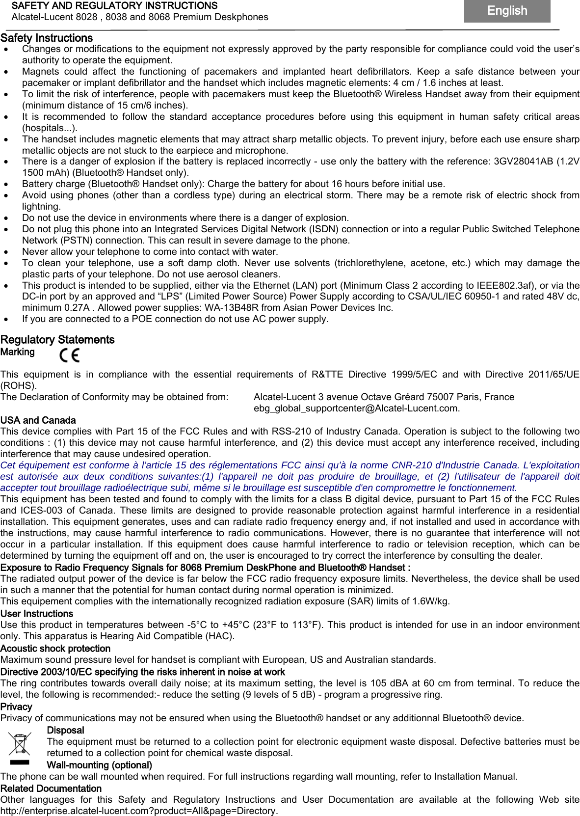 SAFETY AND REGULATORY INSTRUCTIONS Alcatel-Lucent 8028 , 8038 and 8068 Premium Deskphones English   Safety Instructions • Changes or modifications to the equipment not expressly approved by the party responsible for compliance could void the user’s authority to operate the equipment. • Magnets could affect the functioning of pacemakers and implanted heart defibrillators. Keep a safe distance between your pacemaker or implant defibrillator and the handset which includes magnetic elements: 4 cm / 1.6 inches at least. • To limit the risk of interference, people with pacemakers must keep the Bluetooth® Wireless Handset away from their equipment (minimum distance of 15 cm/6 inches). • It is recommended to follow the standard acceptance procedures before using this equipment in human safety critical areas (hospitals...). • The handset includes magnetic elements that may attract sharp metallic objects. To prevent injury, before each use ensure sharp metallic objects are not stuck to the earpiece and microphone. • There is a danger of explosion if the battery is replaced incorrectly - use only the battery with the reference: 3GV28041AB (1.2V 1500 mAh) (Bluetooth® Handset only). • Battery charge (Bluetooth® Handset only): Charge the battery for about 16 hours before initial use. • Avoid using phones (other than a cordless type) during an electrical storm. There may be a remote risk of electric shock from lightning. • Do not use the device in environments where there is a danger of explosion. • Do not plug this phone into an Integrated Services Digital Network (ISDN) connection or into a regular Public Switched Telephone Network (PSTN) connection. This can result in severe damage to the phone. • Never allow your telephone to come into contact with water. • To clean your telephone, use a soft damp cloth. Never use solvents (trichlorethylene, acetone, etc.) which may damage the plastic parts of your telephone. Do not use aerosol cleaners. • This product is intended to be supplied, either via the Ethernet (LAN) port (Minimum Class 2 according to IEEE802.3af), or via the DC-in port by an approved and “LPS” (Limited Power Source) Power Supply according to CSA/UL/IEC 60950-1 and rated 48V dc, minimum 0.27A . Allowed power supplies: WA-13B48R from Asian Power Devices Inc. • If you are connected to a POE connection do not use AC power supply.  Regulatory Statements Marking    This equipment is in compliance with the essential requirements of R&amp;TTE Directive 1999/5/EC and with Directive 2011/65/UE (ROHS). The Declaration of Conformity may be obtained from:  Alcatel-Lucent 3 avenue Octave Gréard 75007 Paris, France                ebg_global_supportcenter@Alcatel-Lucent.com. USA and Canada This device complies with Part 15 of the FCC Rules and with RSS-210 of Industry Canada. Operation is subject to the following two conditions : (1) this device may not cause harmful interference, and (2) this device must accept any interference received, including interference that may cause undesired operation.  Cet équipement est conforme à l’article 15 des réglementations FCC ainsi qu’à la norme CNR-210 d&apos;Industrie Canada. L&apos;exploitation est autorisée aux deux conditions suivantes:(1) l&apos;appareil ne doit pas produire de brouillage, et (2) l&apos;utilisateur de l&apos;appareil doit accepter tout brouillage radioélectrique subi, même si le brouillage est susceptible d&apos;en compromettre le fonctionnement. This equipment has been tested and found to comply with the limits for a class B digital device, pursuant to Part 15 of the FCC Rules and ICES-003 of Canada. These limits are designed to provide reasonable protection against harmful interference in a residential installation. This equipment generates, uses and can radiate radio frequency energy and, if not installed and used in accordance with the instructions, may cause harmful interference to radio communications. However, there is no guarantee that interference will not occur in a particular installation. If this equipment does cause harmful interference to radio or television reception, which can be determined by turning the equipment off and on, the user is encouraged to try correct the interference by consulting the dealer. Exposure to Radio Frequency Signals for 8068 Premium DeskPhone and Bluetooth® Handset :  The radiated output power of the device is far below the FCC radio frequency exposure limits. Nevertheless, the device shall be used in such a manner that the potential for human contact during normal operation is minimized. This equipement complies with the internationally recognized radiation exposure (SAR) limits of 1.6W/kg. User Instructions Use this product in temperatures between -5°C to +45°C (23°F to 113°F). This product is intended for use in an indoor environment only. This apparatus is Hearing Aid Compatible (HAC). Acoustic shock protection Maximum sound pressure level for handset is compliant with European, US and Australian standards. Directive 2003/10/EC specifying the risks inherent in noise at work The ring contributes towards overall daily noise; at its maximum setting, the level is 105 dBA at 60 cm from terminal. To reduce the level, the following is recommended:- reduce the setting (9 levels of 5 dB) - program a progressive ring. Privacy Privacy of communications may not be ensured when using the Bluetooth® handset or any additionnal Bluetooth® device. Disposal The equipment must be returned to a collection point for electronic equipment waste disposal. Defective batteries must be returned to a collection point for chemical waste disposal. Wall-mounting (optional) The phone can be wall mounted when required. For full instructions regarding wall mounting, refer to Installation Manual. Related Documentation Other languages for this Safety and Regulatory Instructions and User Documentation are available at the following Web site http://enterprise.alcatel-lucent.com?product=All&amp;page=Directory.  