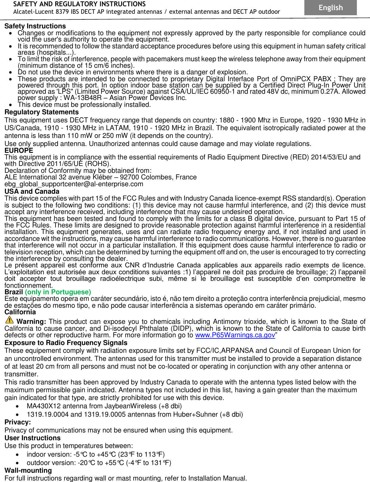 SAFETY AND REGULATORY INSTRUCTIONS Alcatel-Lucent 8379 IBS DECT AP integrated antennas / external antennas and DECT AP outdoor English  Safety Instructions •  Changes or modifications to the equipment not expressly approved by the party responsible for compliance could void the user&apos;s authority to operate the equipment. • It is recommended to follow the standard acceptance procedures before using this equipment in human safety critical areas (hospitals...). •  To limit the risk of interference, people with pacemakers must keep the wireless telephone away from their equipment (minimum distance of 15 cm/6 inches). •  Do not use the device in environments where there is a danger of explosion. •  These products are intended to be connected to proprietary Digital Interface Port of OmniPCX PABX ; They are powered through this port. In option indoor base station can be supplied by a Certified Direct Plug-In Power Unit approved as &apos;LPS&quot; (Limited Power Source) against CSA/UL/IEC 60950-1 and rated 48V dc, minimum 0.27A. Allowed power supply : WA-13B48R – Asian Power Devices Inc. •  This device must be professionally installed. Regulatory Statements This equipment uses DECT frequency range that depends on country: 1880 - 1900 Mhz in Europe, 1920 - 1930 MHz in US/Canada, 1910 - 1930 MHz in LATAM, 1910 - 1920 MHz in Brazil. The equivalent isotropically radiated power at the antenna is less than 110 mW or 250 mW (it depends on the country). Use only supplied antenna. Unauthorized antennas could cause damage and may violate regulations. EUROPE    This equipment is in compliance with the essential requirements of Radio Equipment Directive (RED) 2014/53/EU and with Directive 2011/65/UE (ROHS). Declaration of Conformity may be obtained from:  ALE International 32 avenue Kléber – 92700 Colombes, France ebg_global_supportcenter@al-enterprise.com USA and Canada  This device complies with part 15 of the FCC Rules and with Industry Canada licence-exempt RSS standard(s). Operation is subject to the following two conditions: (1) this device may not cause harmful interference, and (2) this device must accept any interference received, including interference that may cause undesired operation.  This equipment has been tested and found to comply with the limits for a class B digital device, pursuant to Part 15 of the FCC Rules. These limits are designed to provide reasonable protection against harmful interference in a residential installation. This equipment generates, uses and can radiate radio frequency energy and, if not installed and used in accordance wit the instructions, may cause harmful interference to radio communications. However, there is no guarantee that interference will not occur in a particular installation. If this equipment does cause harmful interference to radio or television reception, which can be determined by turning the equipment off and on, the user is encouraged to try correcting the interference by consulting the dealer. Le  présent  appareil  est  conforme  aux  CNR  d’Industrie  Canada  applicables  aux  appareils  radio  exempts  de  licence. L’exploitation est autorisée aux deux conditions suivantes :1) l’appareil ne doit pas produire de brouillage; 2) l’appareil doit  accepter  tout  brouillage  radioélectrique  subi,  même  si  le  brouillage  est  susceptible  d’en  compromettre  le fonctionnement. Brazil (only in Portuguese) Este equipamento opera em caráter secundário, isto é, não tem direito a proteção contra interferência prejudicial, mesmo de estações do mesmo tipo, e não pode causar interferência a sistemas operando em caráter primário. California  Warning: This product can expose you to chemicals including Antimony trioxide, which is known to the State of California to cause cancer, and Di-isodecyl Phthalate (DIDP), which is known to the State of California to cause birth defects or other reproductive harm. For more information go to www.P65Warnings.ca.gov” Exposure to Radio Frequency Signals These equipement comply with radiation exposure limits set by FCC/IC,ARPANSA and Council of European Union for an uncontrolled environment. The antennas used for this transmitter must be installed to provide a separation distance of at least 20 cm from all persons and must not be co-located or operating in conjunction with any other antenna or transmitter. This radio transmitter has been approved by Industry Canada to operate with the antenna types listed below with the maximum permissible gain indicated. Antenna types not included in this list, having a gain greater than the maximum gain indicated for that type, are strictly prohibited for use with this device. •  MA430X12 antenna from JaybeanWireless (+8 dbi) •  1319.19.0004 and 1319.19.0005 antennas from Huber+Suhner (+8 dbi) Privacy: Privacy of communications may not be ensured when using this equipment. User Instructions Use this product in temperatures between: •  indoor version: -5°C to +45°C (23°F to 113°F)  •  outdoor version: -20°C to +55°C (-4°F to 131°F)  Wall-mounting For full instructions regarding wall or mast mounting, refer to Installation Manual. 