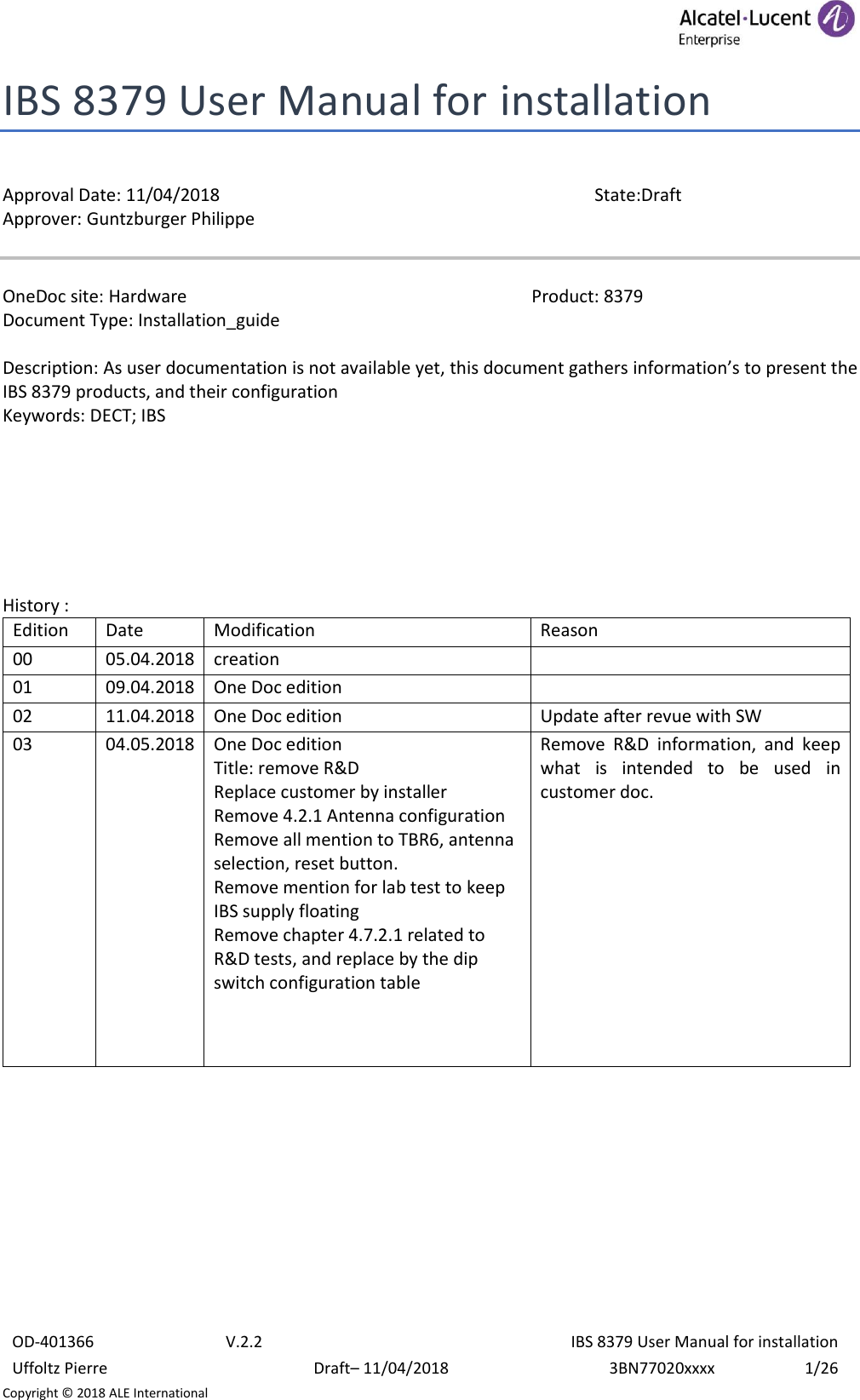  OD-401366 V.2.2 IBS 8379 User Manual for installation Uffoltz Pierre Draft– 11/04/2018 3BN77020xxxx 1/26 Copyright © 2018 ALE International IBS 8379 User Manual for installation  Approval Date: 11/04/2018  State:Draft Approver: Guntzburger Philippe   OneDoc site: Hardware                 Product: 8379 Document Type: Installation_guide  Description: As user documentation is not available yet, this document gathers information’s to present the IBS 8379 products, and their configuration Keywords: DECT; IBS        History :  Edition Date Modification Reason 00 05.04.2018 creation  01 09.04.2018 One Doc edition  02 11.04.2018 One Doc edition Update after revue with SW 03 04.05.2018 One Doc edition Title: remove R&amp;D Replace customer by installer Remove 4.2.1 Antenna configuration Remove all mention to TBR6, antenna selection, reset button. Remove mention for lab test to keep IBS supply floating Remove chapter 4.7.2.1 related to R&amp;D tests, and replace by the dip switch configuration table    Remove  R&amp;D  information,  and  keep what  is  intended  to  be  used  in customer doc.     