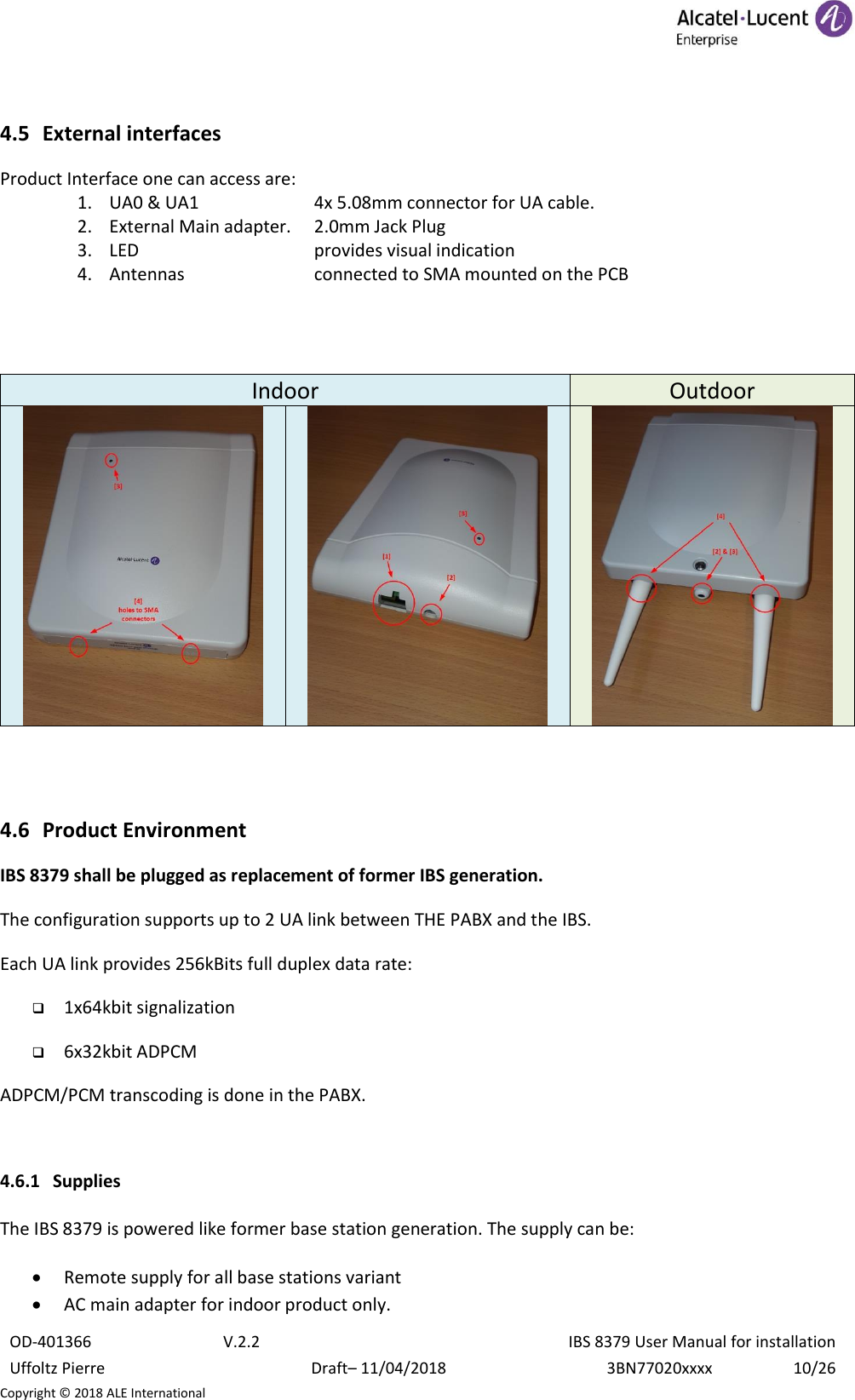  OD-401366 V.2.2 IBS 8379 User Manual for installation Uffoltz Pierre Draft– 11/04/2018 3BN77020xxxx 10/26 Copyright © 2018 ALE International  4.5 External interfaces Product Interface one can access are: 1. UA0 &amp; UA1    4x 5.08mm connector for UA cable. 2. External Main adapter.  2.0mm Jack Plug 3. LED       provides visual indication 4. Antennas     connected to SMA mounted on the PCB   Indoor Outdoor      4.6 Product Environment IBS 8379 shall be plugged as replacement of former IBS generation. The configuration supports up to 2 UA link between THE PABX and the IBS. Each UA link provides 256kBits full duplex data rate:  1x64kbit signalization  6x32kbit ADPCM  ADPCM/PCM transcoding is done in the PABX.  4.6.1 Supplies  The IBS 8379 is powered like former base station generation. The supply can be:  • Remote supply for all base stations variant • AC main adapter for indoor product only. 