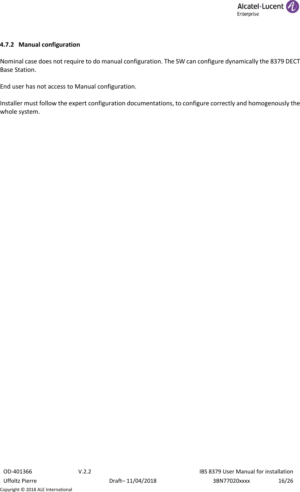  OD-401366 V.2.2 IBS 8379 User Manual for installation Uffoltz Pierre Draft– 11/04/2018 3BN77020xxxx 16/26 Copyright © 2018 ALE International  4.7.2 Manual configuration  Nominal case does not require to do manual configuration. The SW can configure dynamically the 8379 DECT Base Station.   End user has not access to Manual configuration.  Installer must follow the expert configuration documentations, to configure correctly and homogenously the whole system.     