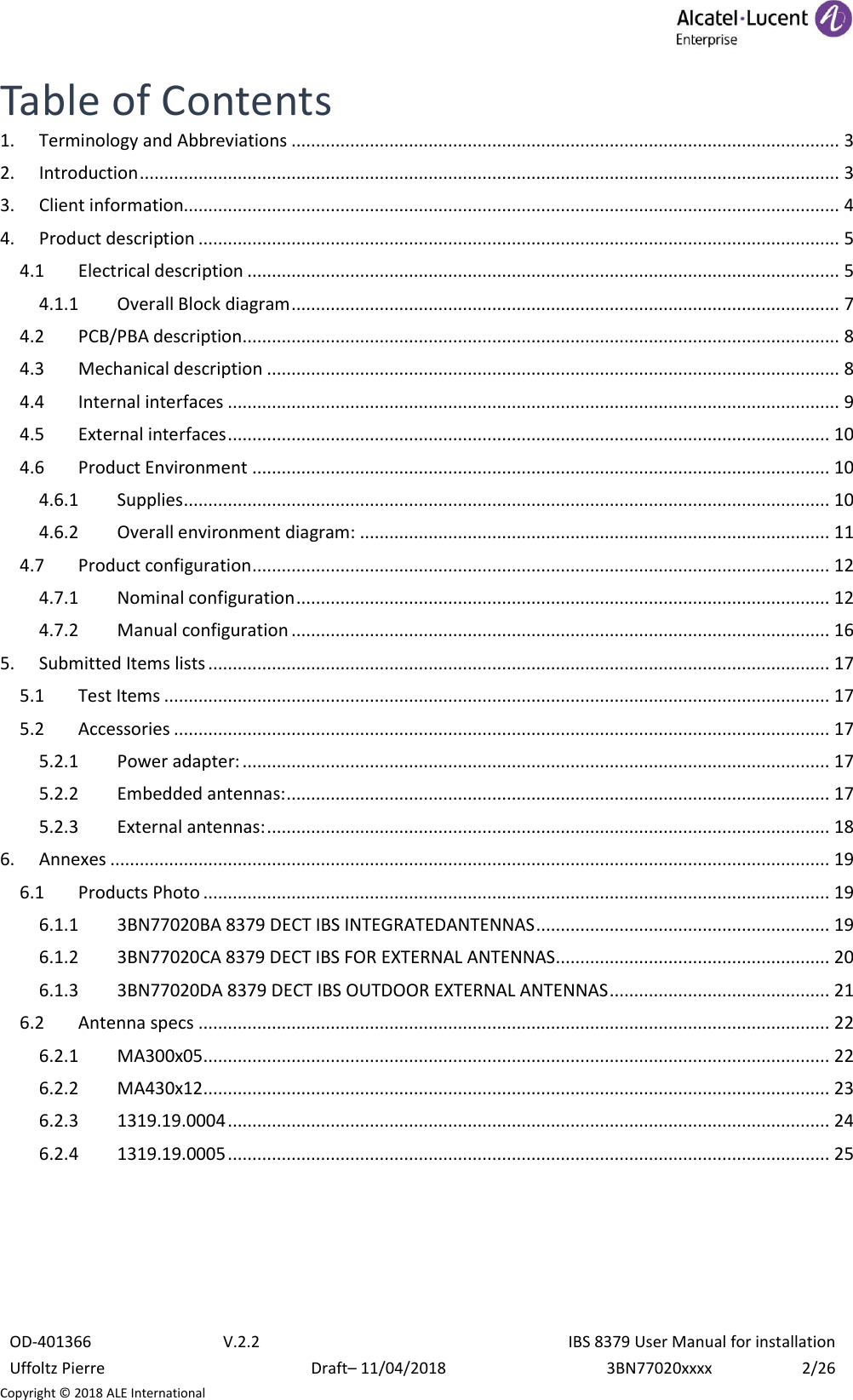  OD-401366 V.2.2 IBS 8379 User Manual for installation Uffoltz Pierre Draft– 11/04/2018 3BN77020xxxx 2/26 Copyright © 2018 ALE International Table of Contents 1.  Terminology and Abbreviations ................................................................................................................ 3 2.  Introduction ............................................................................................................................................... 3 3.  Client information...................................................................................................................................... 4 4.  Product description ................................................................................................................................... 5 4.1  Electrical description ......................................................................................................................... 5 4.1.1  Overall Block diagram ................................................................................................................ 7 4.2  PCB/PBA description .......................................................................................................................... 8 4.3  Mechanical description ..................................................................................................................... 8 4.4  Internal interfaces ............................................................................................................................. 9 4.5  External interfaces ........................................................................................................................... 10 4.6  Product Environment ...................................................................................................................... 10 4.6.1  Supplies .................................................................................................................................... 10 4.6.2  Overall environment diagram: ................................................................................................ 11 4.7  Product configuration ...................................................................................................................... 12 4.7.1  Nominal configuration ............................................................................................................. 12 4.7.2  Manual configuration .............................................................................................................. 16 5.  Submitted Items lists ............................................................................................................................... 17 5.1  Test Items ........................................................................................................................................ 17 5.2  Accessories ...................................................................................................................................... 17 5.2.1  Power adapter: ........................................................................................................................ 17 5.2.2  Embedded antennas: ............................................................................................................... 17 5.2.3  External antennas: ................................................................................................................... 18 6.  Annexes ................................................................................................................................................... 19 6.1  Products Photo ................................................................................................................................ 19 6.1.1  3BN77020BA 8379 DECT IBS INTEGRATEDANTENNAS ............................................................ 19 6.1.2  3BN77020CA 8379 DECT IBS FOR EXTERNAL ANTENNAS ........................................................ 20 6.1.3  3BN77020DA 8379 DECT IBS OUTDOOR EXTERNAL ANTENNAS ............................................. 21 6.2  Antenna specs ................................................................................................................................. 22 6.2.1  MA300x05 ................................................................................................................................ 22 6.2.2  MA430x12 ................................................................................................................................ 23 6.2.3  1319.19.0004 ........................................................................................................................... 24 6.2.4  1319.19.0005 ........................................................................................................................... 25     