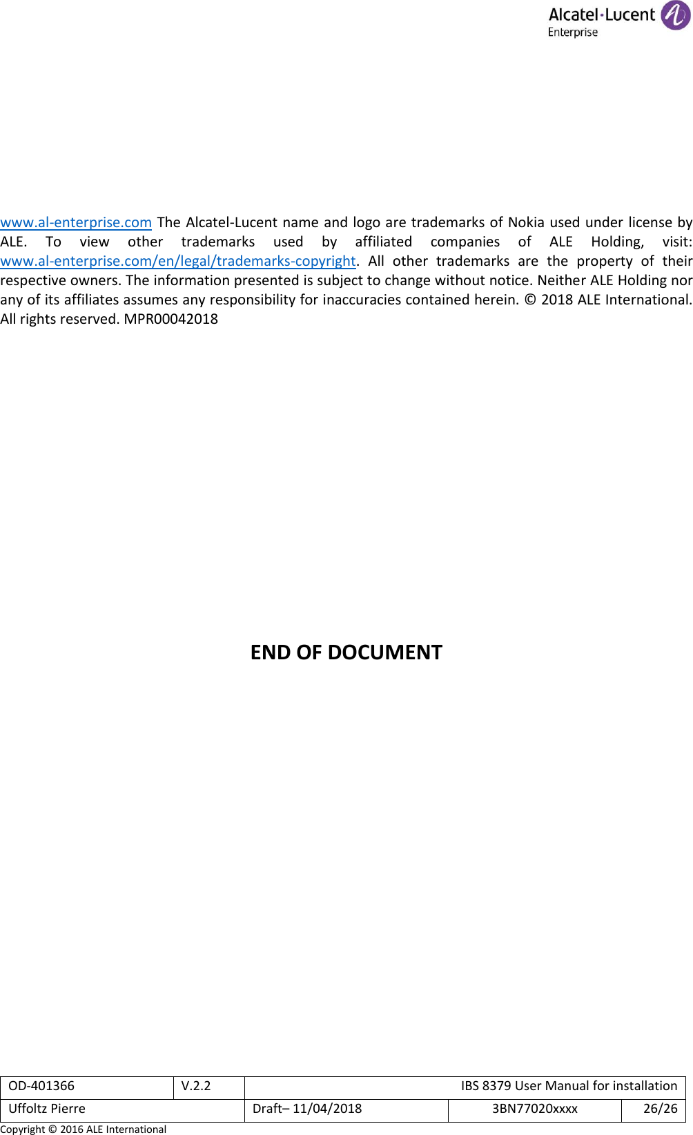  OD-401366 V.2.2 IBS 8379 User Manual for installation Uffoltz Pierre Draft– 11/04/2018 3BN77020xxxx 26/26 Copyright © 2016 ALE International         www.al-enterprise.com The Alcatel-Lucent name and logo are trademarks of Nokia used under license by ALE.  To  view  other  trademarks  used  by  affiliated  companies  of  ALE  Holding,  visit:  www.al-enterprise.com/en/legal/trademarks-copyright.  All  other  trademarks  are  the  property  of  their respective owners. The information presented is subject to change without notice. Neither ALE Holding nor any of its affiliates assumes any responsibility for inaccuracies contained herein. © 2018 ALE International. All rights reserved. MPR00042018                 END OF DOCUMENT 