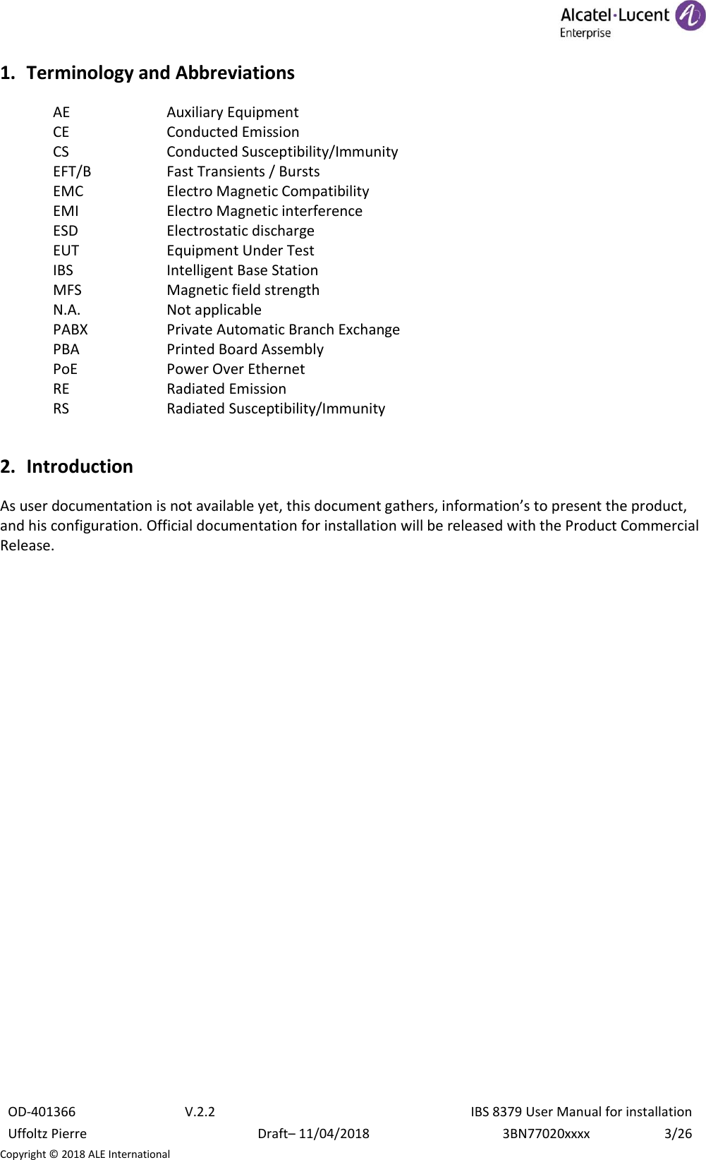  OD-401366 V.2.2 IBS 8379 User Manual for installation Uffoltz Pierre Draft– 11/04/2018 3BN77020xxxx 3/26 Copyright © 2018 ALE International 1. Terminology and Abbreviations AE  Auxiliary Equipment CE  Conducted Emission CS  Conducted Susceptibility/Immunity EFT/B  Fast Transients / Bursts EMC  Electro Magnetic Compatibility EMI  Electro Magnetic interference ESD  Electrostatic discharge EUT  Equipment Under Test IBS  Intelligent Base Station MFS  Magnetic field strength N.A.  Not applicable PABX  Private Automatic Branch Exchange PBA  Printed Board Assembly PoE  Power Over Ethernet RE  Radiated Emission RS  Radiated Susceptibility/Immunity 2. Introduction As user documentation is not available yet, this document gathers, information’s to present the product, and his configuration. Official documentation for installation will be released with the Product Commercial Release.    