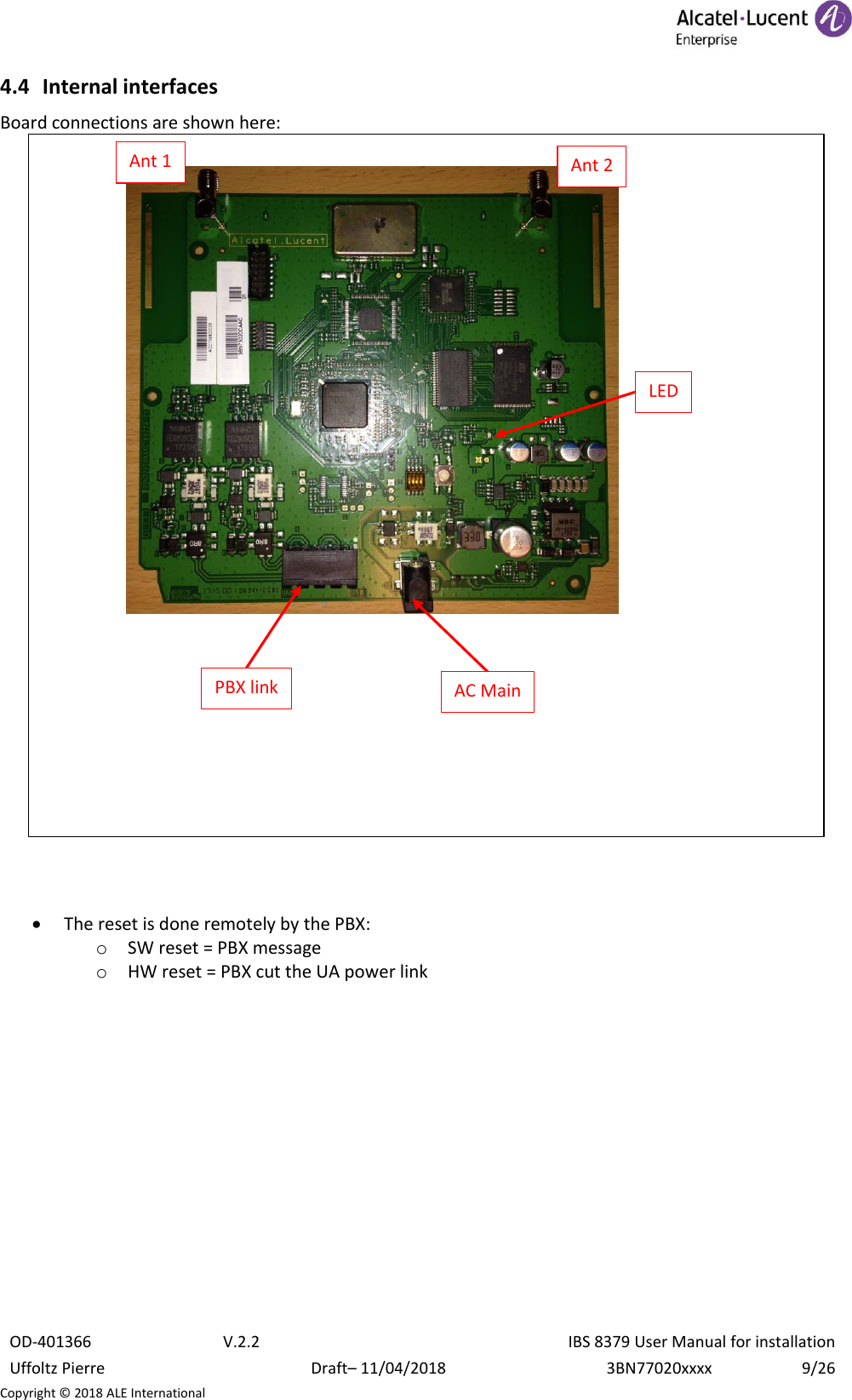  OD-401366 V.2.2 IBS 8379 User Manual for installation Uffoltz Pierre Draft– 11/04/2018 3BN77020xxxx 9/26 Copyright © 2018 ALE International 4.4 Internal interfaces Board connections are shown here:     • The reset is done remotely by the PBX: o SW reset = PBX message o HW reset = PBX cut the UA power link     LED AC Main PBX link Ant 1 Ant 2 