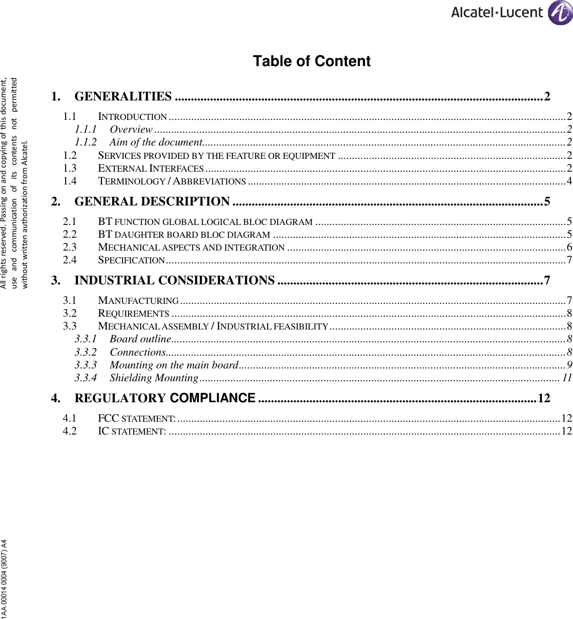      All rights reserved. Passing on and copying of this document, use  and  communication  of  its  contents  not  permitted without written authorization from Alcatel. Table of Content 1. GENERALITIES ................................................................................................................... 2 1.1 INTRODUCTION ............................................................................................................................................. 2 1.1.1 Overview .................................................................................................................................................. 2 1.1.2 Aim of the document ................................................................................................................................. 2 1.2 SERVICES PROVIDED BY THE FEATURE OR EQUIPMENT ................................................................................. 2 1.3 EXTERNAL INTERFACES ................................................................................................................................ 2 1.4 TERMINOLOGY / ABBREVIATIONS ................................................................................................................. 4 2. GENERAL DESCRIPTION ................................................................................................. 5 2.1 BT FUNCTION GLOBAL LOGICAL BLOC DIAGRAM ......................................................................................... 5 2.2 BT DAUGHTER BOARD BLOC DIAGRAM ........................................................................................................ 5 2.3 MECHANICAL ASPECTS AND INTEGRATION ................................................................................................... 6 2.4 SPECIFICATION .............................................................................................................................................. 7 3. INDUSTRIAL CONSIDERATIONS ................................................................................... 7 3.1 MANUFACTURING ......................................................................................................................................... 7 3.2 REQUIREMENTS ............................................................................................................................................ 8 3.3 MECHANICAL ASSEMBLY / INDUSTRIAL FEASIBILITY .................................................................................... 8 3.3.1 Board outline ............................................................................................................................................ 8 3.3.2 Connections.............................................................................................................................................. 8 3.3.3 Mounting on the main board .................................................................................................................... 9 3.3.4 Shielding Mounting ................................................................................................................................ 11 4. REGULATORY COMPLIANCE ....................................................................................... 12 4.1 FCC STATEMENT: ........................................................................................................................................ 12 4.2 IC STATEMENT: ........................................................................................................................................... 12  