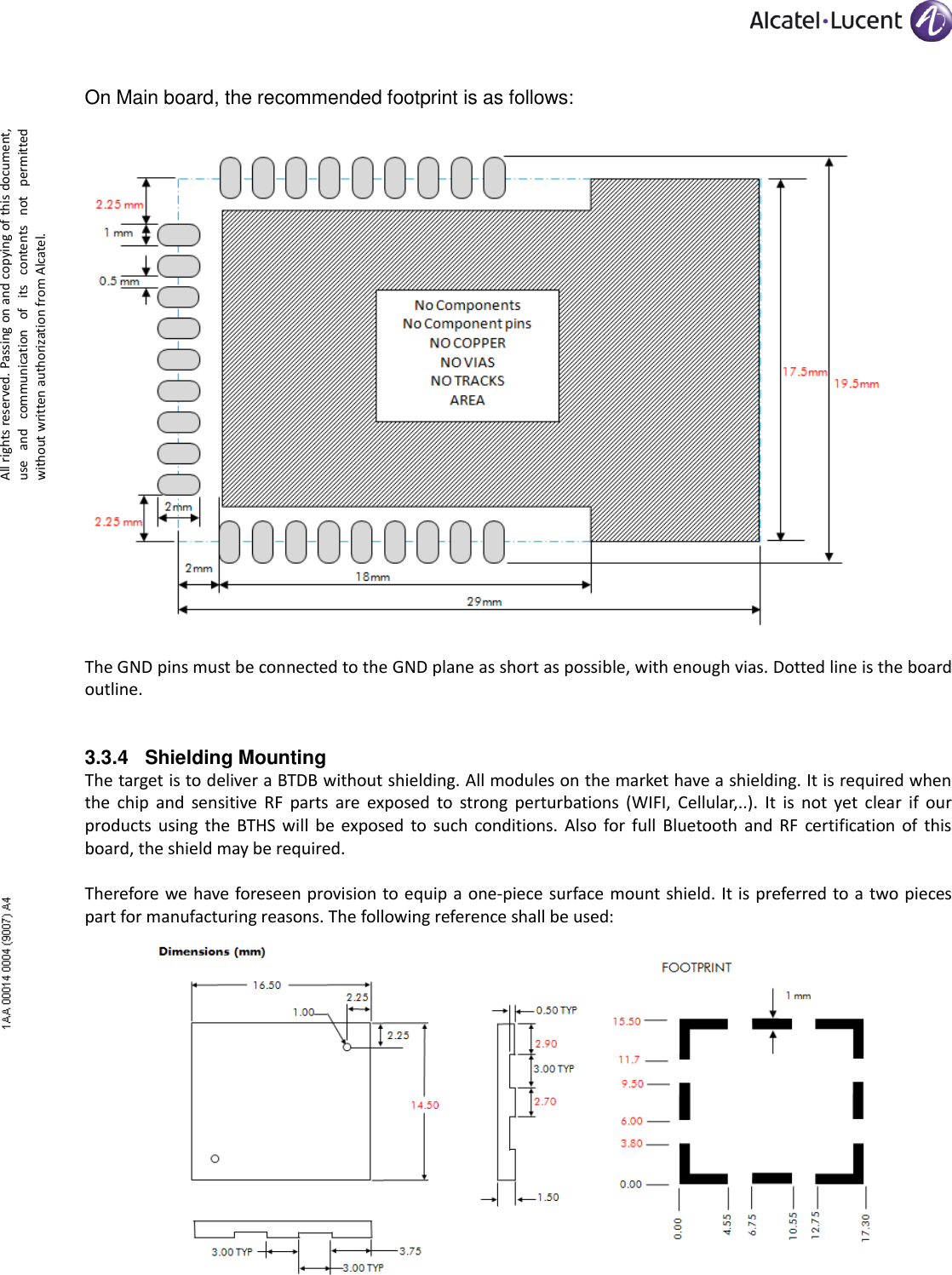      All rights reserved. Passing on and copying of this document, use  and  communication  of  its  contents  not  permitted without written authorization from Alcatel. On Main board, the recommended footprint is as follows:   The GND pins must be connected to the GND plane as short as possible, with enough vias. Dotted line is the board outline. 3.3.4 Shielding Mounting The target is to deliver a BTDB without shielding. All modules on the market have a shielding. It is required when the  chip  and  sensitive  RF  parts  are  exposed  to  strong  perturbations  (WIFI,  Cellular,..).  It  is  not  yet  clear  if  our products  using  the  BTHS  will  be  exposed  to  such  conditions.  Also  for  full  Bluetooth  and RF  certification  of  this board, the shield may be required.  Therefore we have foreseen provision to equip a one-piece surface mount shield. It is preferred to a two pieces part for manufacturing reasons. The following reference shall be used:   