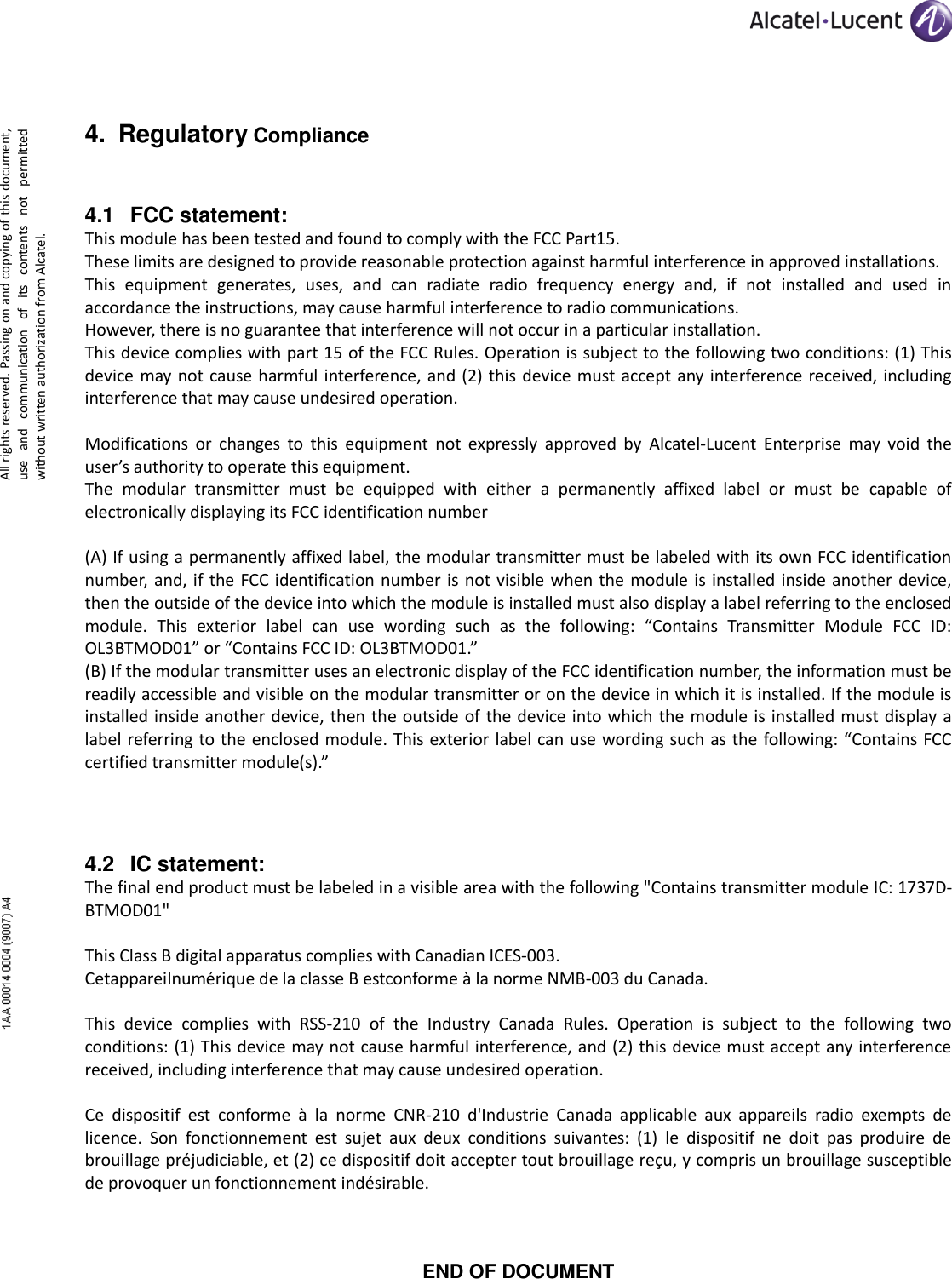      All rights reserved. Passing on and copying of this document, use  and  communication  of  its  contents  not  permitted without written authorization from Alcatel. 4. Regulatory Compliance 4.1 FCC statement: This module has been tested and found to comply with the FCC Part15.  These limits are designed to provide reasonable protection against harmful interference in approved installations.  This  equipment  generates,  uses,  and  can  radiate  radio  frequency  energy  and,  if  not  installed  and  used  in accordance the instructions, may cause harmful interference to radio communications. However, there is no guarantee that interference will not occur in a particular installation.  This device complies with part 15 of the FCC Rules. Operation is subject to the following two conditions: (1) This device may not  cause  harmful interference, and (2)  this device  must accept any interference  received, including interference that may cause undesired operation.  Modifications  or  changes  to  this  equipment  not  expressly  approved  by  Alcatel-Lucent  Enterprise  may  void  the user’s authority to operate this equipment. The  modular  transmitter  must  be  equipped  with  either  a  permanently  affixed  label  or  must  be  capable  of electronically displaying its FCC identification number  (A) If using a permanently affixed label, the modular transmitter must be labeled with its own FCC identification number, and,  if  the FCC identification  number is not  visible when the  module is  installed  inside another  device, then the outside of the device into which the module is installed must also display a label referring to the enclosed module.  This  exterior  label  can  use  wording  such  as  the  following:  “Contains  Transmitter  Module  FCC  ID: OL3BTMOD01” or “Contains FCC ID: OL3BTMOD01.” (B) If the modular transmitter uses an electronic display of the FCC identification number, the information must be readily accessible and visible on the modular transmitter or on the device in which it is installed. If the module is installed inside another device, then the outside of the device  into which the module is installed must display  a label referring to the enclosed module. This exterior label can use wording such as  the following: “Contains FCC certified transmitter module(s).”  4.2 IC statement: The final end product must be labeled in a visible area with the following &quot;Contains transmitter module IC: 1737D-BTMOD01&quot;  This Class B digital apparatus complies with Canadian ICES-003. Cetappareilnumérique de la classe B estconforme à la norme NMB-003 du Canada.  This  device  complies  with  RSS-210  of  the  Industry  Canada  Rules.  Operation  is  subject  to  the  following  two conditions: (1) This device may not cause harmful interference, and (2) this device must accept any interference received, including interference that may cause undesired operation.  Ce  dispositif  est  conforme  à  la  norme  CNR-210  d&apos;Industrie  Canada  applicable  aux  appareils  radio  exempts  de licence.  Son  fonctionnement  est  sujet  aux  deux  conditions  suivantes:  (1)  le  dispositif  ne  doit  pas  produire  de brouillage préjudiciable, et (2) ce dispositif doit accepter tout brouillage reçu, y compris un brouillage susceptible de provoquer un fonctionnement indésirable.   END OF DOCUMENT 